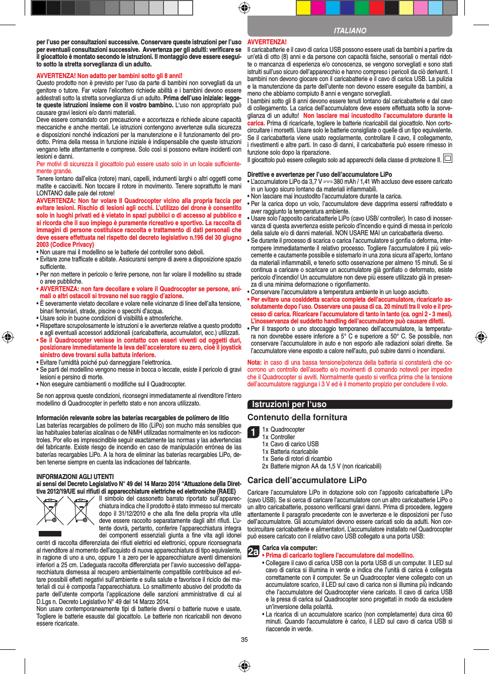 35per l’uso per consultazioni successive. Conservare queste istruzioni per l’uso per eventuali consultazioni successive.  Avvertenza per gli adulti: veriﬁcare se il giocattolo è montato secondo le istruzioni. Il montaggio deve essere esegui-to sotto la stretta sorveglianza di un adulto.AVVERTENZA! Non adatto per bambini sotto gli 8 anni! Questo prodotto non è previsto per l‘uso da parte di bambini non sorvegliati da un genitore o tutore. Far volare l’elicottero richiede abilità e i bambini devono essere addestrati sotto la stretta sorveglianza di un adulto. Prima dell’uso iniziale: legge-te queste istruzioni insieme con il vostro bambino. L‘uso non appropriato può causare gravi lesioni e/o danni materiali.Deve essere comandato con precauzione e accortezza e richiede alcune capacità meccaniche e anche mentali. Le istruzioni contengono avvertenze sulla sicurezza e disposizioni nonché indicazioni per la manutenzione e il funzionamento del pro-dotto. Prima della messa in funzione iniziale è indispensabile che queste istruzioni vengano lette attentamente e comprese. Solo così si possono evitare incidenti con lesioni e danni. Per motivi di sicurezza il giocattolo può essere usato solo in un locale suﬃciente-mente grande.Tenere lontano dall’elica (rotore) mani, capelli, indumenti larghi o altri oggetti come matite e cacciaviti. Non toccare il rotore in movimento. Tenere soprattutto le mani LONTANO dalle pale del rotore!AVVERTENZA: Non far volare Il Quadrocopter vicino alla propria faccia per evitare lesioni. Rischio di lesioni agli occhi. L’utilizzo del drone è consentito solo in luoghi privati ed è vietato in spazi pubblici o di accesso al pubblico e si ricorda che il suo impiego è puramente ricreativo e sportivo. La raccolta di immagini di persone costituisce raccolta e trattamento di dati personali che deve essere eﬀettuata nel rispetto del decreto legislativo n.196 del 30 giugno 2003 (Codice Privacy)•  Non usare mai il modellino se le batterie del controller sono deboli. •  Evitare zone traﬃcate e abitate. Assicurarsi sempre di avere a disposizione spazio suﬃciente. •  Per non mettere in pericolo o ferire persone, non far volare il modellino su strade o aree pubbliche. •  AVVERTENZA: non fare decollare e volare il Quadrocopter se persone, ani-mali o altri ostacoli si trovano nel suo raggio d’azione.•  È severamente vietato decollare e volare nelle vicinanze di linee dell’alta tensione, binari ferroviari, strade, piscine o specchi d’acqua. •  Usare solo in buone condizioni di visibilità e atmosferiche. •  Rispettare scrupolosamente le istruzioni e le avvertenze relative a questo prodotto e agli eventuali accessori addizionali (caricabatteria, accumulatori, ecc.) utilizzati.•  Se il  Quadrocopter venisse in contatto con esseri viventi od oggetti duri, posizionare immediatamente la leva dell’acceleratore su zero, cioè il joystick sinistro deve trovarsi sulla battuta inferiore. •  Evitare l’umidità poiché può danneggiare l’elettronica. •  Se parti del modellino vengono messe in bocca o leccate, esiste il pericolo di gravi lesioni e persino di morte.•  Non eseguire cambiamenti o modiﬁche sul il Quadrocopter.Se non approva queste condizioni, riconsegni immediatamente al rivenditore l’intero modellino di Quadrocopter in perfetto stato e non ancora utilizzato. Información relevante sobre las baterías recargables de polímero de litioLas baterías recargables de polímero de litio (LiPo) son mucho más sensibles que las habituales baterías alcalinas o de NiMH utilizadas normalmente en los radiocon-troles. Por ello es imprescindible seguir exactamente las normas y las advertencias del fabricante. Existe riesgo de incendio en caso de manipulación errónea de las baterías recargables LiPo. A la hora de eliminar las baterías recargables LiPo, de-ben tenerse siempre en cuenta las indicaciones del fabricante.INFORMAZIONI AGLI UTENTIai sensi del Decreto Legislativo N° 49 del 14 Marzo 2014 “Attuazione della Diret-tiva 2012/19/UE sui riﬁuti di apparecchiature elettriche ed elettroniche (RAEE)Il  simbolo  del  cassonetto  barrato riportato  sull’apparec-chiatura indica che il prodotto è stato immesso sul mercato dopo il 31/12/2010 e che alla ﬁne della propria vita utile deve essere raccolto separatamente dagli altri riﬁuti. L’u-tente dovrà, pertanto, conferire l’appa recchiatura integra dei  componenti  essenziali  giunta  a ﬁne  vita agli  idonei centri di raccolta diﬀerenziata dei riﬁuti elettrici ed elettronici, oppure riconsegnarla al rivenditore al momento dell’acquisto di nuova apparecchiatura di tipo equivalente, in ragione di uno a uno, oppure 1 a zero per le apparecchiature aventi dimensioni inferiori a 25 cm. L’adeguata raccolta diﬀerenziata per l’avvio successivo dell’appa-recchiatura dismessa al recupero ambientalmente compatibile contribuisce ad evi-tare possibili eﬀetti negativi sull’ambiente e sulla salute e favorisce il riciclo dei ma-teriali di cui è composta l’apparecchiatura. Lo smaltimento abusivo del prodotto da parte  dell’utente  comporta  l’applicazione  delle  sanzioni  amministrative  di  cui  al D.Lgs n. Decreto Legislativo N° 49 del 14 Marzo 2014.Non usare contemporaneamente tipi di batterie diversi o batterie nuove e usate. Togliere le batterie esauste dal giocattolo. Le batterie non ricaricabili non devono essere ricaricate.   AVVERTENZA!Il caricabatterie e il cavo di carica USB possono essere usati da bambini a partire da un’età di otto (8) anni e da persone con capacità ﬁsiche, sensoriali o mentali ridot-te o mancanza di esperienza e/o conoscenza, se vengono sorvegliati e sono stati istruiti sull’uso sicuro dell’apparecchio e hanno compreso i pericoli da ciò derivanti. I bambini non devono giocare con il caricabatterie e il cavo di carica USB. La pulizia e la manutenzione da parte dell’utente non devono essere eseguite da bambini, a meno che abbiamo compiuto 8 anni e vengano sorvegliati. I bambini sotto gli 8 anni devono essere tenuti lontano dal caricabatterie e dal cavo di collegamento. La carica dell’accumulatore deve essere eﬀettuata sotto la sorve-glianza di un adulto!  Non lasciare mai incustodito l’accumulatore durante la carica. Prima di ricaricarle, togliere le batterie ricaricabili dal giocattolo. Non corto-circuitare i morsetti. Usare solo le batterie consigliate o quelle di un tipo equivalente. Se il caricabatteria viene usato regolarmente, controllare il cavo, il collegamento, i rivestimenti e altre parti. In caso di danni, il caricabatteria può essere rimesso in funzione solo dopo la riparazione. Il giocattolo può essere collegato solo ad apparecchi della classe di protezione II.  Direttive e avvertenze per l’uso dell’accumulatore LiPo•  L’accumulatore LiPo da 3,7 V   380 mAh / 1,41 Wh accluso deve essere caricato in un luogo sicuro lontano da materiali inﬁammabili.•  Non lasciare mai incustodito l’accumulatore durante la carica. •  Per la carica dopo un volo, l’accumulatore deve dapprima essersi raﬀreddato e aver raggiunto la temperatura ambiente.•  Usare solo l’apposito caricabatterie LiPo (cavo USB/ controller). In caso di inosser-vanza di questa avvertenza esiste pericolo d’incendio e quindi di messa in pericolo della salute e/o di danni materiali. NON USARE MAI un caricabatteria diverso.•  Se durante il processo di scarica o carica l’accumulatore si gonﬁa o deforma, inter-rompere immediatamente il relativo processo. Togliere l’accumulatore il più velo-cemente e cautamente possibile e sistemarlo in una zona sicura all’aperto, lontano da materiali inﬁammabili, e tenerlo sotto osservazione per almeno 15 minuti. Se si continua a caricare o scaricare un accumulatore già gonﬁato o deformato, esiste pericolo d’incendio! Un accumulatore non deve più essere utilizzato già in presen-za di una minima deformazione o rigonﬁamento.•  Conservare l’accumulatore a temperatura ambiente in un luogo asciutto.•  Per evitare una cosiddetta scarica completa dell’accumulatore, ricaricarlo as-solutamente dopo l’uso. Osservare una pausa di ca. 20 minuti tra il volo e il pro-cesso di carica. Ricaricare l’accumulatore di tanto in tanto (ca. ogni 2 - 3 mesi). L’inosservanza del suddetto handling dell’accumulatore può causare difetti.•  Per  il trasporto  o uno  stoccaggio  temporaneo dell’accumulatore,  la temperatu-ra non dovrebbe essere inferiore a 5° C e superiore a 50° C. Se possibile, non conservare l’accumulatore in auto e non esporlo alle radiazioni solari dirette. Se l’accumulatore viene esposto a calore nell’auto, può subire danni o incendiarsi.Nota: in caso di una bassa tensione/potenza della batteria si constaterà che oc-corrono un controllo dell’assetto e/o movimenti di comando notevoli per impedire che il Quadrocopter si avviti. Normalmente questo si veriﬁca prima che la tensione dell’accumulatore raggiunga i 3 V ed è il momento propizio per concludere il volo.Istruzioni per l‘usoContenuto della fornitura11 x Quadrocopter 1 x Controller  1 x Cavo di carico USB  1 x Batteria ricaricabile  1 x Serie di rotori di ricambio  2 x Batterie mignon AA da 1,5 V (non ricaricabili)Carica dell’accumulatore LiPoCaricare l’accumulatore LiPo in  dotazione solo con l’apposito caricabatterie LiPo (cavo USB). Se si cerca di caricare l’accumulatore con un altro caricabatterie LiPo o un altro caricabatterie, possono veriﬁcarsi gravi danni. Prima di procedere, leggere attentamente il paragrafo precedente con le avvertenze e le disposizioni per l’uso dell’accumulatore. Gli accumulatori devono essere caricati solo da adulti. Non cor-tocircuitare caricabatterie e alimentatori. L’accumulatore installato nel Quadrocopter può essere caricato con il relativo cavo USB collegato a una porta USB:2aCarica via computer:•  Prima di caricarlo togliere l’accumulatore dal modellino. •  Collegare il cavo di carica USB con la porta USB di un computer. Il LED sul cavo di carica si illumina in verde e indica che l’unità di carica è collegata correttamente con il computer. Se un Quadrocopter viene collegato con un accumulatore scarico, il LED sul cavo di carica non si illumina più indicando che l’accumulatore del Quadrocopter viene caricato. Il cavo di carica USB e la presa di carica sul Quadrocopter sono progettati in modo da escludere un’inversione della polarità.   •  La ricarica di un accumulatore scarico (non completamente) dura circa 60 minuti. Quando l’accumulatore è carico, il LED sul cavo di carica USB si riaccende in verde.ITALIANO