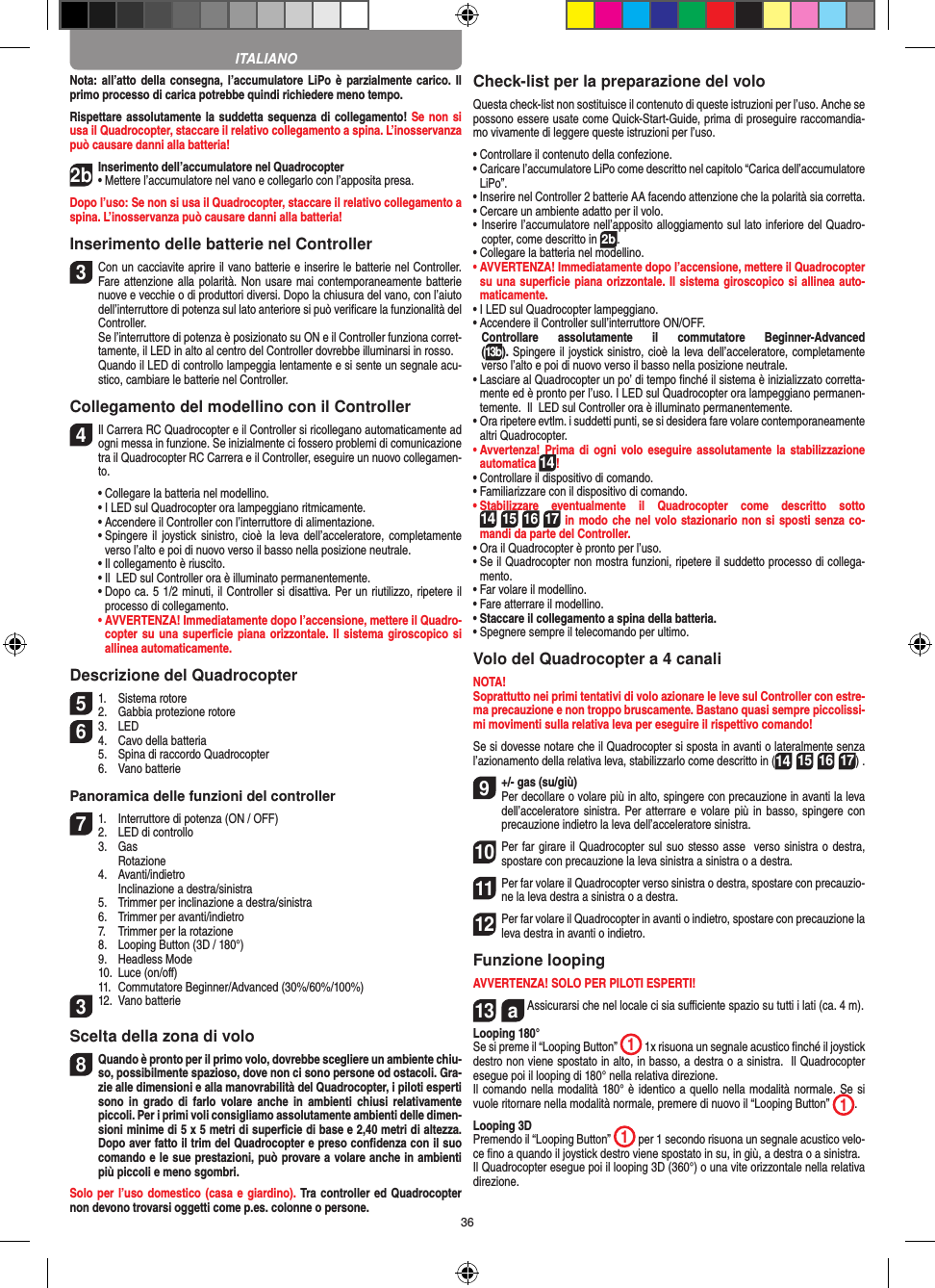 36Nota: all’atto  della consegna,  l’accumulatore LiPo  è parzialmente  carico. Il primo processo di carica potrebbe quindi richiedere meno tempo.Rispettare assolutamente la suddetta sequenza di collegamento! Se non si usa il Quadrocopter, staccare il relativo collegamento a spina. L’inosservanza può causare danni alla batteria!2b Inserimento dell’accumulatore nel Quadrocopter•   Mettere l’accumulatore nel vano e collegarlo con l’apposita presa. Dopo l’uso: Se non si usa il Quadrocopter, staccare il relativo collegamento a spina. L’inosservanza può causare danni alla batteria!Inserimento delle batterie nel Controller3 Con un cacciavite aprire il vano batterie e inserire le batterie nel Controller. Fare attenzione alla polarità. Non usare mai contemporaneamente batterie nuove e vecchie o di produttori diversi. Dopo la chiusura del vano, con l’aiuto dell’interruttore di potenza sul lato anteriore si può veriﬁcare la funzionalità del Controller.   Se l’interruttore di potenza è posizionato su ON e il Controller funziona corret-tamente, il LED in alto al centro del Controller dovrebbe illuminarsi in rosso.  Quando il LED di controllo lampeggia lentamente e si sente un segnale acu-stico, cambiare le batterie nel Controller. Collegamento del modellino con il Controller4    Il Carrera RC Quadrocopter e il Controller si ricollegano automaticamente ad ogni messa in funzione. Se inizialmente ci fossero problemi di comunicazione tra il Quadrocopter RC Carrera e il Controller, eseguire un nuovo collegamen-to.  •  Collegare la batteria nel modellino.  •  I LED sul Quadrocopter ora lampeggiano ritmicamente.   •  Accendere il Controller con l’interruttore di alimentazione.   •  Spingere il  joystick  sinistro, cioè la  leva dell’acceleratore, completamente verso l’alto e poi di nuovo verso il basso nella posizione neutrale.   •  Il collegamento è riuscito.   •  Il  LED sul Controller ora è illuminato permanentemente.  •  Dopo ca. 5 1/2 minuti, il Controller si disattiva. Per un riutilizzo, ripetere il processo di collegamento. •  AVVERTENZA! Immediatamente dopo l’accensione, mettere il Quadro-copter su una superﬁcie piana  orizzontale. Il sistema giroscopico si allinea automaticamente.Descrizione del Quadrocopter51.  Sistema rotore2.  Gabbia protezione rotore6 3.  LED4.  Cavo della batteria  5.  Spina di raccordo Quadrocopter  6.  Vano batteriePanoramica delle funzioni del controller 71.  Interruttore di potenza (ON / OFF)2.  LED di controllo  3.  Gas     Rotazione  4.  Avanti/indietro    Inclinazione a destra/sinistra  5.  Trimmer per inclinazione a destra/sinistra  6.  Trimmer per avanti/indietro  7.  Trimmer per la rotazione   8.  Looping Button (3D / 180°)  9.  Headless Mode  10.  Luce (on/oﬀ)  11.  Commutatore Beginner/Advanced (30%/60%/100%)312.  Vano batterieScelta della zona di volo8 Quando è pronto per il primo volo, dovrebbe scegliere un ambiente chiu-so, possibilmente spazioso, dove non ci sono persone od ostacoli. Gra-zie alle dimensioni e alla manovrabilità del Quadrocopter, i piloti esperti sono  in  grado  di  farlo  volare anche  in ambienti  chiusi relativamente piccoli. Per i primi voli consigliamo assolutamente ambienti delle dimen-sioni minime di 5 x 5 metri di superﬁcie di base e 2,40 metri di altezza. Dopo aver fatto il trim del Quadrocopter e preso conﬁdenza con il suo comando e le sue prestazioni, può provare a volare anche in ambienti più piccoli e meno sgombri.Solo per l’uso domestico (casa e giardino). Tra controller ed Quadrocopter non devono trovarsi oggetti come p.es. colonne o persone.Check-list per la preparazione del voloQuesta check-list non sostituisce il contenuto di queste istruzioni per l’uso. Anche se possono essere usate come Quick-Start-Guide, prima di proseguire raccomandia-mo vivamente di leggere queste istruzioni per l’uso.•  Controllare il contenuto della confezione.•  Caricare l’accumulatore LiPo come descritto nel capitolo “Carica dell’accumulatore LiPo”.•  Inserire nel Controller 2 batterie AA facendo attenzione che la polarità sia corretta.•  Cercare un ambiente adatto per il volo.•  Inserire l’accumulatore nell’apposito alloggiamento sul lato inferiore del Quadro-copter, come descritto in 2b.•  Collegare la batteria nel modellino.•  AVVERTENZA! Immediatamente dopo l’accensione, mettere il Quadrocopter su una superﬁcie piana orizzontale. Il sistema giroscopico si allinea auto-maticamente.• I LED sul Quadrocopter lampeggiano. •  Accendere il Controller sull’interruttore ON/OFF.    Controllare  assolutamente  il  commutatore  Beginner-Advanced  (13b). Spingere il joystick sinistro, cioè la leva dell’acceleratore, completamente verso l’alto e poi di nuovo verso il basso nella posizione neutrale.•  Lasciare al Quadrocopter un po’ di tempo ﬁnché il sistema è inizializzato corretta-mente ed è pronto per l’uso. I LED sul Quadrocopter ora lampeggiano permanen-temente.  Il  LED sul Controller ora è illuminato permanentemente.•  Ora ripetere evtlm. i suddetti punti, se si desidera fare volare contemporaneamente altri Quadrocopter.•  Avvertenza! Prima di  ogni volo  eseguire  assolutamente la  stabilizzazione automatica 14! •  Controllare il dispositivo di comando.•  Familiarizzare con il dispositivo di comando.•  Stabilizzare  eventualmente  il  Quadrocopter  come  descritto  sotto 14 15 16 17 in modo che nel volo stazionario non si sposti senza co-mandi da parte del Controller.•  Ora il Quadrocopter è pronto per l’uso.•  Se il Quadrocopter non mostra funzioni, ripetere il suddetto processo di collega-mento.•  Far volare il modellino.•  Fare atterrare il modellino.•  Staccare il collegamento a spina della batteria. •  Spegnere sempre il telecomando per ultimo.Volo del Quadrocopter a 4 canaliNOTA! Soprattutto nei primi tentativi di volo azionare le leve sul Controller con estre-ma precauzione e non troppo bruscamente. Bastano quasi sempre piccolissi-mi movimenti sulla relativa leva per eseguire il rispettivo comando!Se si dovesse notare che il Quadrocopter si sposta in avanti o lateralmente senza l’azionamento della relativa leva, stabilizzarlo come descritto in (14 15 16 17) . 9  +/- gas (su/giù)Per decollare o volare più in alto, spingere con precauzione in avanti la leva dell’acceleratore sinistra. Per atterrare e volare più in basso,  spingere con precauzione indietro la leva dell’acceleratore sinistra.10 Per far girare il Quadrocopter sul suo stesso asse  verso sinistra o destra, spostare con precauzione la leva sinistra a sinistra o a destra.11 Per far volare il Quadrocopter verso sinistra o destra, spostare con precauzio-ne la leva destra a sinistra o a destra.12 Per far volare il Quadrocopter in avanti o indietro, spostare con precauzione la leva destra in avanti o indietro.Funzione loopingAVVERTENZA! SOLO PER PILOTI ESPERTI!13  a  Assicurarsi che nel locale ci sia suﬃciente spazio su tutti i lati (ca. 4 m).Looping 180°Se si preme il “Looping Button”  1 1x risuona un segnale acustico ﬁnché il joystick destro non viene spostato in alto, in basso, a destra o a sinistra.  Il Quadrocopter esegue poi il looping di 180° nella relativa direzione. Il comando nella modalità 180° è identico a quello nella modalità normale. Se si vuole ritornare nella modalità normale, premere di nuovo il “Looping Button”  1. Looping 3DPremendo il “Looping Button”  1 per 1 secondo risuona un segnale acustico velo-ce ﬁno a quando il joystick destro viene spostato in su, in giù, a destra o a sinistra.Il Quadrocopter esegue poi il looping 3D (360°) o una vite orizzontale nella relativa direzione.ITALIANO