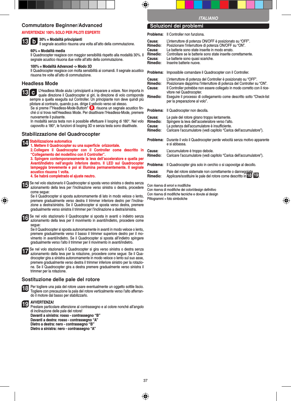 37Commutatore Beginner/AdvancedAVVERTENZA! 100% SOLO PER PILOTI ESPERTI!13  b30% = Modalità principianti  Il segnale acustico risuona una volta all’atto della commutazione.   60% = Modalità media    Il Quadrocopter reagisce con maggior sensibilità rispetto alla modalità 30%. Il segnale acustico risuona due volte all’atto della commutazione.   100% = Modalità Advanced -&gt; Modo 3D   Il Quadrocopter reagisce con molta sensibilità ai comandi. Il segnale acustico risuona tre volte all’atto di commutazione.Headless Mode13  cL’Headless Mode aiuta i principianti a imparare a volare. Non importa in quale direzione il Quadrocopter si giri, la direzione di volo corrisponde sempre a quella eseguita sul Controller. Un principiante non deve quindi più pilotare al contrario, quando p.es. dirige il velivolo verso sé stesso.          Se si preme l’”Headless-Mode-Buttom”  9, risuona un segnale acustico ﬁn-ché ci si trova nell’Headless Mode. Per disattivare  l’Headless-Mode, premere nuovamente il pulsante.     In modalità senza testa non è possibile eﬀettuare il looping di 180°. Nel volo capovolto a 180°, le funzioni di looping 3D e senza testa sono disattivate.Stabilizzazione del Quadrocopter14  Stabilizzazione automatica  1. Mettere il Quadrocopter su una superﬁcie  orizzontale.   2. Collegare  il  Quadrocopter  con  il  Controller  come  descritto  in  “Collegamento del modellino con il Controller”.  3. Spingere contemporaneamente la leva dell’acceleratore e quella per Avanti/Indietro  nell’angolo  inferiore  destro.  Il  LED  sul  Quadrocopter lampeggia brevemente  e poi si  illumina  permanentemente. Il  segnale acustico risuona 1 volta.   4. Se habrá completrado el ajuste neutro.15  Se nel volo stazionario il Quadrocopter si sposta verso sinistra o destra senza azionamento della leva per l’inclinazione verso sinistra o destra, procedere come segue:   Se il Quadrocopter si sposta autonomamente di lato in modo veloce o lento, premere gradualmente verso destra il trimmer inferiore destro per l’inclina-zione a destra/sinistra. Se il Quadrocopter si sposta verso destra, premere gradualmente verso sinistra il trimmer per l’inclinazione a destra/sinistra.16  Se nel volo stazionario il Quadrocopter si sposta in avanti o indietro senza azionamento della leva per il movimento in avanti/indietro, procedere come segue:     Se il Quadrocopter si sposta autonomamente in avanti in modo veloce o lento, premere gradualmente verso il basso il trimmer superiore destro per il mo-vimento in avanti/indietro. Se il Quadrocopter si sposta all’indietro spingere gradualmente verso l’alto il trimmer per il movimento in avanti/indietro.17  Se nel volo stazionario il Quadrocopter si gira verso sinistra o destra senza azionamento della leva per la rotazione, procedere come segue: Se il Qua-drocopter gira a sinistra autonomamente in modo veloce o lento sul suo asse, premere gradualmente verso destra il trimmer inferiore sinistro per la rotazio-ne. Se il Quadrocopter gira a destra premere gradualmente verso sinistra il trimmer per la rotazione.Sostituzione delle pale del rotore18 Per togliere una pala del rotore usare eventualmente un oggetto sottile liscio. Togliere con precauzione la pala del rotore verticalmente verso l’alto aﬀerran-do il motore dal basso per stabilizzarlo.  19 AVVERTENZA! Prestare particolare attenzione al contrassegno e al colore nonché all’angolo di inclinazione delle pale del rotore! Davanti a sinistra: rosso - contrassegno “B”  Davanti a destra: rosso - contrassegno “A”  Dietro a destra: nero - contrassegno “B”  Dietro a sinistra: nero - contrassegno “A”Soluzioni dei problemiProblema:   Il Controller non funziona.Causa:   L’interruttore di potenza ON/OFF è posizionato su “OFF”.Rimedio:   Posizionare l’interruttore di potenza ON/OFF su “ON”.Causa:   Le batterie sono state inserite in modo errato.Rimedio:  Controllare se le batterie sono state inserite correttamente.Causa:   Le batterie sono quasi scariche.Rimedio:   Inserire batterie nuove.Problema:   Impossibile comandare il Quadrocopter con il Controller.Causa:   L’interruttore di potenza del Controller è posizionato su “OFF”.Rimedio:   Posizionare dapprima l’interruttore di potenza del Controller su “ON”.Causa:   Il Controller potrebbe non essere collegato in modo corretto con il rice-vitore nel Quadrocopter. Rimedio:   Eseguire il processo di collegamento come descritto sotto “Check-list per la preparazione al volo”.Problema:   Il Quadrocopter non decolla.Causa:   Le pale del rotore girano troppo lentamente.Rimedio:   Spingere la leva dell’acceleratore verso l’alto.Causa:   La potenza dell’accumulatore è insuﬃciente.Rimedio:   Caricare l’accumulatore (vedi capitolo “Carica dell’accumulatore”).Problema:   Durante il volo il Quadrocopter perde velocità senza motivo apparente e si abbassa.Causa:   L’accumulatore è troppo debole.Rimedio:  Caricare l’accumulatore (vedi capitolo “Carica dell’accumulatore”).Problema:   Il Quadrocopter gira solo in cerchio o si capovolge al decollo.Causa:   Pale del rotore sistemate non correttamente o danneggiate.Rimedio:   Applicare/sostituire le pale del rotore come descritto in18 19.Con riserva di errori e modiﬁcheCon riserva di modiﬁche dei colori/design deﬁnitivoCon riserva di modiﬁche tecniche e dovute al designPittogrammi = foto simbolicheITALIANO