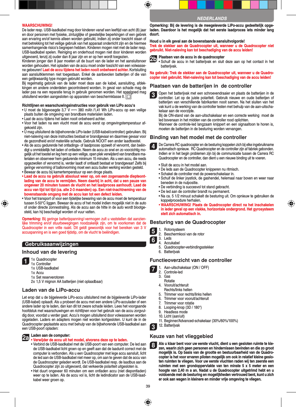 39WAARSCHUWING! De lader resp. USB-laadkabel mag door kinderen vanaf een leeftijd van acht (8) jaar en door personen met fysieke, zintuiglijke of geestelijke beperkingen of een gebrek aan ervaring en/of kennis alleen worden gebruikt, indien zij onder toezicht staan of met betrekking tot het veilige gebruik van het apparaat onderricht zijn en de hiermee samenhangende risico’s begrepen hebben. Kinderen mogen niet met de lader resp. USB-laadkabel spelen. Reiniging en onderhoud mogen niet door kinderen worden uitgevoerd, tenzij zij ouder dan 8 jaar zijn en er op hen wordt toegezien. Kinderen jonger dan 8 jaar moeten uit de buurt van de lader en het aansluitsnoer worden gehouden. Het opladen van de accu moet onder toezicht van een volwasse-ne gebeuren! Laat de accu tijdens het laden nooit onbeheerd achter. Kortsluiting aan aansluitklemmen niet toegestaan. Enkel de aanbevolen batterijen of die van een gelijkwaardig type mogen gebruikt worden.Bij regelmatig gebruik van de  lader moet deze aan de kabel, aansluiting, afdek-kingen en andere onderdelen gecontroleerd worden. In geval van schade mag de lader pas na een reparatie terug in gebruik genomen worden. Het speelgoed mag uitsluitend worden aangesloten op apparaten van beschermklasse II.  Richtlijnen en waarschuwingsinstructies voor gebruik van LiPo accu‘s•  U moet de bijgevoegde 3,7 V   380 mAh  /1,41 Wh LiPo-accu op een veilige plaats buiten de omgeving van brandbare materialen laden.•  Laat de accu tijdens het laden nooit onbeheerd achter. •  Voor het laden na een vlucht moet de accu eerst op omgevingstemperatuur af-gekoeld zijn.•  U mag uitsluitend de bijbehorende LiPo-lader (USB-kabel/controller) gebruiken. Bij niet-naleving van deze instructies bestaat er brandgevaar en daarmee gevaar voor de gezondheid en/of materiële schade. Gebruik NOOIT een ander laadtoestel.•  Als de accu gedurende het ontladings- of laadproces opzwelt of vervormt, dan beëin-digt u onmiddellijk het laden of ontladen. Neem de accu zo snel en zo voorzichtig mo-gelijk uit het toestel en leg hem op een veilige, open plek verwijderd van brandbare ma-terialen en observeer hem gedurende minimum 15 minuten. Als u een accu, die reeds opgezwollen of vervormd is, verder laadt of ontlaadt bestaat er brandgevaar! Zelfs bij geringe vervorming of ballonvorming moet een accu buiten werking worden gesteld. •  Bewaar de accu bij kamertemperatuur op een droge plaats.•  Laad de accu na gebruik absoluut weer op, om een zogenaamde diepteont-lading van de accu te vermijden. Neem daarbij in acht, dat u een pauze van ongeveer 20 minuten tussen de vlucht en het laadproces aanhoudt. Laad de accu van tijd tot tijd (ca. alle 2-3 maanden) op. Een niet-inachtneming van de bovenstaande omgang met de accu kan tot een defect leiden. •  Voor het transport of voor een tijdelijke bewaring van de accu moet de temperatuur tussen 5-50°C liggen. Bewaar de accu of het model indien mogelijk niet in de auto of onder directe zonnestraling. Als de accu aan de hitte in de auto wordt blootge-steld, kan hij beschadigd worden of vuur vatten.Opmerking: Bij geringe batterijspanning/-vermogen zult u vaststellen dat aanzien-lijke trimming  en/of  stuurbewegingen noodzakelijk zijn,  om te  voorkomen dat de Quadrocopter in een vrille  raakt. Dit geldt  gewoonlijk voor het bereiken van 3 V accuspanning en is een goed tijdstip, om de vlucht te beëindigen.GebruiksaanwijzingenInhoud van de levering11 x Quadrocopter 1 x Controller  1 x USB-laadkabel   1 x Accu  1 x Set reserverotoren  2 x 1,5 V mignon AA batterijen (niet oplaadbaar)Laden van de LiPo-accuLet erop dat u de bijgeleverde LiPo-accu uitsluitend met de bijgeleverde LiPo-lader (USB-kabel) oplaadt. Als u probeert de accu met een andere LiPo-acculader of een andere lader op te laden, dan kan dit tot zware schade leiden. Lees het voorgaande hoofdstuk met waarschuwingen en richtlijnen voor het gebruik van de accu zorgvul-dig door, voordat u verder gaat. Accu’s mogen uitsluitend door volwassenen worden opgeladen. Laders en adapters mogen niet worden kortgesloten. U kunt de in de Quadrocopter geplaatste accu met behulp van de bijbehorende USB-laadkabel aan een USB-poort opladen:2aLaden aan de computer:•  Verwijder de accu uit het model, alvorens deze op te laden. •  Verbind de USB-laadkabel met de USB-poort van een computer. De led aan de USB-laadkabel licht groen op en geeft aan dat de laadunit correct met de computer is verbonden. Als u een Quadrocopter met lege accu aansluit, licht de led aan de USB-laadkabel niet meer op, om aan te geven dat de accu van de Quadrocopter geladen wordt. De USB-laadkabel resp. de laadbus aan de Quadrocopter zijn zo uitgevoerd, dat verkeerde polariteit uitgesloten is.  •  Het duurt ongeveer 60 minuten om een ontladen accu (niet diepontladen) weer op te laden. Als de accu vol is, licht de ledindicator aan de USB-laad-kabel weer groen op. Opmerking: Bij de levering is de meegeleverde LiPo-accu gedeeltelijk opge-laden. Daardoor is het mogelijk  dat het eerste laadproces iets minder lang duurt.Houd u in elk geval aan de bovenstaande aansluitvolgorde!Trek de  stekker aan de Quadrocopter  uit, wanneer u  de Quadrocopter niet gebruikt. Niet-naleving kan tot beschadiging van de accu leiden!2b Plaatsen van de accu in de quadrocopter•  Schuif  de accu  in  het batterijvak en  sluit  deze aan op  het contact in  het batterijvak. Na gebruik: Trek de stekker aan de Quadrocopter uit, wanneer u de Quadro-copter niet gebruikt. Niet-naleving kan tot beschadiging van de accu leiden!Plaatsen van de batterijen in  de controller3 Open het batterijvak met een schroevendraaier en plaats de batterijen in de controller. Let  op de juiste polariteit.  Gebruik nieuwe en  oude batterijen of batterijen van verschillende fabrikanten nooit samen. Na het sluiten van het vak kunt u de werking van de controller testen met behulp van de aan-uitscha-kelaar aan de voorzijde.  Bij de ON-stand van de aan-uitschakelaar en een correcte werking  moet de led bovenaan in het midden van de controller rood oplichten.  Wanneer de controle-led langzaam knippert en een signaaltoon te horen is, moeten de batterijen in de besturing worden vervangen.Binding van het model met de controller4 De Carrera RC quadrocopter en de besturing koppelen zich bij elke ingebruikname automatisch opnieuw.  RC Quadrocopter en de controller zijn af fabriek gebonden. Indien er in het begin problemen zijn bij de communicatie tussen de Carrera RC Quadrocopter en de controller, dan dient u een nieuwe binding uit te voeren.  •  Sluit de accu in het model aan.  •  De leds aan de Quadrocopter knipperen nu  ritmisch.   •  Schakel de controller met de powerschakelaar in.   •  Schuif de linker joystick, de gashendel, helemaal naar boven en weer naar beneden in de nulpositie.   •  De verbinding is succesvol tot stand gebracht.   •  De led aan de controller brandt nu permanent.   •  Na ca. 5 1/2 minuut schakelt de besturing uit. Om opnieuw te gebruiken de koppelprocedure herhalen. •  WAARSCHUWING! Plaats de Quadrocopter direct na het inschakelen in ieder geval op een vlakke, horizontale ondergrond. Het gyrosysteem stelt zich automatisch in.Besturing van de Quadrocopter51.  Rotorsysteem2.  Beschermkooi van de rotor63.  Leds4.  Accukabel  5.  Quadrocopter-verbindingsstekker  6.  BatterijvakFunctieoverzicht van de controller71.  Aan-uitschakelaar (ON / OFF)2.  Controle-led  3.  Gas    Rotatie  4.  Vooruit/achteruit    Rechts/links hellen  5.  Trimmer voor rechts/links hellen  6.  Trimmer voor vooruit/achteruit  7.  Trimmer voor rotatie  8.  Looping-knop (3D / 180°)  9.  Headless mode  10. Licht (aan/uit)  11. Beginner/Advanced-schakelaar (30%/60%/100%)312. BatterijvakKeuze van het vlieggebied8 Als u klaar bent voor uw eerste vlucht, dient u een gesloten ruimte te kie-zen, waarin zich geen personen en hindernissen bevinden en die zo groot mogelijk is. Op basis van de grootte en bestuurbaarheid van de Quadro-copter is het voor ervaren piloten mogelijk om ook in relatief kleine geslo-ten ruimten te vliegen. Voor uw eerste vluchten raden wij ten zeerste een ruimten met  een grondoppervlakte  van ten  minste 5  x 5  meter en  een hoogte van 2,40 m a an. Nadat u de Quadrocopter uitgetrimd hebt en u voldoende met de besturing en mogelijkheden vertrouwd bent, kunt u zich er ook aan wagen in kleinere en minder vrije omgeving te vliegen. NEDERLANDS