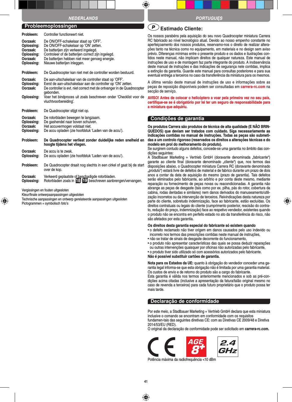41ProbleemoplossingenProbleem:   Controller functioneert niet.Oorzaak:   De ON/OFF-schakelaar staat op ‘OFF’.Oplossing:   De ON/OFF-schakelaar op ‘ON’ zetten.Oorzaak:   De batterijen zijn verkeerd ingelegd.Oplossing:   Controleer of de batterijen correct zijn ingelegd.Oorzaak:   De batterijen hebben niet meer genoeg energie.Oplossing:   Nieuwe batterijen inleggen.Probleem:   De Quadrocopter kan niet met de controller worden bestuurd.Oorzaak:   De aan-uitschakelaar van de controller staat op ‘OFF’.Oplossing:   Eerst de aan-uitschakelaar aan de controller op ‘ON’ zetten.Oorzaak:   De controller is evt. niet correct met de ontvanger in de  Quadrocopter gebonden.Oplossing:    Voer het bindproces uit zoals beschreven onder ‘Checklist voor de vluchtvoorbereiding’.Probleem:   De Quadrocopter stijgt niet op.Oorzaak:   De rotorbladen bewegen te langzaam.Oplossing:   De gashendel naar boven schuiven.Oorzaak:   Het accuvermogen volstaat niet.Oplossing:   De accu opladen (zie hoofdstuk ‘Laden van de accu’).Probleem:   De Quadrocopter verliest zonder duidelijke reden snelheid en hoogte tijdens het vliegen.Oorzaak:   De accu is te zwak.Oplossing:   De accu opladen (zie hoofdstuk ‘Laden van de accu’).Probleem:   De Quadrocopter draait nog slechts in een cirkel of gaat bij de start over de kop.Oorzaak:   Verkeerd geplaatste of beschadigde rotorbladen.Oplossing:    Rotorbladen zoals in 18 19 beschreven aanbrengen/vervangen.Vergissingen en fouten uitgesloten Kleur/ﬁnale ontwerpaanpassingen uitgesloten Technische aanpassingen en ontwerp gerelateerde aanpassingen uitgesloten Pictogrammen = symbolisch foto’s Estimado Cliente:Os nossos parabéns pela aquisição do seu novo Quadrocopter miniatura Carrera RC fabricado ao nível tecnológico atual. Devido ao nosso empenho constante no aperfeiçoamento dos nossos produtos, reservamo-nos o direito de realizar altera-ções tanto na técnica como no equipamento, em materiais e no design sem aviso prévio. Diferenças mínimas entre o presente produto e os dados e ilustrações con-tidos neste manual, não implicam direitos de qualquer natureza. Este manual de instruções de uso e de montagem faz parte integrante do produto. A inobservância deste manual de instruções e das indicações de segurança nele contidas, implica a extinção da garantia. Guarde este manual para consultas posteriores e para sua eventual entrega a terceiros no caso da transferência da miniatura para os mesmos.A  última  versão  deste  manual  de instruções  de  uso  e  informações  sobre  as peças de reposição disponíveis podem ser consultadas em carrera-rc.com na secção de serviço.AVISO! Antes de colocar o helicóptero a voar pela primeira vez no seu país, certiﬁque-se se é obrigatório por lei ter um seguro de responsabilidade para a miniatura que adquiriu.Condições de garantiaOs produtos Carrera são produtos de técnica de alta qualidade (E NÃO BRIN-QUEDOS) que deviam ser  tratados com cuidado. Siga necessariamente as indicações contidas no manual de instruções. Todas as peças são submeti-das a um controlo rigoroso (reservados os direitos a alterações técnicas e do modelo em prol do melhoramento do produto).Se surgirem contudo alguns defeitos, concede-se uma garantia no âmbito das con-dições seguintes:A  Stadlbauer  Marketing  +  Vertrieb  GmbH  (doravante  denominada  „fabricante“) garante  ao  cliente  ﬁnal  (doravante  denominado  „cliente“)  que,  nos  termos  das disposições abaixo, o Quadrocopter miniatura Carrera RC (doravante denominado „produto“) estará livre de defeitos de material e de fabrico durante um prazo de dois anos a contar da data de aquisição do mesmo (prazo de garantia). Tais defeitos serão eliminados pelo fabricante, ao arbítrio e por conta deste mesmo, mediante reparação ou fornecimento de peças novas ou reacondicionadas. A garantia não abrange as peças de desgaste (tais como por ex. pilha, pás do rotor, cobertura da cabina, rodas dentadas e similares) nem danos derivados do manuseamento/utili-zação incorretos ou da intervenção de terceiros. Reivindicações desta natureza por parte do cliente, sobretudo indemnização, face ao fabricante, estão excluídas. Os direitos contratuais ou legais do cliente (cumprimento posterior, rescisão do contra-to, redução do preço, indemnização) face ao respetivo vendedor, existentes quando o produto não se encontra em perfeito estado no ato da transferência do risco, não são afetados por esta garantia.Os direitos desta garantia especial do fabricante só existem quando•  o defeito reclamado não tiver origem em danos causados pelo uso indevido ou incorreto nos termos das prescrições contidas neste manual de instruções,•  não se tratar de sinais de desgaste decorrente do funcionamento,•  o produto não apresentar características das quais se possa deduzir reparações ou outras intervenções quaisquer por oﬁcinas não autorizadas pelo fabricante,•  o produto tiver sido utilizado só com acessórios autorizados pelo fabricante.Não é possível substituir cartões de garantia.Nota para os Estados da UE: quanto à obrigação do vendedor conceder uma ga-rantia legal informa-se que esta obrigação não é limitada por uma garantia material. Os custos de envio e de retorno do produto são a cargo do fabricante.Esta garantia é válida nos termos anteriormente mencionados e sob as pré-con-dições acima citadas (inclusive a apresentação da fatura/talão original mesmo no caso de revenda a terceiros) para cada futuro proprietário que o produto possa ter mais tarde.Declaração de conformidadePor este meio, a Stadlbauer Marketing + Vertrieb GmbH declara que esta miniatura inclusive o comando se encontram em conformidade com os requisitos fundamen-tais das seguintes diretivas CE: com as Diretivas CE 2009/48 e Diretiva 2014/53/EU (RED). O original da declaração de conformidade pode ser solicitado em carrera-rc.com.Potência máxima da radiofrequência &lt;10 dBmPORTUGUĘSNEDERLANDS