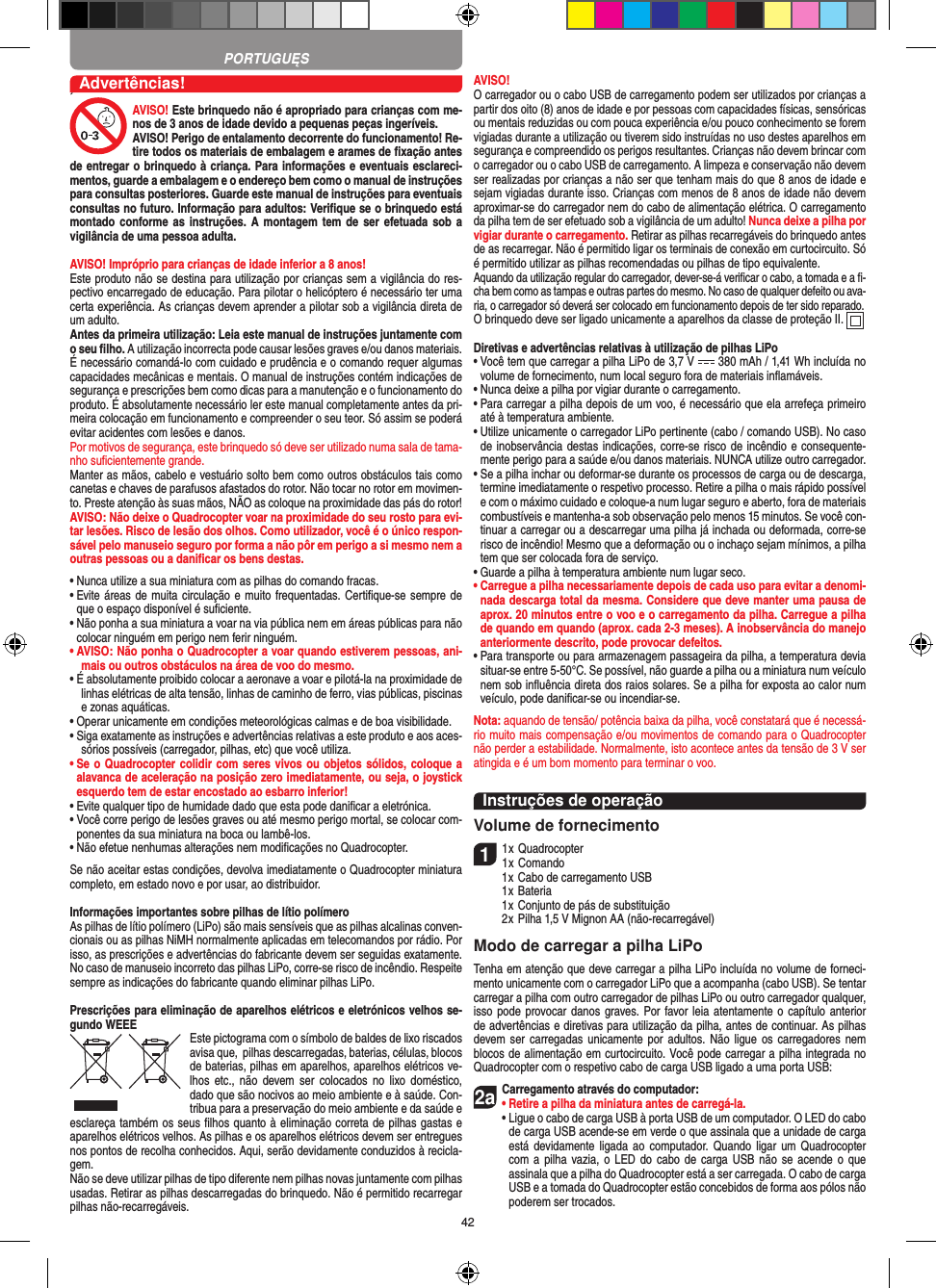 42,Advertências!AVISO! Este brinquedo não é apropriado para crianças com me-nos de 3 anos de idade devido a pequenas peças ingeríveis. AVISO! Perigo de entalamento decorrente do funcionamento! Re-tire todos os materiais de embalagem e arames de ﬁxação antes de entregar o brinquedo à criança. Para informações e eventuais esclareci-mentos, guarde a embalagem e o endereço bem como o manual de instruções para consultas posteriores. Guarde este manual de instruções para eventuais consultas no futuro. Informação para adultos: Veriﬁque se o brinquedo está montado conforme as  instruções. A montagem tem de  ser efetuada sob  a vigilância de uma pessoa adulta. AVISO! Impróprio para crianças de idade inferior a 8 anos!Este produto não se destina para utilização por crianças sem a vigilância do res-pectivo encarregado de educação. Para pilotar o helicóptero é necessário ter uma certa experiência. As crianças devem aprender a pilotar sob a vigilância direta de um adulto. Antes da primeira utilização: Leia este manual de instruções juntamente com o seu ﬁlho. A utilização incorrecta pode causar lesões graves e/ou danos materiais.É necessário comandá-lo com cuidado e prudência e o comando requer algumas capacidades mecânicas e mentais. O manual de instruções contém indicações de segurança e prescrições bem como dicas para a manutenção e o funcionamento do produto. É absolutamente necessário ler este manual completamente antes da pri-meira colocação em funcionamento e compreender o seu teor. Só assim se poderá evitar acidentes com lesões e danos. Por motivos de segurança, este brinquedo só deve ser utilizado numa sala de tama-nho suﬁcientemente grande. Manter as mãos, cabelo e vestuário solto bem como outros obstáculos tais como canetas e chaves de parafusos afastados do rotor. Não tocar no rotor em movimen-to. Preste atenção às suas mãos, NÃO as coloque na proximidade das pás do rotor!AVISO: Não deixe o Quadro copter voar na proximidade do seu rosto para evi-tar lesões. Risco de lesão dos olhos. Como utilizador, você é o único respon-sável pelo manuseio seguro por forma a não pôr em perigo a si mesmo nem a outras pessoas ou a daniﬁcar os bens destas.•  Nunca utilize a sua miniatura com as pilhas do comando fracas.•  Evite áreas de muita circulação e muito frequentadas.  Certiﬁque-se sempre de que o espaço disponível é suﬁciente.•  Não ponha a sua miniatura a voar na via pública nem em áreas públicas para não colocar ninguém em perigo nem ferir ninguém.•  AVISO: Não ponha o Quadrocopter a voar quando estiverem pessoas, ani-mais ou outros obstáculos na área de voo do mesmo.•  É absolutamente proibido colocar a aeronave a voar e pilotá-la na proximidade de linhas elétricas de alta tensão, linhas de caminho de ferro, vias públicas, piscinas e zonas aquáticas.•  Operar unicamente em condições meteorológicas calmas e de boa visibilidade.•  Siga exatamente as instruções e advertências relativas a este produto e aos aces-sórios possíveis (carregador, pilhas, etc) que você utiliza.•  Se o Quadrocopter colidir com seres vivos ou objetos sólidos, coloque a alavanca de aceleração na posição zero imediatamente, ou seja, o joystick esquerdo tem de estar encostado ao esbarro inferior!•  Evite qualquer tipo de humidade dado que esta pode daniﬁcar a eletrónica. •  Você corre perigo de lesões graves ou até mesmo perigo mortal, se colocar com-ponentes da sua miniatura na boca ou lambê-los.•  Não efetue nenhumas alterações nem modiﬁcações no Quadrocopter.Se não aceitar estas condições, devolva imediatamente o Quadrocopter miniatura completo, em estado novo e por usar, ao distribuidor. Informações importantes sobre pilhas de lítio polímero As pilhas de lítio polímero (LiPo) são mais sensíveis que as pilhas alcalinas conven-cionais ou as pilhas NiMH normalmente aplicadas em telecomandos por rádio. Por isso, as prescrições e advertências do fabricante devem ser seguidas exatamente. No caso de manuseio incorreto das pilhas LiPo, corre-se risco de incêndio. Respeite sempre as indicações do fabricante quando eliminar pilhas LiPo.Prescrições para eliminação de aparelhos elétricos e eletrónicos velhos se-gundo WEEE Este pictograma com o símbolo de baldes de lixo riscados avisa que,  pilhas descarregadas, baterias, células, blocos de baterias, pilhas em aparelhos, aparelhos elétricos ve-lhos  etc.,  não  devem  ser  colocados  no  lixo  doméstico, dado que são nocivos ao meio ambiente e à saúde. Con-tribua para a preservação do meio ambiente e da saúde e esclareça também os seus ﬁlhos quanto à eliminação correta de pilhas gastas e aparelhos elétricos velhos. As pilhas e os aparelhos elétricos devem ser entregues nos pontos de recolha conhecidos. Aqui, serão devidamente conduzidos à recicla-gem.Não se deve utilizar pilhas de tipo diferente nem pilhas novas juntamente com pilhas usadas. Retirar as pilhas descarregadas do brinquedo. Não é permitido recarregar pilhas não-recarregáveis.AVISO!  O carregador ou o cabo USB de carregamento podem ser utilizados por crianças a partir dos oito (8) anos de idade e por pessoas com capacidades físicas, sensóricas ou mentais reduzidas ou com pouca experiência e/ou pouco conhecimento se forem vigiadas durante a utilização ou tiverem sido instruídas no uso destes aparelhos em segurança e compreendido os perigos resultantes. Crianças não devem brincar com o carregador ou o cabo USB de carregamento. A limpeza e conservação não devem ser realizadas por crianças a não ser que tenham mais do que 8 anos de idade e sejam vigiadas durante isso. Crianças com menos de 8 anos de idade não devem aproximar-se do carregador nem do cabo de alimentação elétrica. O carregamento da pilha tem de ser efetuado sob a vigilância de um adulto! Nunca deixe a pilha por vigiar durante o carregamento. Retirar as pilhas recarregáveis do brinquedo antes de as recarregar. Não é permitido ligar os terminais de conexão em curtocircuito. Só é permitido utilizar as pilhas recomendadas ou pilhas de tipo equivalente.Aquando da utilização regular do carregador, dever-se-á veriﬁcar o cabo, a tomada e a ﬁ-cha bem como as tampas e outras partes do mesmo. No caso de qualquer defeito ou ava-ria, o carregador só deverá ser colocado em funcionamento depois de ter sido reparado.O brinquedo deve ser ligado unicamente a aparelhos da classe de proteção II.  Diretivas e advertências relativas à utilização de pilhas LiPo•  Você tem que carregar a pilha LiPo de 3,7 V   380 mAh / 1,41 Wh incluída no volume de fornecimento, num local seguro fora de materiais inﬂamáveis.•  Nunca deixe a pilha por vigiar durante o carregamento. •  Para carregar a pilha depois de um voo, é necessário que ela arrefeça primeiro até à temperatura ambiente.•  Utilize unicamente o carregador LiPo pertinente (cabo / comando USB). No caso de inobservância destas indicações, corre-se risco de incêndio e consequente-mente perigo para a saúde e/ou danos materiais. NUNCA utilize outro carregador.•  Se a pilha inchar ou deformar-se durante os processos de carga ou de descarga, termine imediatamente o respetivo processo. Retire a pilha o mais rápido possível e com o máximo cuidado e coloque-a num lugar seguro e aberto, fora de materiais combustíveis e mantenha-a sob observação pelo menos 15 minutos. Se você con-tinuar a carregar ou a descarregar uma pilha já inchada ou deformada, corre-se risco de incêndio! Mesmo que a deformação ou o inchaço sejam mínimos, a pilha tem que ser colocada fora de serviço.•  Guarde a pilha à temperatura ambiente num lugar seco.•  Carregue a pilha necessariamente depois de cada uso para evitar a denomi-nada descarga total da mesma. Considere que deve manter uma pausa de aprox. 20 minutos entre o voo e o carregamento da pilha.  Carregue a pilha de quando em quando (aprox. cada 2-3 meses). A inobservância do manejo anteriormente descrito, pode provocar defeitos.•  Para transporte ou para armazenagem passageira da pilha, a temperatura devia situar-se entre 5-50°C. Se possível, não guarde a pilha ou a miniatura num veículo nem sob inﬂuência direta dos raios solares. Se a pilha for exposta ao calor num veículo, pode daniﬁcar-se ou incendiar-se.Nota: aquando de tensão/ potência baixa da pilha, você constatará que é necessá-rio muito mais compensação e/ou movimentos de comando para o Quadrocopter não perder a estabilidade. Normalmente, isto acontece antes da tensão de 3 V ser atingida e é um bom momento para terminar o voo.Instruções de operaçãoVolume de fornecimento11 x Quadrocopter1 x Comando  1 x Cabo de carregamento USB  1 x Bateria  1 x Conjunto de pás de substituição  2 x Pilha 1,5 V Mignon AA (não-recarregável)Modo de carregar a pilha LiPoTenha em atenção que deve carregar a pilha LiPo incluída no volume de forneci-mento unicamente com o carregador LiPo que a acompanha (cabo USB). Se tentar carregar a pilha com outro carregador de pilhas LiPo ou outro carregador qualquer, isso pode provocar danos graves. Por favor leia atentamente o capítulo anterior de advertências e diretivas para utilização da pilha, antes de continuar. As pilhas devem ser carregadas  unicamente  por adultos.  Não ligue  os carregadores nem blocos de alimentação em curtocircuito. Você pode carregar a pilha integrada no Quadrocopter com o respetivo cabo de carga USB ligado a uma porta USB:2aCarregamento através do computador:•  Retire a pilha da miniatura antes de carregá-la.•  Ligue o cabo de carga USB à porta USB de um computador. O LED do cabo de carga USB acende-se em verde o que assinala que a unidade de carga está devidamente  ligada  ao  computador.  Quando ligar  um Quadrocopter com a  pilha vazia, o  LED do cabo  de carga USB  não se  acende o que assinala que a pilha do Quadrocopter está a ser carregada. O cabo de carga USB e a tomada do Quadrocopter estão concebidos de forma aos pólos não poderem ser trocados.PORTUGUĘS