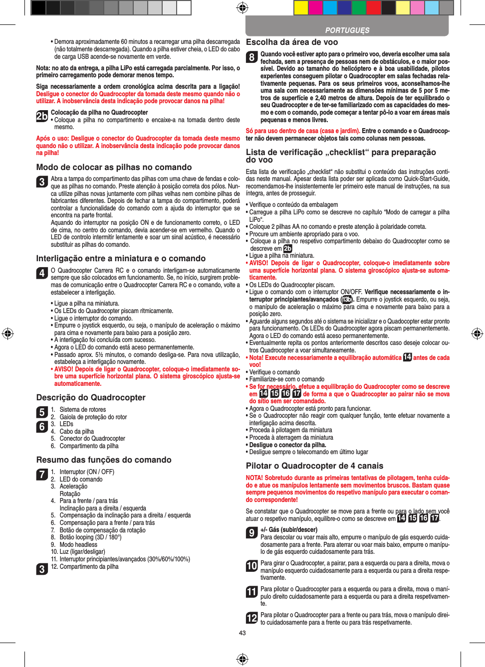 43  •  Demora aproximadamente 60 minutos a recarregar uma pilha descarregada (não totalmente descarregada). Quando a pilha estiver cheia, o LED do cabo de carga USB acende-se novamente em verde.Nota: no ato da entrega, a pilha LiPo está carregada parcialmente. Por isso, o primeiro carregamento pode demorar menos tempo.Siga  necessariamente a  ordem  cronológica acima  descrita  para  a ligação! Desligue o conector do Quadrocopter da tomada deste mesmo quando não o utilizar. A inobservância desta indicação pode provocar danos na pilha!2b Colocação da pilha no Quadrocopter•   Coloque  a  pilha  no  compartimento  e encaixe-a  na  tomada  dentro  deste mesmo. Após o uso: Desligue o conector do Quadrocopter da tomada deste mesmo quando não o utilizar. A inobservância desta indicação pode provocar danos na pilha! Modo de colocar as pilhas no comando3 Abra a tampa do compartimento das pilhas com uma chave de fendas e colo-que as pilhas no comando. Preste atenção à posição correta dos pólos. Nun-ca utilize pilhas novas juntamente com pilhas velhas nem combine pilhas de fabricantes diferentes. Depois de fechar a tampa do compartimento, poderá controlar a funcionalidade  do comando com  a ajuda do interruptor que  se encontra na parte frontal.   Aquando do interruptor na posição ON e de funcionamento correto, o LED de cima, no centro do comando, devia acender-se em vermelho. Quando o LED de controlo intermitir lentamente e soar um sinal acústico, é necessário substituir as pilhas do comando.Interligação entre a miniatura e o comando4 O  Quadrocopter  Carrera  RC  e  o  comando  interligam-se  automaticamente sempre que são colocados em funcionamento. Se, no início, surgirem proble-mas de comunicação entre o Quadrocopter Carrera RC e o comando, volte a estabelecer a interligação.  •  Ligue a pilha na miniatura.  •  Os LEDs do Quadrocopter piscam ritmicamente.   •  Ligue o interruptor do comando.   •  Empurre o joystick esquerdo, ou seja, o manípulo de aceleração o máximo para cima e novamente para baixo para a posição zero.  •  A interligação foi concluída com sucesso.   •  Agora o LED do comando está aceso permanentemente.  •  Passado aprox. 5½ minutos, o comando desliga-se. Para nova utilização, estabeleça a interligação novamente. •  AVISO! Depois de ligar o Quadrocopter, coloque-o imediatamente so-bre uma superfície horizontal plana. O sistema giroscópico ajusta-se automaticamente.Descrição do Quadrocopter51.  Sistema de rotores2.  Gaiola de proteção do rotor63.  LEDs4.  Cabo da pilha  5.  Conector do Quadrocopter  6.  Compartimento da pilhaResumo das funções do comando71.  Interruptor (ON / OFF)2.  LED do comando  3.  Aceleração    Rotação  4.  Para a frente / para trás    Inclinação para a direita / esquerda  5.  Compensação da inclinação para a direita / esquerda  6.  Compensação para a frente / para trás  7.  Botão de compensação da rotação  8.  Botão looping (3D / 180°)  9.  Modo headless  10. Luz (ligar/desligar)  11. Interruptor principiantes/avançados (30%/60%/100%)312. Compartimento da pilhaEscolha da área de voo8 Quando você estiver apto para o primeiro voo, deveria escolher uma sala fechada, sem a presença de pessoas nem de obstáculos, e o maior pos-sível. Devido ao  tamanho do  helicóptero e  à boa  usabilidade, pilotos experientes conseguem pilotar o Quadrocopter em salas fechadas rela-tivamente pequenas. Para os  seus primeiros voos,  aconselhamos-lhe uma sala com necessariamente as dimensões mínimas de 5 por 5 me-tros de superfície e 2,40 metros de altura. Depois de ter equilibrado o seu Quadrocopter e de ter-se familiarizado com as capacidades do mes-mo e com o comando, pode começar a tentar pô-lo a voar em áreas mais pequenas e menos livres. Só para uso dentro de casa (casa e jardim). Entre o comando e o Quadrocop-ter não devem permanecer objetos tais como colunas nem pessoas.Lista de veriﬁcação „checklist“ para preparação do vooEsta lista de veriﬁcação „checklist“ não substitui o conteúdo das instruções conti-das neste manual. Apesar desta lista poder ser aplicada como Quick-Start-Guide, recomendamos-lhe insistentemente ler primeiro este manual de instruções, na sua íntegra, antes de prosseguir.•  Veriﬁque o conteúdo da embalagem•  Carregue a pilha LiPo como se descreve no capítulo “Modo de carregar a pilha LiPo“.•  Coloque 2 pilhas AA no comando e preste atenção à polaridade correta.•  Procure um ambiente apropriado para o voo.•  Coloque a pilha no respetivo compartimento debaixo do Quadrocopter como se descreve em 2b•  Ligue a pilha na miniatura.•  AVISO!  Depois  de  ligar  o  Quadrocopter,  coloque-o  imediatamente  sobre uma superfície horizontal plana. O sistema giroscópico ajusta-se automa-ticamente.•  Os LEDs do Quadrocopter piscam.•  Ligue o comando com o interruptor ON/OFF. Veriﬁque necessariamente o in-terruptor principiantes/avançados (13b). Empurre o joystick esquerdo, ou seja, o manípulo de aceleração o máximo para cima e novamente para baixo para a posição zero.•  Aguarde alguns segundos até o sistema se inicializar e o Quadocopter estar pronto para funcionamento. Os LEDs do Quadrocopter agora piscam permanentemente. Agora o LED do comando está aceso permanentemente.•  Eventualmente repita os pontos anteriormente descritos caso deseje colocar ou-tros Quadrocopter a voar simultaneamente.•  Nota! Execute necessariamente a equilibração automática 14 antes de cada voo!•  Veriﬁque o comando•  Familiarize-se com o comando•  Se for necessário, efetue a equilibração do Quadrocopter como se descreve em 14 15 16 17 de forma a que o Quadrocopter ao pairar não se mova do sítio sem ser comandado.•  Agora o Quadrocopter está pronto para funcionar.•  Se o Quadrocopter não reagir com qualquer função, tente efetuar novamente a interligação acima descrita.•  Proceda à pilotagem da miniatura•  Proceda à aterragem da miniatura•  Desligue o conector da pilha.•  Desligue sempre o telecomando em último lugarPilotar o Quadrocopter de 4 canaisNOTA! Sobretudo durante as primeiras tentativas de pilotagem, tenha cuida-do e atue os manípulos lentamente sem movimentos bruscos. Bastam quase sempre pequenos movimentos do respetivo manípulo para executar o coman-do correspondente!Se constatar que o Quadrocopter se move para a frente ou para o lado sem você atuar o respetivo manípulo, equilibre-o como se descreve em 14 15 16 17.9 +/- Gás (subir/descer)  Para descolar ou voar mais alto, empurre o manípulo de gás esquerdo cuida-dosamente para a frente. Para aterrar ou voar mais baixo, empurre o manípu-lo de gás esquerdo cuidadosamente para trás.10 Para girar o Quadrocopter, a pairar, para a esquerda ou para a direita, mova o manípulo esquerdo cuidadosamente para a esquerda ou para a direita respe-tivamente.11 Para pilotar o Quadrocopter para a esquerda ou para a direita, mova o maní-pulo direito cuidadosamente para a esquerda ou para a direita respetivamen-te.12 Para pilotar o Quadrocopter para a frente ou para trás, mova o manípulo direi-to cuidadosamente para a frente ou para trás respetivamente.PORTUGUĘS