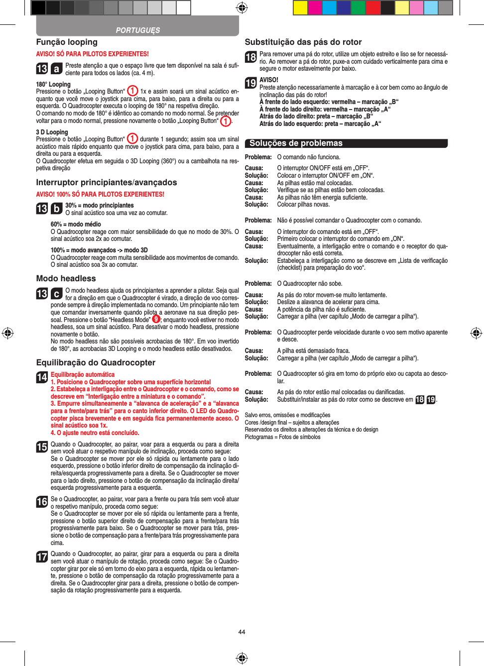 44Função loopingAVISO! SÓ PARA PILOTOS EXPERIENTES!13  a Preste atenção a que o espaço livre que tem disponível na sala é suﬁ-ciente para todos os lados (ca. 4 m).180° LoopingPressione o botão „Looping Button“  1 1x e assim soará um sinal acústico en-quanto que você move o joystick para cima, para baixo, para a direita ou para a esquerda. O Quadrocopter executa o looping de 180° na respetiva direção. O comando no modo de 180° é idêntico ao comando no modo normal. Se pretender voltar para o modo normal, pressione novamente o botão „Looping Button“  1. 3 D LoopingPressione o botão „Looping Button“  1 durante 1 segundo; assim soa um sinal acústico mais rápido enquanto que move o joystick para cima, para baixo, para a direita ou para a esquerda.O Quadrocopter efetua em seguida o 3D Looping (360°) ou a cambalhota na res-petiva direçãoInterruptor principiantes/avançadosAVISO! 100% SÓ PARA PILOTOS EXPERIENTES!13  b30% = modo principiantes O sinal acústico soa uma vez ao comutar.   60% = modo médio   O Quadrocopter reage com maior sensibilidade do que no modo de 30%. O sinal acústico soa 2x ao comutar.   100% = modo avançados -&gt; modo 3D   O Quadrocopter reage com muita sensibilidade aos movimentos de comando. O sinal acústico soa 3x ao comutar.Modo headless13  cO modo headless ajuda os principiantes a aprender a pilotar. Seja qual for a direção em que o Quadrocopter é virado, a direção de voo corres-ponde sempre à direção implementada no comando. Um principiante não tem que comandar inversamente quando pilota a aeronave na sua direção pes-soal. Pressione o botão “Headless Mode”  9; enquanto você estiver no modo headless, soa um sinal acústico. Para desativar o modo headless, pressione novamente o botão.     No modo headless não são possíveis acrobacias de 180°. Em voo invertido de 180°, as acrobacias 3D Looping e o modo headless estão desativados. Equilibração do Quadrocopter14 Equilibração automática1. Posicione o Quadrocopter sobre uma superfície horizontal   2. Estabeleça a interligação entre o Quadrocopter e o comando, como se descreve em “Interligação entre a miniatura e o comando”.   3. Empurre simultaneamente a “alavanca de aceleração” e a “alavanca para a frente/para trás” para o canto inferior direito. O LED do Quadro-copter pisca brevemente e em seguida ﬁca permanentemente aceso. O sinal acústico soa 1x.  4. O ajuste neutro está concluído. 15 Quando o Quadrocopter, ao pairar, voar para a esquerda ou para a direita sem você atuar o respetivo manípulo de inclinação, proceda como segue:    Se o Quadrocopter se mover por ele só rápida ou lentamente para o lado esquerdo, pressione o botão inferior direito de compensação da inclinação di-reita/esquerda progressivamente para a direita. Se o Quadrocopter se mover para o lado direito, pressione o botão de compensação da inclinação direita/esquerda progressivamente para a esquerda.16 Se o Quadrocopter, ao pairar, voar para a frente ou para trás sem você atuar o respetivo manípulo, proceda como segue:   Se o Quadrocopter se mover por ele só rápida ou lentamente para a frente, pressione o botão superior direito de compensação para a frente/para trás progressivamente para baixo. Se o Quadrocopter se mover para trás, pres-sione o botão de compensação para a frente/para trás progressivamente para cima.17 Quando o Quadrocopter, ao pairar, girar para a esquerda ou para a direita sem você atuar o manípulo de rotação, proceda como segue: Se o Quadro-copter girar por ele só em torno do eixo para a esquerda, rápida ou lentamen-te, pressione o botão de compensação da rotação progressivamente para a direita. Se o Quadrocopter girar para a direita, pressione o botão de compen-sação da rotação progressivamente para a esquerda.Substituição das pás do rotor18 Para remover uma pá do rotor, utilize um objeto estreito e liso se for necessá-rio. Ao remover a pá do rotor, puxe-a com cuidado verticalmente para cima e segure o motor estavelmente por baixo. 19AVISO!  Preste atenção necessariamente à marcação e à cor bem como ao ângulo de inclinação das pás do rotor! À frente do lado esquerdo: vermelha – marcação „B“  À frente do lado direito: vermelha – marcação „A“  Atrás do lado direito: preta – marcação „B“  Atrás do lado esquerdo: preta – marcação „A“Soluções de problemasProblema:  O comando não funciona.Causa:   O interruptor ON/OFF está em „OFF“.Solução:   Colocar o interruptor ON/OFF em „ON“.Causa:  As pilhas estão mal colocadas.Solução:   Veriﬁque se as pilhas estão bem colocadas.Causa:  As pilhas não têm energia suﬁciente.Solução:  Colocar pilhas novas.Problema:   Não é possível comandar o Quadrocopter com o comando.Causa:   O interruptor do comando está em „OFF“.Solução:   Primeiro colocar o interruptor do comando em „ON“.Causa:   Eventualmente, a interligação entre o comando e o receptor do qua-drocopter não está correta. Solução:  Estabeleça a interligação como se descreve em „Lista de veriﬁcação (checklist) para preparação do voo“.Problema:   O Quadrocopter não sobe.Causa:   As pás do rotor movem-se muito lentamente.Solução:   Deslize a alavanca de acelerar para cima.Causa:   A potência da pilha não é suﬁciente.Solução:   Carregar a pilha (ver capítulo „Modo de carregar a pilha“).Problema:   O Quadrocopter perde velocidade durante o voo sem motivo aparente e desce.Causa:  A pilha está demasiado fraca.Solução:   Carregar a pilha (ver capítulo „Modo de carregar a pilha“).Problema:   O Quadrocopter só gira em torno do próprio eixo ou capota ao desco-lar.Causa:   As pás do rotor estão mal colocadas ou daniﬁcadas.Solução:   Substituir/instalar as pás do rotor como se descreve em 18 19.Salvo erros, omissões e modiﬁcaçõesCores /design ﬁnal – sujeitos a alteraçõesReservados os direitos a alterações da técnica e do designPictogramas = Fotos de símbolosPORTUGUĘS
