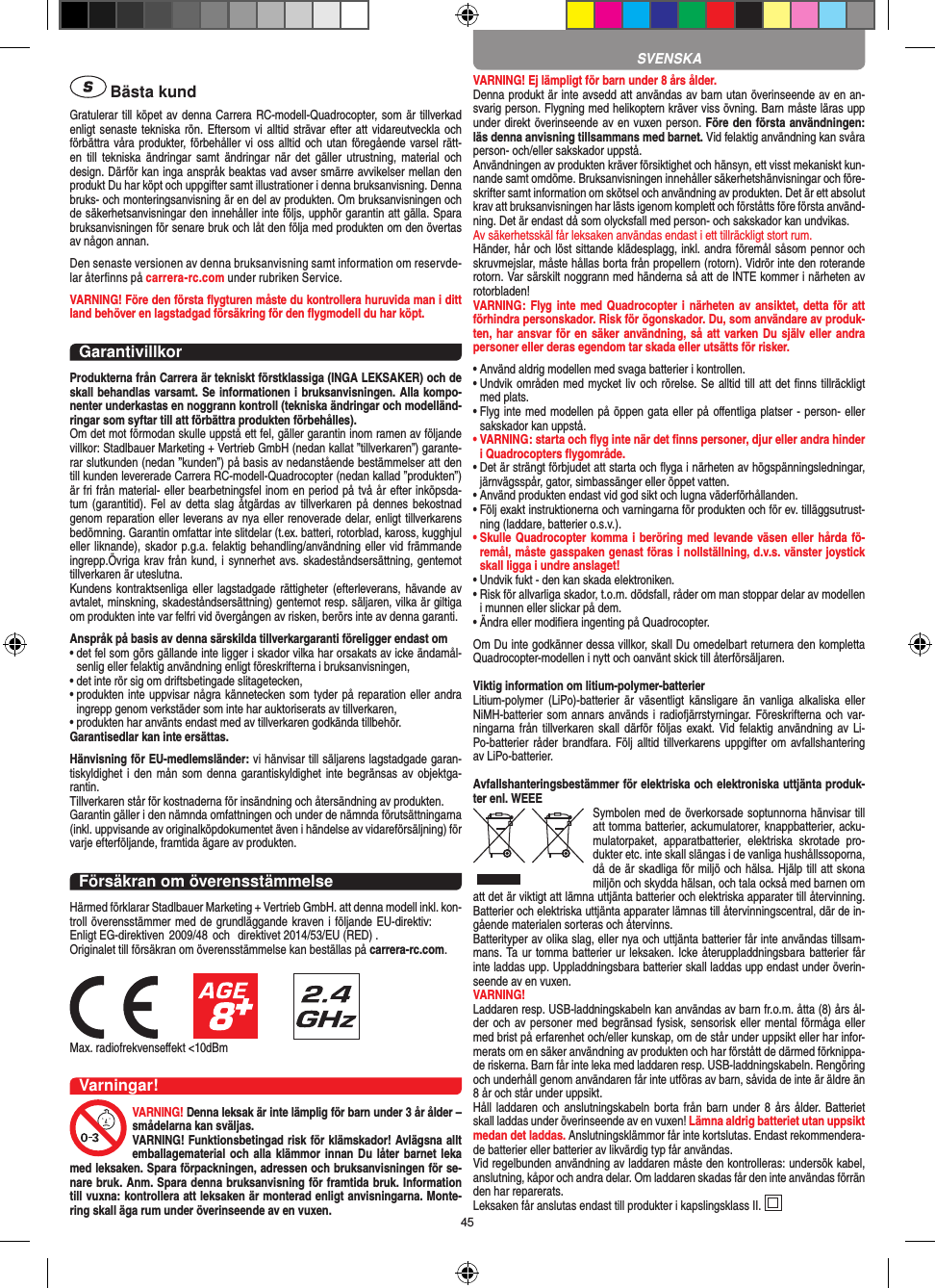 45 Bästa kundGratulerar till köpet av denna Carrera RC-modell-Quadro copter, som är tillverkad enligt senaste tekniska rön. Eftersom vi alltid strävar efter att vidareutveckla och förbättra våra produkter, förbehåller vi oss alltid och  utan föregående varsel rätt-en  till  tekniska  ändringar  samt  ändringar  när  det gäller  utrustning, material  och design. Därför kan inga anspråk beaktas vad avser smärre avvikelser mellan den produkt Du har köpt och uppgifter samt illustrationer i denna bruksanvisning. Denna bruks- och monteringsanvisning är en del av produkten. Om bruksanvisningen och de säkerhetsanvisningar den innehåller inte följs, upphör garantin att gälla. Spara bruksanvisningen för senare bruk och låt den följa med produkten om den övertas av någon annan.Den senaste versionen av denna bruksanvisning samt information om reservde-lar återﬁnns på carrera-rc.com under rubriken Service.VARNING! Före den första ﬂygturen måste du kontrollera huruvida man i ditt land behöver en lagstadgad  försäkring för den ﬂygmodell du har köpt.GarantivillkorProdukterna från Carrera är tekniskt förstklassiga (INGA LEKSAKER) och de skall behandlas varsamt. Se informationen i bruksanvisningen. Alla kompo-nenter underkastas en noggrann kontroll (tekniska ändringar och modelländ-ringar som syftar till att förbättra produkten förbehålles). Om det mot förmodan skulle uppstå ett fel, gäller garantin inom ramen av följande villkor: Stadlbauer Marketing + Vertrieb GmbH (nedan kallat ”tillverkaren”) garante-rar slutkunden (nedan ”kunden”) på basis av nedanstående bestämmelser att den till kunden levererade Carrera RC-modell-Quadrocopter (nedan kallad ”produkten”) är fri från material- eller bearbetningsfel inom en period på två år efter inköpsda-tum (garantitid).  Fel av detta slag åtgärdas  av tillverkaren på dennes bekostnad genom reparation eller leverans av nya eller renoverade delar, enligt tillverkarens bedömning. Garantin omfattar inte slitdelar (t.ex. batteri, rotorblad, kaross, kugghjul eller liknande), skador p.g.a. felaktig behandling/användning eller vid främmande ingrepp.Övriga krav från kund, i synnerhet avs. skadeståndsersättning, gentemot tillverkaren är uteslutna.Kundens kontraktsenliga eller lagstadgade  rättigheter  (efterleverans,  hävande  av avtalet, minskning, skadeståndsersättning) gentemot resp. säljaren, vilka är giltiga om produkten inte var felfri vid övergången av risken, berörs inte av denna garanti.Anspråk på basis av denna särskilda tillverkargaranti föreligger endast om•  det fel som görs gällande inte ligger i skador vilka har orsakats av icke ändamål-senlig eller felaktig användning enligt föreskrifterna i bruksanvisningen,•  det inte rör sig om driftsbetingade slitagetecken,•  produkten inte uppvisar några kännetecken som tyder på reparation eller andra ingrepp genom verkstäder som inte har auktoriserats av tillverkaren,•  produkten har använts endast med av tillverkaren godkända tillbehör.Garantisedlar kan inte ersättas.Hänvisning för EU-medlemsländer: vi hänvisar till säljarens lagstadgade garan-tiskyldighet i den  mån som denna  garantiskyldighet inte begränsas av objektga-rantin. Tillverkaren står för kostnaderna för insändning och återsändning av produkten.Garantin gäller i den nämnda omfattningen och under de nämnda förutsättningarna (inkl. uppvisande av originalköpdokumentet även i händelse av vidareförsäljning) för varje efterföljande, framtida ägare av produkten.Försäkran om överensstämmelseHärmed förklarar Stadlbauer Marketing + Vertrieb GmbH. att denna modell inkl. kon-troll överensstämmer med de grundläggande kraven i följande EU-direktiv: Enligt EG-direktiven  2009/48 och  direktivet 2014/53/EU (RED) .Originalet till försäkran om överensstämmelse kan beställas på carrera-rc.com.Max. radiofrekvenseﬀekt &lt;10dBmVarningar!VARNING! Denna leksak är inte lämplig för barn under 3 år ålder – smådelarna kan sväljas.VARNING! Funktionsbetingad risk för klämskador! Avlägsna allt emballagematerial och alla klämmor  innan Du låter barnet leka med leksaken. Spara förpackningen, adressen och bruksanvisningen för se-nare bruk. Anm. Spara denna bruksanvisning för framtida bruk. Information till vuxna: kontrollera att leksaken är monterad enligt anvisningarna. Monte-ring skall äga rum under överinseende av en vuxen.VARNING! Ej lämpligt för barn under 8 års ålder.Denna produkt är inte avsedd att användas av barn utan överinseende av en an-svarig person. Flygning med helikoptern kräver viss övning. Barn måste läras upp under direkt överinseende av en vuxen person. Före den första användningen: läs denna anvisning tillsammans med barnet. Vid felaktig användning kan svåra person- och/eller sakskador uppstå. Användningen av produkten kräver försiktighet och hänsyn, ett visst mekaniskt kun-nande samt omdöme. Bruksanvisningen innehåller säkerhetshänvisningar och före-skrifter samt information om skötsel och användning av produkten. Det är ett absolut krav att bruksanvisningen har lästs igenom komplett och förståtts före första använd-ning. Det är endast då som olycksfall med person- och sakskador kan undvikas.  Av säkerhetsskäl får leksaken användas endast i ett tillräckligt stort rum.Händer, hår och löst sittande klädesplagg, inkl. andra föremål såsom pennor och skruvmejslar, måste hållas borta från propellern (rotorn). Vidrör inte den roterande rotorn. Var särskilt noggrann med händerna så att de INTE kommer i närheten av rotorbladen!VARNING: Flyg inte med Quadrocopter  i närheten av ansiktet, detta för att förhindra personskador. Risk för ögonskador. Du, som användare av produk-ten, har ansvar för en säker användning, så att varken Du själv eller andra personer eller deras egendom tar skada eller utsätts för risker.•  Använd aldrig modellen med svaga batterier i kontrollen.•  Undvik områden med mycket liv och rörelse. Se alltid till att det ﬁnns tillräckligt med plats.•  Flyg inte med modellen på öppen gata eller på oﬀentliga platser - person- eller sakskador kan uppstå.•   VARNING: starta och ﬂyg inte när det ﬁnns personer, djur eller andra hinder i Quadrocopters ﬂygområde.•   Det är strängt förbjudet att starta och ﬂyga i närheten av högspänningsledningar, järnvägsspår, gator, simbassänger eller öppet vatten.•  Använd produkten endast vid god sikt och lugna väderförhållanden.•    Följ exakt instruktionerna och varningarna för produkten och för ev. tilläggsutrust-ning (laddare, batterier o.s.v.).•  Skulle Quadrocopter komma i beröring med levande väsen eller hårda fö-remål, måste gasspaken genast föras i nollställning, d.v.s. vänster joystick skall ligga i undre anslaget!•  Undvik fukt - den kan skada elektroniken. •  Risk för allvarliga skador, t.o.m. dödsfall, råder om man stoppar delar av modellen i munnen eller slickar på dem.•   Ändra eller modiﬁera ingenting på Quadrocopter.Om Du inte godkänner dessa villkor, skall Du omedelbart returnera den kompletta Quadrocopter-modellen i nytt och oanvänt skick till återförsäljaren.  Viktig information om litium-polymer-batterierLitium-polymer  (LiPo)-batterier  är  väsentligt känsligare  än  vanliga  alkaliska  eller NiMH-batterier som annars används i radiofjärrstyrningar. Föreskrifterna och var-ningarna från  tillverkaren  skall därför följas  exakt.  Vid felaktig användning av Li-Po-batterier råder brandfara. Följ alltid tillverkarens uppgifter om avfallshantering av LiPo-batterier.Avfallshanteringsbestämmer för elektriska och elektroniska uttjänta produk-ter enl. WEEE Symbolen med de överkorsade  soptunnorna hänvisar till att tomma batterier, ackumulatorer, knappbatterier, acku-mulatorpaket,  apparatbatterier,  elektriska  skrotade  pro-dukter etc. inte skall slängas i de vanliga hushållssoporna, då de är skadliga för miljö och hälsa. Hjälp till att skona miljön och skydda hälsan, och tala också med barnen om att det är viktigt att lämna uttjänta batterier och elektriska apparater till återvinning. Batterier och elektriska uttjänta apparater lämnas till återvinningscentral, där de in-gående materialen sorteras och återvinns. Batterityper av olika slag, eller nya och uttjänta batterier får inte användas tillsam-mans. Ta ur tomma batterier ur leksaken. Icke återuppladdningsbara batterier får inte laddas upp. Uppladdningsbara batterier skall laddas upp endast under överin-seende av en vuxen. VARNING!Laddaren resp. USB-laddningskabeln kan användas av barn fr.o.m. åtta (8) års ål-der och av personer med begränsad fysisk, sensorisk eller mental förmåga eller med brist på erfarenhet och/eller kunskap, om de står under uppsikt eller har infor-merats om en säker användning av produkten och har förstått de därmed förknippa-de riskerna. Barn får inte leka med laddaren resp. USB-laddningskabeln. Rengöring och underhåll genom användaren får inte utföras av barn, såvida de inte är äldre än 8 år och står under uppsikt.Håll laddaren och  anslutningskabeln borta  från barn under  8 års  ålder. Batteriet skall laddas under överinseende av en vuxen! Lämna aldrig batteriet utan uppsikt medan det laddas. Anslutningsklämmor får inte kortslutas. Endast rekommendera-de batterier eller batterier av likvärdig typ får användas.Vid regelbunden användning av laddaren måste den kontrolleras: undersök kabel, anslutning, kåpor och andra delar. Om laddaren skadas får den inte användas förrän den har reparerats. Leksaken får anslutas endast till produkter i kapslingsklass II. SVENSKA
