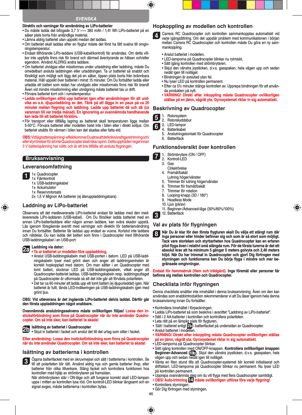 46Direktiv och varningar för användning av LiPo-batterier•  Du måste ladda det bifogade 3,7 V   380 mAh / 1,41 Wh LiPo-batteriet på en säker plats borta från antändliga material.•  Lämna aldrig batteriet utan uppsikt medan det laddas. •  Om batteriet skall laddas efter en ﬂygtur måste det först ha fått svalna till omgiv-ningstemperatur. •  Endast tillhörande LiPo-laddare (USB-kabel/kontroll) får användas. Om detta vill-kor inte uppfylls ﬁnns risk för brand och därmed äventyrande av hälsan och/eller egendom. Använd ALDRIG andra laddare.•  Om batteriet utvidgas eller missformas under urladdning eller laddning, måste Du omedelbart avsluta laddningen eller urladdningen. Ta ur batteriet så snabbt och försiktigt som möjligt och lägg det på en säker, öppen plats borta från brännbara material. Håll uppsikt över batteriet i minst 15 minuter. Om Du fortsätter ladda eller urladda ett batteri som redan har utvidgats eller missformats ﬁnns risk för brand! Även vid mindre missformning eller utvidgning måste batteriet tas ur drift.•  Förvara batteriet torrt och i rumstemperatur.•  Ladda ovillkorligen alltid upp batteriet igen efter användningen för att und-vika en s.k. djupurladdning av det. Tänk på att lägga in en paus på ca 20 minuter mellan  ﬂygning och laddning.  Ladda upp  batteriet då och  då (ca varannan till var tredje månad). En ignorering av ovannämnda handhavande kan leda till att batteriet förstörs.•  För  transport  eller  tillfällig  lagring  av  batteriet  skall  temperaturen  ligga  mellan 5-50°C. Förvara batteriet eller modellen helst inte i bilen eller i direkt solljus. Om batteriet utsätts för värmen i bilen kan det skadas eller fatta eld.OBS: Vid låg batterispänning/-eﬀekt kommer Du att se att det krävs kraftigare trimning och/eller styrrörelser för att inte Quadrocopter skall råka i spinn. Detta uppträder i regel innan  3 V batterispänning har nåtts och är ett bra tillfälle att avsluta ﬂygningen.BruksanvisningLeveransomfattning11 x Quadrocopter 1 x Fjärrkontroll  1 x USB-laddningskabel  1 x Ackumulator  1 x Reservrotorsats  2 x 1,5 V Mignon AA batterier (ej återuppladdningsbara)Laddning av LiPo-batterietObservera att det medlevererade LiPo-batteriet endast får laddas med den med-levererade  LiPo-laddaren (USB-kabel).   Om  Du försöker  ladda  batteriet  med  en annan  LiPo-batteriladdare  eller  någon  annan  laddare,  kan svåra  skador uppstå. Läs igenom  föregående avsnitt med varningar  och  direktiv för  batterianvändning innan Du fortsätter. Batterier får laddas upp endast av vuxna. Kortslut inte laddare och nätdelar. Du kan ladda det batteri som ﬁnns i Quadrocopter med tillhörande USB-laddningskabel i en USB-port:2aLaddning via dator:•  Ta ur batteriet ur modellen före uppladdning. •  Anslut USB-laddningskabeln med USB-porten i datorn. LED på USB-ladd-ningskabeln  lyser  med  grönt  sken  och  anger  att  laddningsenheten  är korrekt hopkopplad  med  datorn.  Om  man  sätter i  en Quadrocopter  med tomt  batteri,  slocknar  LED  på  USB-laddningskabeln,  vilket  anger  att  Quadrocopter-batteriet laddas. USB-laddningskabeln resp. laddningsuttaget på Quadrocopter är utformade så att det inte går att förväxla polariteten.  •  Det tar ca 60 minuter att ladda upp ett tomt batteri (ej djupurladdat) igen. När batteriet är fullt, tänds LED-indikeringen på USB-laddningskabeln igen med grönt ljus. OBS: Vid utleverans är det ingående LiPo-batteriet delvis laddat. Därför går den första uppladdningen något snabbare.Ovannämnda anslutningssekvens  måste  ovillkorligen  följas!  Lossa den  in-sticksförbindning som ﬁnns på Quadrocopter när du inte använder Quadro-copter. Om så inte sker, kan batteriet ta skada!2bIsättning av batteriet i Quadrocopter•  Skjut in batteriet i facket och anslut det till det urtag som sitter i facket. Efter användning: Lossa den insticksförbindning som ﬁnns på Quadrocopter när du inte använder Quadrocopter. Om så inte sker, kan batteriet ta skada! Isättning av batterierna i kontrollen3 Öppna batterifacket med en skruvmejsel och sätt i batterierna i kontrollen. Se till att polariteten blir rätt. Använd aldrig nya och gamla batterier ihop, eller batterier  från  olika  tillverkare. Stäng  facket  och  kontrollera  funktionen  hos kontrollen med hjälp av strömbrytaren på framsidan.   När strömbrytaren står i ON-läge och allt fungerar korrekt skall LED-lampan uppe i mitten av kontrollen lysa röd. Om kontroll-LED blinkar långsamt och en signal avges, måste batterierna i kontrollen bytas.Hopkoppling av modellen och kontrollen4  Carrera  RC  Quadrocopter  och  kontrollen  sammankopplas  automatiskt  vid varje igångsättning. Om det uppstår problem med kommunikationen i början mellan Carrera RC Quadrocopter och kontrollen måste Du göra en ny sam-mankoppling.  •  Anslut batteriet i modellen.  •   LED-lamporna på Quadrocopter blinkar nu rytmiskt.   •  Sätt igång kontrollen med strömbrytaren.   •  Skjut den vänstra joysticken, d.v.s. gasspaken, hela vägen upp och sedan nedåt igen till nolläget.  •  Bindningen är avslutad utan fel.   •  Nu lyser LED på kontrollen permanent.  •  Efter ca 5½ minuter stängs kontrollen av. Upprepa bindningen för att använ-da produkten på nytt. •  VARNING!  Direkt  efter  inkoppling  måste  Quadrocopter  ovillkorligen ställas på en jämn, vågrät yta. Gyrosystemet riktar in sig automatiskt.Beskrivning av Quadrocopter51.  Rotorsystem2.  Rotorskyddsbur63.  LED-lampor4.  Batterikabel  5.  Anslutningskontakt för Quadrocopter  6.  BatterifackFunktionsöversikt över kontrollen71.  Strömbrytare (ON / OFF)2.   Kontroll-LED  3.  Gas     Cirkelrörelse  4.  Framåt/bakåt    Lutning höger/vänster  5.  Trimmer för lutning höger/vänster  6.  Trimmer för framåt/bakåt   7.  Trimmer för rotation  8.  Looping-knapp (3D / 180°)  9.  Headless Mode  10. Ljus (på/av)  11. Beginner-/Advanced-läge (30%/60%/100%)312. Batterifack Val av plats för ﬂygningen8 När Du är klar för den första ﬂygturen skall Du välja ett stängt rum där inga personer eller hinder beﬁnner sig och som är så stort som möjligt. Tack vare storleken och styrbarheten hos Quadrocopter kan en erfaren pilot ﬂyga även i relativt små stängda rum. För de första turerna är det ett absolut krav att ha minimum 5 gånger 5 meters golvyta och 2,40 meters höjd. När Du har trimmat in Quadrocopter och gjort Dig förtrogen med styrningen och funktionerna kan Du börja ﬂyga i mindre och mer be-gränsade omgivningar. Endast för hemmabruk (Hem och trädgård). Inga föremål eller personer får beﬁnna sig mellan kontrollen och Quadrocopter.Checklista inför ﬂygningenDenna checklista ersätter inte innehållet i denna bruksanvisning. Även om den kan användas som snabbintroduktion rekommenderar vi att Du läser igenom hela denna bruksanvisning innan Du fortsätter.•  Kontrollera innehållet i förpackningen.•  Ladda LiPo-batteriet så som beskrivs i avsnittet ”Laddning av LiPo-batteriet”.•  Sätt i 2 AA-batterier i kontrollen och kontrollera polariteten.•  Leta rätt på en lämplig plats för ﬂygturen.•  Sätt i batteriet enligt 2b i batterifacket på undersidan av Quadrocopter. •  Anslut batteriet i modellen.•  VARNING! Direkt efter inkoppling måste Quadrocopter ovillkorligen ställas på en jämn, vågrät yta. Gyrosystemet riktar in sig automatiskt.•  LED-lamporna på Quadrocopter blinkar.•  Sätt igång kontrollen med ON/OFF-knappen. Kontrollera ovillkorligen knappen Beginner-Advanced (13b). Skjut den vänstra joysticken, d.v.s. gasspaken, hela vägen upp och sedan nedåt igen till nolläget.•  Vänta en  liten stund  tills att  Quadrocopter-systemet blir  korrekt initialiserat  och driftsklart. LED-lamporna på Quadrocopter blinkar nu permanent. Nu lyser LED på kontrollen permanent.•  Upprepa ovannämnda steg om du vill ﬂyga med ﬂera Quadrocopter samtidigt.•  OBS! Auto-trimning 14 måste ovillkorligen utföras före varje ﬂygning!•  Kontrollera styrningen.•  Gör Dig förtrogen med styrningen.SVENSKA