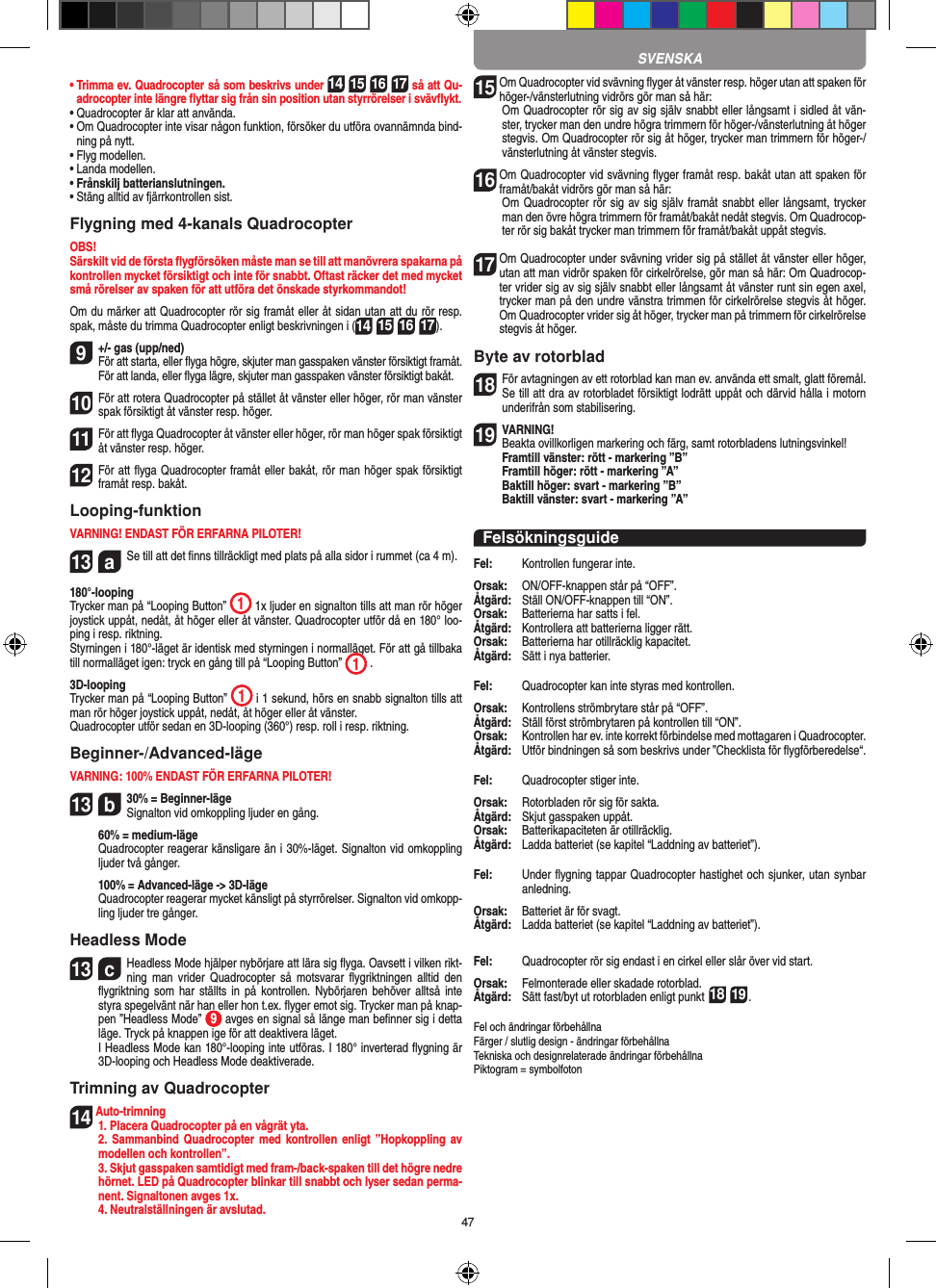 47•  Trimma ev. Quadrocopter så som beskrivs under 14 15 16 17 så att Qu-adrocopter inte längre ﬂyttar sig från sin position utan styrrörelser i svävﬂykt.•  Quadrocopter är klar att använda.•  Om Quadrocopter inte visar någon funktion, försöker du utföra ovannämnda bind-ning på nytt.•  Flyg modellen.•  Landa modellen.•  Frånskilj batterianslutningen.•  Stäng alltid av fjärrkontrollen sist.Flygning med 4-kanals QuadrocopterOBS!Särskilt vid de första ﬂygförsöken måste man se till att manövrera spakarna på kontrollen mycket försiktigt och inte för snabbt. Oftast räcker det med mycket små rörelser av spaken för att utföra det önskade styrkommandot!Om du märker att Quadrocopter rör sig framåt eller åt sidan utan att du rör resp. spak, måste du trimma Quadrocopter enligt beskrivningen i (14 15 16 17).9 +/- gas (upp/ned)  För att starta, eller ﬂyga högre, skjuter man gasspaken vänster försiktigt framåt. För att landa, eller ﬂyga lägre, skjuter man gasspaken vänster försiktigt bakåt.10För att rotera Quadrocopter på stället åt vänster eller höger, rör man vänster spak försiktigt åt vänster resp. höger.11 För att ﬂyga Quadrocopter åt vänster eller höger, rör man höger spak försiktigt åt vänster resp. höger.12 För att ﬂyga Quadrocopter framåt eller bakåt, rör man höger spak försiktigt framåt resp. bakåt.Looping-funktionVARNING! ENDAST FÖR ERFARNA PILOTER!13  aSe till att det ﬁnns tillräckligt med plats på alla sidor i rummet (ca 4 m).180°-loopingTrycker man på “Looping Button”  1 1x ljuder en signalton tills att man rör höger joystick uppåt, nedåt, åt höger eller åt vänster. Quadrocopter utför då en 180° loo-ping i resp. riktning. Styrningen i 180°-läget är identisk med styrningen i normalläget. För att gå tillbaka till normalläget igen: tryck en gång till på “Looping Button”  1 .  3D-loopingTrycker man på “Looping Button”  1 i 1 sekund, hörs en snabb signalton tills att man rör höger joystick uppåt, nedåt, åt höger eller åt vänster.Quadrocopter utför sedan en 3D-looping (360°) resp. roll i resp. riktning.Beginner-/Advanced-lägeVARNING: 100% ENDAST FÖR ERFARNA PILOTER!13  b30% = Beginner-läge Signalton vid omkoppling ljuder en gång.   60% = medium-läge   Quadrocopter reagerar känsligare än i 30%-läget. Signalton vid omkoppling ljuder två gånger.   100% = Advanced-läge -&gt; 3D-läge   Quadrocopter reagerar mycket känsligt på styrrörelser. Signalton vid omkopp-ling ljuder tre gånger.Headless Mode13  cHeadless Mode hjälper nybörjare att lära sig ﬂyga. Oavsett i vilken rikt-ning  man  vrider  Quadrocopter  så  motsvarar ﬂygriktningen  alltid den ﬂygriktning som  har ställts  in på  kontrollen. Nybörjaren  behöver  alltså inte styra spegelvänt när han eller hon t.ex. ﬂyger emot sig. Trycker man på knap-pen ”Headless Mode”  9 avges en signal så länge man beﬁnner sig i detta läge. Tryck på knappen ige för att deaktivera läget.   I Headless Mode kan 180°-looping inte utföras. I 180° inverterad ﬂygning är 3D-looping och Headless Mode deaktiverade.Trimning av Quadrocopter14 Auto-trimning   1. Placera Quadrocopter på en vågrät yta.   2. Sammanbind  Quadrocopter med kontrollen  enligt ”Hopkoppling av modellen och kontrollen”.   3. Skjut gasspaken samtidigt med fram-/back-spaken till det högre nedre hörnet. LED på Quadrocopter blinkar till snabbt och lyser sedan perma-nent. Signaltonen avges 1x.  4. Neutralställningen är avslutad.15  Om Quadrocopter vid svävning ﬂyger åt vänster resp. höger utan att spaken för höger-/vänsterlutning vidrörs gör man så här:    Om Quadrocopter rör sig av sig själv snabbt eller långsamt i sidled åt vän-ster, trycker man den undre högra trimmern för höger-/vänsterlutning åt höger stegvis. Om Quadrocopter rör sig åt höger, trycker man trimmern för höger-/vänsterlutning åt vänster stegvis.16  Om Quadrocopter vid svävning ﬂyger framåt resp. bakåt utan att spaken för framåt/bakåt vidrörs gör man så här:   Om Quadrocopter rör sig av sig själv framåt snabbt eller långsamt, trycker man den övre högra trimmern för framåt/bakåt nedåt stegvis. Om Quadrocop-ter rör sig bakåt trycker man trimmern för framåt/bakåt uppåt stegvis.17  Om Quadrocopter under svävning vrider sig på stället åt vänster eller höger, utan att man vidrör spaken för cirkelrörelse, gör man så här: Om Quadrocop-ter vrider sig av sig själv snabbt eller långsamt åt vänster runt sin egen axel, trycker man på den undre vänstra trimmen för cirkelrörelse stegvis åt höger. Om Quadrocopter vrider sig åt höger, trycker man på trimmern för cirkelrörelse stegvis åt höger.Byte av rotorblad18 För avtagningen av ett rotorblad kan man ev. använda ett smalt, glatt föremål. Se till att dra av rotorbladet försiktigt lodrätt uppåt och därvid hålla i motorn underifrån som stabilisering. 19 VARNING!  Beakta ovillkorligen markering och färg, samt rotorbladens lutningsvinkel! Framtill vänster: rött - markering ”B”  Framtill höger: rött - markering ”A”  Baktill höger: svart - markering ”B”  Baktill vänster: svart - markering ”A”FelsökningsguideFel:   Kontrollen fungerar inte.Orsak:   ON/OFF-knappen står på “OFF”.Åtgärd:   Ställ ON/OFF-knappen till “ON”.Orsak:   Batterierna har satts i fel.Åtgärd:   Kontrollera att batterierna ligger rätt.Orsak:   Batterierna har otillräcklig kapacitet.Åtgärd:   Sätt i nya batterier.Fel:  Quadrocopter kan inte styras med kontrollen.Orsak:   Kontrollens strömbrytare står på “OFF”.Åtgärd:   Ställ först strömbrytaren på kontrollen till “ON”.Orsak:   Kontrollen har ev. inte korrekt förbindelse med mottagaren i  Quadrocopter. Åtgärd:   Utför bindningen så som beskrivs under ”Checklista för ﬂygförberedelse“.Fel:   Quadrocopter stiger inte.Orsak:   Rotorbladen rör sig för sakta.Åtgärd:   Skjut gasspaken uppåt.Orsak:   Batterikapaciteten är otillräcklig.Åtgärd:  Ladda batteriet (se kapitel “Laddning av batteriet”).Fel:   Under ﬂygning tappar Quadrocopter hastighet och sjunker, utan synbar anledning.Orsak:   Batteriet är för svagt.Åtgärd:   Ladda batteriet (se kapitel “Laddning av batteriet”).Fel:   Quadrocopter rör sig endast i en cirkel eller slår över vid start.Orsak:   Felmonterade eller skadade rotorblad.Åtgärd:   Sätt fast/byt ut rotorbladen enligt punkt 18 19.Fel och ändringar förbehållna Färger / slutlig design - ändringar förbehållnaTekniska och designrelaterade ändringar förbehållnaPiktogram = symbolfotonSVENSKA