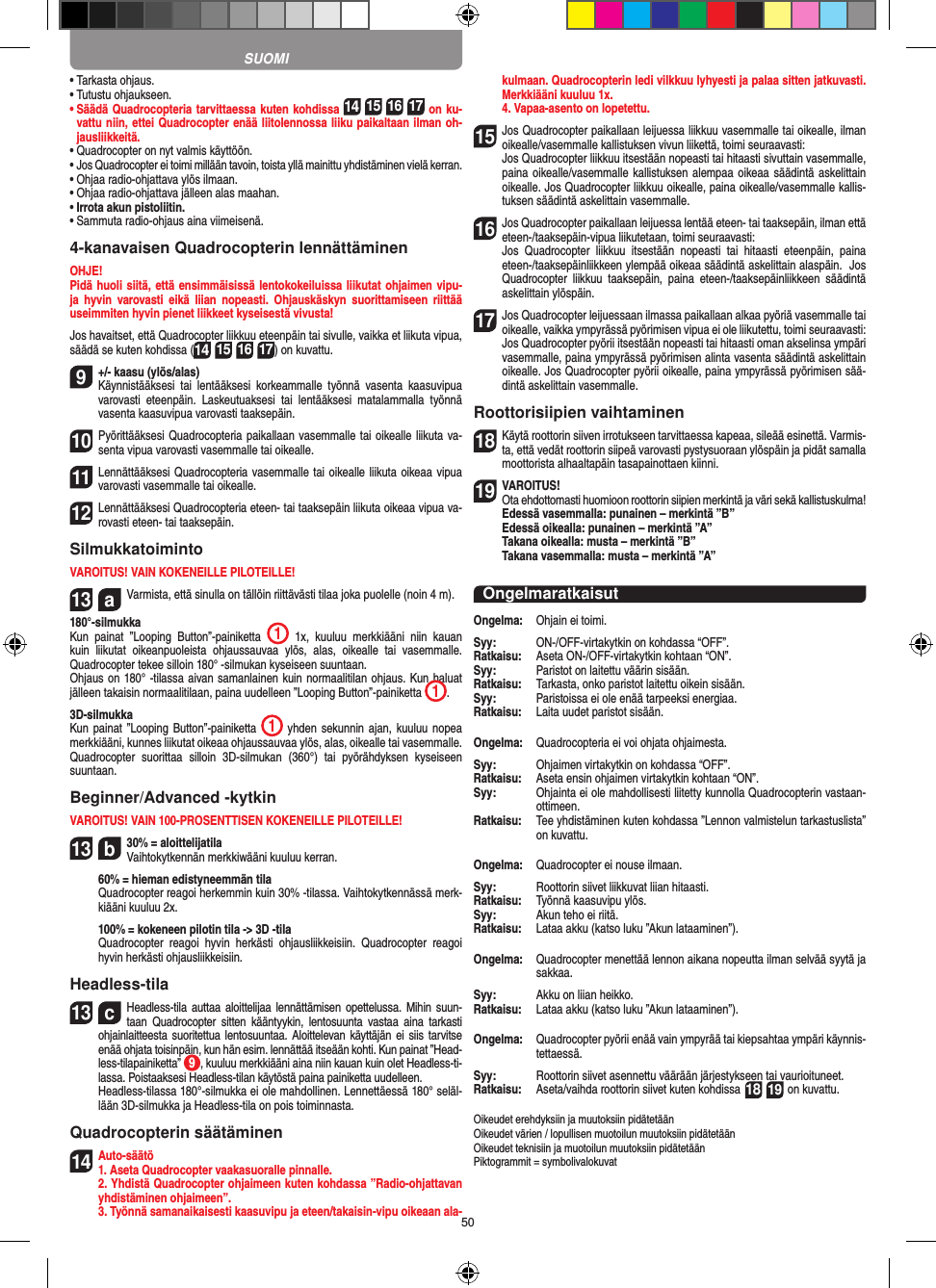 50•  Tarkasta ohjaus.•  Tutustu ohjaukseen.•  Säädä Quadrocopteria tarvittaessa kuten kohdissa 14 15 16 17 on ku-vattu niin, ettei Quadrocopter enää liitolennossa liiku paikaltaan ilman oh-jausliikkeitä.•  Quadrocopter on nyt valmis käyttöön.•  Jos Quadrocopter ei toimi millään tavoin, toista yllä mainittu yhdistäminen vielä kerran.•  Ohjaa radio-ohjattava ylös ilmaan.•  Ohjaa radio-ohjattava jälleen alas maahan.•  Irrota akun pistoliitin.•  Sammuta radio-ohjaus aina viimeisenä.4-kanavaisen Quadrocopterin lennättäminenOHJE! Pidä huoli siitä, että ensimmäisissä lentokokeiluissa liikutat ohjaimen vipu-ja  hyvin  varovasti  eikä  liian  nopeasti.  Ohjauskäskyn  suorittamiseen  riittää useimmiten hyvin pienet liikkeet kyseisestä vivusta!Jos havaitset, että Quadrocopter liikkuu eteenpäin tai sivulle, vaikka et liikuta vipua, säädä se kuten kohdissa (14 15 16 17) on kuvattu.9  +/- kaasu (ylös/alas)  Käynnistääksesi  tai  lentääksesi  korkeammalle  työnnä  vasenta  kaasuvipua varovasti  eteenpäin.  Laskeutuaksesi  tai  lentääksesi  matalammalla  työnnä vasenta kaasuvipua varovasti taaksepäin.10 Pyörittääksesi Quadrocopteria paikallaan vasemmalle tai oikealle liikuta va-senta vipua varovasti vasemmalle tai oikealle.11 Lennättääksesi Quadrocopteria vasemmalle tai oikealle liikuta oikeaa vipua varovasti vasemmalle tai oikealle.12 Lennättääksesi Quadrocopteria eteen- tai taaksepäin liikuta oikeaa vipua va-rovasti eteen- tai taaksepäin.SilmukkatoimintoVAROITUS! VAIN KOKENEILLE PILOTEILLE!13  aVarmista, että sinulla on tällöin riittävästi tilaa joka puolelle (noin 4 m).180°-silmukkaKun  painat  ”Looping  Button”-painiketta  1  1x,  kuuluu  merkkiääni  niin  kauan kuin  liikutat  oikeanpuoleista  ohjaussauvaa  ylös,  alas,  oikealle  tai  vasemmalle. Quadrocopter tekee silloin 180° -silmukan kyseiseen suuntaan. Ohjaus on 180° -tilassa aivan samanlainen kuin normaalitilan ohjaus. Kun haluat jälleen takaisin normaalitilaan, paina uudelleen ”Looping Button”-painiketta  1.  3D-silmukkaKun painat ”Looping Button”-painiketta  1 yhden  sekunnin ajan, kuuluu nopea merkkiääni, kunnes liikutat oikeaa ohjaussauvaa ylös, alas, oikealle tai vasemmalle.Quadrocopter  suorittaa  silloin  3D-silmukan  (360°)  tai  pyörähdyksen  kyseiseen suuntaan.Beginner/Advanced -kytkinVAROITUS! VAIN 100-PROSENTTISEN KOKENEILLE PILOTEILLE!13  b30% = aloittelijatila Vaihtokytkennän merkkiwääni kuuluu kerran.   60% = hieman edistyneemmän tila   Quadrocopter reagoi herkemmin kuin 30% -tilassa. Vaihtokytkennässä merk-kiääni kuuluu 2x.   100% = kokeneen pilotin tila -&gt; 3D -tila   Quadrocopter  reagoi  hyvin  herkästi  ohjausliikkeisiin.  Quadrocopter  reagoi hyvin herkästi ohjausliikkeisiin.Headless-tila13  cHeadless-tila auttaa  aloittelijaa lennättämisen  opettelussa. Mihin  suun-taan  Quadrocopter  sitten  kääntyykin,  lentosuunta  vastaa  aina  tarkasti ohjainlaitteesta suoritettua lentosuuntaa. Aloittelevan käyttäjän ei siis  tarvitse enää ohjata toisinpäin, kun hän esim. lennättää itseään kohti. Kun painat ”Head-less-tilapainiketta”  9, kuuluu merkkiääni aina niin kauan kuin olet Headless-ti-lassa. Poistaaksesi Headless-tilan käytöstä paina painiketta uudelleen.   Headless-tilassa 180°-silmukka ei ole mahdollinen. Lennettäessä 180° seläl-lään 3D-silmukka ja Headless-tila on pois toiminnasta.Quadrocopterin säätäminen14  Auto-säätö   1. Aseta Quadrocopter vaakasuoralle pinnalle.   2. Yhdistä Quadrocopter ohjaimeen kuten kohdassa ”Radio-ohjattavan yhdistäminen ohjaimeen”.   3. Työnnä samanaikaisesti kaasuvipu ja eteen/takaisin-vipu oikeaan ala-kulmaan. Quadrocopterin ledi vilkkuu lyhyesti ja palaa sitten jatkuvasti. Merkkiääni kuuluu 1x.  4. Vapaa-asento on lopetettu.15    Jos Quadrocopter paikallaan leijuessa liikkuu vasemmalle tai oikealle, ilman oikealle/vasemmalle kallistuksen vivun liikettä, toimi seuraavasti:    Jos Quadrocopter liikkuu itsestään nopeasti tai hitaasti sivuttain vasemmalle, paina oikealle/vasemmalle kallistuksen alempaa oikeaa säädintä askelittain oikealle. Jos Quadrocopter liikkuu oikealle, paina oikealle/vasemmalle kallis-tuksen säädintä askelittain vasemmall e.16    Jos Quadrocopter paikallaan leijuessa lentää eteen- tai taaksepäin, ilman että eteen-/taaksepäin-vipua liikutetaan, toimi seuraavasti:   Jos  Quadrocopter  liikkuu  itsestään  nopeasti  tai  hitaasti  eteenpäin,  paina eteen-/taaksepäinliikkeen ylempää oikeaa säädintä askelittain alaspäin.  Jos Quadrocopter  liikkuu  taaksepäin,  paina  eteen-/taaksepäinliikkeen  säädintä askelittain ylöspäin.17    Jos Quadrocopter leijuessaan ilmassa paikallaan alkaa pyöriä vasemmalle tai oikealle, vaikka ympyrässä pyörimisen vipua ei ole liikutettu, toimi seuraavasti: Jos Quadrocopter pyörii itsestään nopeasti tai hitaasti oman akselinsa ympäri vasemmalle, paina ympyrässä pyörimisen alinta vasenta säädintä askelittain oikealle. Jos Quadrocopter pyörii oikealle, paina ympyrässä pyörimisen sää-dintä askelittain vasemmalle.Roottorisiipien vaihtaminen18     Käytä roottorin siiven irrotukseen tarvittaessa kapeaa, sileää esinettä. Varmis-ta, että vedät roottorin siipeä varovasti pystysuoraan ylöspäin ja pidät samalla moottorista alhaaltapäin tasapainottaen kiinni. 19     VAROITUS!    Ota ehdottomasti huomioon roottorin siipien merkintä ja väri sekä kallistuskulma! Edessä vasemmalla: punainen – merkintä ”B”  Edessä oikealla: punainen – merkintä ”A”  Takana oikealla: musta – merkintä ”B”  Takana vasemmalla: musta – merkintä ”A”OngelmaratkaisutOngelma:   Ohjain ei toimi.Syy:   ON-/OFF-virtakytkin on kohdassa “OFF”.Ratkaisu:   Aseta ON-/OFF-virtakytkin kohtaan “ON”.Syy:   Paristot on laitettu väärin sisään.Ratkaisu:   Tarkasta, onko paristot laitettu oikein sisään.Syy:   Paristoissa ei ole enää tarpeeksi energiaa.Ratkaisu:   Laita uudet paristot sisään.Ongelma:   Quadrocopteria ei voi ohjata ohjaimesta.Syy:   Ohjaimen virtakytkin on kohdassa “OFF”.Ratkaisu:   Aseta ensin ohjaimen virtakytkin kohtaan “ON”.Syy:   Ohjainta ei ole mahdollisesti liitetty kunnolla Quadrocopterin vastaan-ottimeen.Ratkaisu:   Tee yhdistäminen kuten kohdassa ”Lennon valmistelun tarkastuslista” on kuvattu.Ongelma:   Quadrocopter ei nouse ilmaan.Syy:   Roottorin siivet liikkuvat liian hitaasti.Ratkaisu:   Työnnä kaasuvipu ylös.Syy:   Akun teho ei riitä.Ratkaisu:   Lataa akku (katso luku ”Akun lataaminen”).Ongelma:   Quadrocopter menettää lennon aikana nopeutta ilman selvää syytä ja sakkaa.Syy:   Akku on liian heikko.Ratkaisu:  Lataa akku (katso luku ”Akun lataaminen”).Ongelma:   Quadrocopter pyörii enää vain ympyrää tai kiepsahtaa ympäri käynnis-tettaessä.Syy:   Roottorin siivet asennettu väärään järjestykseen tai vaurioituneet.Ratkaisu:   Aseta/vaihda roottorin siivet kuten kohdissa 18 19 on kuvattu.Oikeudet erehdyksiin ja muutoksiin pidätetäänOikeudet värien / lopullisen muotoilun muutoksiin pidätetäänOikeudet teknisiin ja muotoilun muutoksiin pidätetäänPiktogrammit = symbolivalokuvatSUOMI