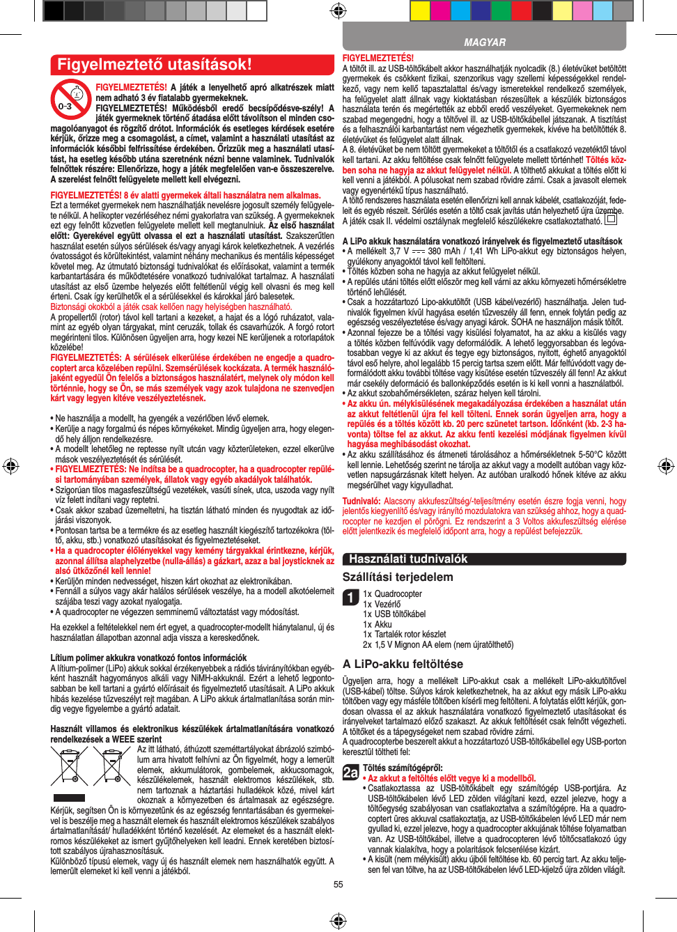 55Figyelmeztető utasítások!FIGYELMEZTETÉS! A játék a  lenyelhető apró  alkatrészek miatt nem adható 3 év ﬁatalabb gyermekeknek. FIGYELMEZTETÉS!  Működésből  eredő  becsípődésve-szély!  A játék gyermeknek történő átadása előtt távolítson el minden cso-magolóanyagot és rögzítő drótot. Információk és esetleges kérdések esetére kérjük, őrizze meg a csomagolást, a címet, valamint a használati utasítást az információk későbbi felfrissítése érdekében. Őrizzük meg a használati utasí-tást, ha esetleg később utána szeretnénk nézni benne valaminek. Tudnivalók felnőttek részére: Ellenőrizze, hogy a játék megfelelően van-e összeszerelve. A szerelést felnőtt felügyelete mellett kell elvégezni.  FIGYELMEZTETÉS! 8 év alatti gyermekek általi használatra nem alkalmas.Ezt a terméket gyermekek nem használhatják nevelésre jogosult személy felügyele-te nélkül. A helikopter vezérléséhez némi gyakorlatra van szükség. A gyermekeknek ezt egy felnőtt közvetlen felügyelete mellett kell megtanulniuk. Az első használat előtt:  Gyerekével együtt olvassa el  ezt a  használati  utasítást. Szakszerűtlen használat esetén súlyos sérülések és/vagy anyagi károk keletkezhetnek. A vezérlés óvatosságot és körültekintést, valamint néhány mechanikus és mentális képességet követel meg. Az útmutató biztonsági tudnivalókat és előírásokat, valamint a termék karbantartására és működtetésére vonatkozó tudnivalókat tartalmaz. A használati utasítást az első üzembe helyezés előtt  feltétlenül végig kell olvasni és meg kell érteni. Csak így kerülhetők el a sérülésekkel és károkkal járó balesetek. Biztonsági okokból a játék csak kellően nagy helyiségben használható.A propellertől (rotor) távol kell tartani a kezeket, a hajat és a lógó ruházatot, vala-mint az egyéb olyan tárgyakat, mint ceruzák, tollak és csavarhúzók. A forgó rotort megérinteni tilos. Különösen ügyeljen arra, hogy kezei NE kerüljenek a rotorlapátok közelébe! FIGYELMEZTETÉS: A sérülések elkerülése érdekében ne engedje a quadro-coptert arca közelében repülni. Szemsérülések kockázata. A termék használó-jaként egyedül Ön felelős a biztonságos használatért, melynek oly módon kell történnie, hogy se Ön, se más személyek vagy azok tulajdona ne szenvedjen kárt vagy legyen kitéve veszélyeztetésnek.•  Ne használja a modellt, ha gyengék a vezérlőben lévő elemek.•  Kerülje a nagy forgalmú és népes környékeket. Mindig ügyeljen arra, hogy elegen-dő hely álljon rendelkezésre.•  A modellt lehetőleg ne reptesse nyílt utcán vagy közterületeken, ezzel elkerülve mások veszélyeztetését és sérülését.•  FIGYELMEZTETÉS: Ne indítsa be a quadrocopter, ha a quadrocopter repülé-si tartományában személyek, állatok vagy egyéb akadályok találhatók.•  Szigorúan tilos magasfeszültségű vezetékek, vasúti sínek, utca, uszoda vagy nyílt víz felett indítani vagy reptetni.•  Csak akkor szabad üzemeltetni, ha tisztán látható minden és nyugodtak az idő-járási viszonyok.•  Pontosan tartsa be a termékre és az esetleg használt kiegészítő tartozékokra (töl-tő, akku, stb.) vonatkozó utasításokat és ﬁgyelmeztetéseket.•  Ha a quadrocopter élőlényekkel vagy kemény tárgyakkal érintkezne, kérjük, azonnal állítsa alaphelyzetbe (nulla-állás) a gázkart, azaz a bal joysticknek az alsó ütközőnél kell lennie!•  Kerüljön minden nedvességet, hiszen kárt okozhat az elektronikában. •  Fennáll a súlyos vagy akár halálos sérülések veszélye, ha a modell alkotóelemeit szájába teszi vagy azokat nyalogatja.•  A quadrocopter ne végezzen semminemű változtatást vagy módosítást.Ha ezekkel a feltételekkel nem ért egyet, a quadrocopter-modellt hiánytalanul, új és használatlan állapotban azonnal adja vissza a kereskedőnek. Lítium polimer akkukra vonatkozó fontos információkA lítium-polimer (LiPo) akkuk sokkal érzékenyebbek a rádiós távirányítókban egyéb-ként használt hagyományos alkáli vagy NiMH-akkuknál. Ezért a lehető legponto-sabban be kell tartani a gyártó előírásait és ﬁgyelmeztető utasításait. A LiPo akkuk hibás kezelése tűzveszélyt rejt magában. A LiPo akkuk ártalmatlanítása során min-dig vegye ﬁgyelembe a gyártó adatait.Használt  villamos  és elektronikus  készülékek  ártalmatlanítására  vonatkozó rendelkezések a WEEE szerintAz itt látható, áthúzott szeméttartályokat ábrázoló szimbó-lum arra hivatott felhívni az Ön ﬁgyelmét, hogy a lemerült elemek,  akkumulátorok,  gombelemek,  akkucsomagok, készülékelemek,  használt  elektromos  készülékek,  stb. nem  tartoznak  a  háztartási  hulladékok  közé,  mivel kárt okoznak a  környezetben  és  ártalmasak  az  egészségre. Kérjük, segítsen Ön is környezetünk és az egészség fenntartásában és gyermekei-vel is beszélje meg a használt elemek és használt elektromos készülékek szabályos ártalmatlanítását/ hulladékként történő kezelését. Az elemeket és a használt elekt-romos készülékeket az ismert gyűjtőhelyeken kell leadni. Ennek keretében biztosí-tott szabályos újrahasznosításuk.Különböző típusú elemek, vagy új és használt elemek nem használhatók együtt. A lemerült elemeket ki kell venni a játékból. FIGYELMEZTETÉS! A töltőt ill. az USB-töltőkábelt akkor használhatják nyolcadik (8.) életévüket betöltött gyermekek és csökkent ﬁzikai, szenzorikus vagy szellemi képességekkel rendel-kező, vagy nem  kellő tapasztalattal és/vagy  ismeretekkel rendelkező személyek, ha  felügyelet alatt  állnak vagy  kioktatásban  részesültek  a  készülék  biztonságos használata terén és megértették az ebből eredő veszélyeket. Gyermekeknek nem szabad megengedni, hogy a töltővel ill. az USB-töltőkábellel játszanak. A tisztítást és a felhasználói karbantartást nem végezhetik gyermekek, kivéve ha betöltötték 8. életévüket és felügyelet alatt állnak. A 8. életévüket be nem töltött gyermekeket a töltőtől és a csatlakozó vezetéktől távol kell tartani. Az akku feltöltése csak felnőtt felügyelete mellett történhet! Töltés köz-ben soha ne hagyja az akkut felügyelet nélkül. A tölthető akkukat a töltés előtt ki kell venni a játékból. A pólusokat nem szabad rövidre zárni. Csak a javasolt elemek vagy egyenértékű típus használható.A töltő rendszeres használata esetén ellenőrizni kell annak kábelét, csatlakozóját, fede-leit és egyéb részeit. Sérülés esetén a töltő csak javítás után helyezhető újra üzembe.A játék csak II. védelmi osztálynak megfelelő készülékekre csatlakoztatható.  A LiPo akkuk használatára vonatkozó irányelvek és ﬁgyelmeztető utasítások•  A  mellékelt 3,7 V    380 mAh  / 1,41 Wh  LiPo-akkut egy biztonságos helyen, gyúlékony anyagoktól távol kell feltölteni.•  Töltés közben soha ne hagyja az akkut felügyelet nélkül. •  A repülés utáni töltés előtt először meg kell várni az akku környezeti hőmérsékletre történő lehűlését.•  Csak a hozzátartozó Lipo-akkutöltőt (USB kábel/vezérlő) használhatja. Jelen tud-nivalók ﬁgyelmen kívül hagyása esetén tűzveszély áll fenn, ennek folytán pedig az egészség veszélyeztetése és/vagy anyagi károk. SOHA ne használjon másik töltőt.•  Azonnal fejezze be a töltési vagy kisülési folyamatot, ha az akku a kisülés vagy a töltés közben felfúvódik vagy deformálódik. A lehető leggyorsabban és legóva-tosabban vegye ki az akkut és tegye egy biztonságos, nyitott, éghető anyagoktól távol eső helyre, ahol legalább 15 percig tartsa szem előtt. Már felfúvódott vagy de-formálódott akku további töltése vagy kisütése esetén tűzveszély áll fenn! Az akkut már csekély deformáció és ballonképződés esetén is ki kell vonni a használatból.•  Az akkut szobahőmérsékleten, száraz helyen kell tárolni.•  Az akku ún. mélykisülésének megakadályozása érdekében a használat után az akkut feltétlenül újra fel kell tölteni. Ennek során ügyeljen arra, hogy a repülés és a töltés között kb. 20 perc szünetet tartson. Időnként (kb. 2-3 ha-vonta) töltse fel az akkut. Az akku fenti kezelési módjának ﬁgyelmen kívül hagyása meghibásodást okozhat.•  Az akku szállításához és átmeneti tárolásához a hőmérsékletnek 5-50°C között kell lennie. Lehetőség szerint ne tárolja az akkut vagy a modellt autóban vagy köz-vetlen napsugárzásnak kitett helyen. Az autóban uralkodó hőnek kitéve az akku megsérülhet vagy kigyulladhat.Tudnivaló: Alacsony akkufeszültség/-teljesítmény esetén észre fogja venni, hogy jelentős kiegyenlítő és/vagy irányító mozdulatokra van szükség ahhoz, hogy a quad-rocopter ne kezdjen el pörögni. Ez rendszerint a 3 Voltos akkufeszültség elérése előtt jelentkezik és megfelelő időpont arra, hogy a repülést befejezzük.Használati tudnivalókSzállítási terjedelem11 x Quadrocopter 1 x Vezérlő    1 x USB töltőkábel     1 x Akku    1 x Tartalék rotor készlet    2 x 1,5 V Mignon AA elem (nem újratölthető)A LiPo-akku feltöltéseÜgyeljen  arra,  hogy  a  mellékelt  LiPo-akkut  csak  a  mellékelt  LiPo-akkutöltővel (USB-kábel) töltse. Súlyos károk keletkezhetnek, ha az akkut egy másik LiPo-akku töltőben vagy egy másféle töltőben kísérli meg feltölteni. A folytatás előtt kérjük, gon-dosan olvassa el az akkuk használatára vonatkozó ﬁgyelmeztető utasításokat és irányelveket tartalmazó előző szakaszt. Az akkuk feltöltését csak felnőtt végezheti. A töltőket és a tápegységeket nem szabad rövidre zárni.A quadrocopterbe beszerelt akkut a hozzátartozó USB-töltőkábellel egy USB-porton keresztül töltheti fel:2aTöltés számítógépről: •  Az akkut a feltöltés előtt vegye ki a modellből. •  Csatlakoztassa  az  USB-töltőkábelt  egy  számítógép  USB-portjára.  Az USB-töltőkábelen lévő  LED  zölden  világítani kezd,  ezzel jelezve,  hogy  a töltőegység szabályosan van csatlakoztatva a számítógépre. Ha a quadro-coptert üres akkuval csatlakoztatja, az USB-töltőkábelen lévő LED már nem gyullad ki, ezzel jelezve, hogy a quadrocopter akkujának töltése folyamatban van. Az USB-töltőkábel, illetve a  quadrocopteren lévő töltőcsatlakozó úgy vannak kialakítva, hogy a polaritások felcserélése kizárt.   •  A kisült (nem mélykisült) akku újbóli feltöltése kb. 60 percig tart. Az akku telje-sen fel van töltve, ha az USB-töltőkábelen lévő LED-kijelző újra zölden világít. MAGYAR