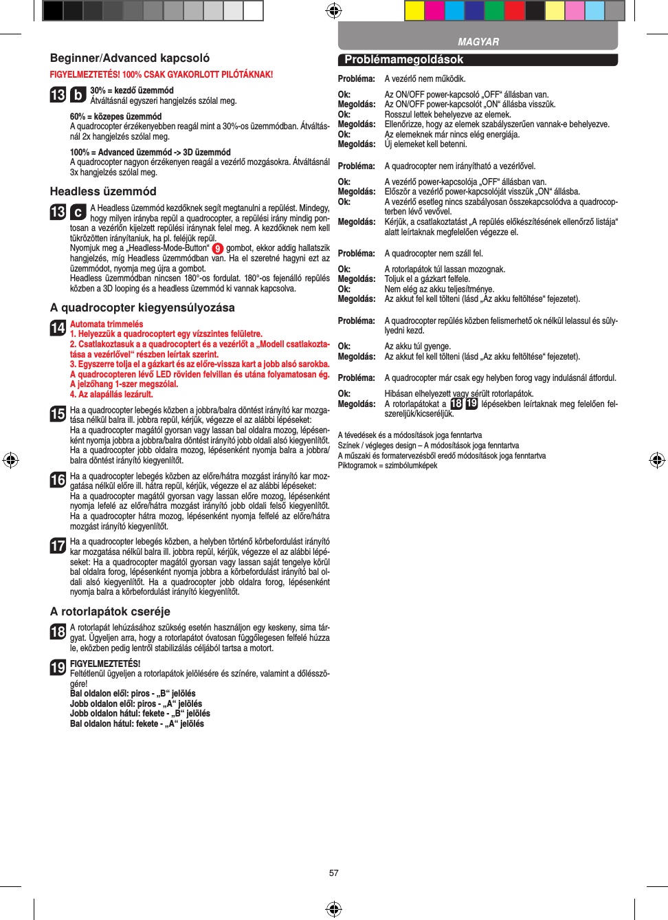 57Beginner/Advanced kapcsolóFIGYELMEZTETÉS! 100% CSAK GYAKORLOTT PILÓTÁKNAK!13  b30% = kezdő üzemmód Átváltásnál egyszeri hangjelzés szólal meg.   60% = közepes üzemmód   A quadrocopter érzékenyebben reagál mint a 30%-os üzemmódban. Átváltás-nál 2x hangjelzés szólal meg.   100% = Advanced üzemmód -&gt; 3D üzemmód   A quadrocopter nagyon érzékenyen reagál a vezérlő mozgásokra. Átváltásnál 3x hangjelzés szólal meg.Headless üzemmód13  cA Headless üzemmód kezdőknek segít megtanulni a repülést. Mindegy, hogy milyen irányba repül a quadrocopter, a repülési irány mindig pon-tosan a vezérlőn kijelzett repülési iránynak felel meg. A kezdőknek nem kell tükrözötten irányítaniuk, ha pl. feléjük repül.      Nyomjuk meg a „Headless-Mode-Button“  9 gombot, ekkor addig hallatszik hangjelzés, míg Headless üzemmódban van. Ha el szeretné hagyni ezt az üzemmódot, nyomja meg újra a gombot.     Headless üzemmódban nincsen  180°-os fordulat. 180°-os fejenálló repülés közben a 3D looping és a headless üzemmód ki vannak kapcsolva.A quadrocopter kiegyensúlyozása14Automata trimmelés1. Helyezzük a quadrocoptert egy vízszintes felületre.   2. Csatlakoztasuk a a quadrocoptert és a vezérlőt a „Modell csatlakozta-tása a vezérlővel“ részben leírtak szerint.   3. Egyszerre tolja el a gázkart és az előre-vissza kart a jobb alsó sarokba. A quadrocopteren lévő LED röviden felvillan és utána folyamatosan ég. A jelzőhang 1-szer megszólal.  4. Az alapállás lezárult.15 Ha a quadrocopter lebegés közben a jobbra/balra döntést irányító kar mozga-tása nélkül balra ill. jobbra repül, kérjük, végezze el az alábbi lépéseket:    Ha a quadrocopter magától gyorsan vagy lassan bal oldalra mozog, lépésen-ként nyomja jobbra a jobbra/balra döntést irányító jobb oldali alsó kiegyenlítőt. Ha a quadrocopter jobb oldalra mozog, lépésenként nyomja balra a jobbra/balra döntést irányító kiegyenlítőt.16 Ha a quadrocopter lebegés közben az előre/hátra mozgást irányító kar moz-gatása nélkül előre ill. hátra repül, kérjük, végezze el az alábbi lépéseket:   Ha a quadrocopter magától gyorsan vagy lassan előre mozog, lépésenként nyomja lefelé az  előre/hátra  mozgást irányító jobb  oldali felső kiegyenlítőt. Ha a quadrocopter hátra mozog, lépésenként nyomja felfelé az előre/hátra mozgást irányító kiegyenlítőt.17 Ha a quadrocopter lebegés közben, a helyben történő körbefordulást irányító kar mozgatása nélkül balra ill. jobbra repül, kérjük, végezze el az alábbi lépé-seket: Ha a quadrocopter magától gyorsan vagy lassan saját tengelye körül bal oldalra forog, lépésenként nyomja jobbra a körbefordulást irányító bal ol-dali  alsó  kiegyenlítőt.  Ha  a  quadrocopter  jobb  oldalra  forog,  lépésenként nyomja balra a körbefordulást irányító kiegyenlítőt.A rotorlapátok cseréje18 A rotorlapát lehúzásához szükség esetén használjon egy keskeny, sima tár-gyat. Ügyeljen arra, hogy a rotorlapátot óvatosan függőlegesen felfelé húzza le, eközben pedig lentről stabilizálás céljából tartsa a motort. 19 FIGYELMEZTETÉS!  Feltétlenül ügyeljen a rotorlapátok jelölésére és színére, valamint a dőlésszö-gére! Bal oldalon elől: piros - „B“ jelölés  Jobb oldalon elől: piros - „A“ jelölés  Jobb oldalon hátul: fekete - „B“ jelölés  Bal oldalon hátul: fekete - „A“ jelölésProblémamegoldásokProbléma:   A vezérlő nem működik.Ok:   Az ON/OFF power-kapcsoló „OFF“ állásban van.Megoldás:   Az ON/OFF power-kapcsolót „ON“ állásba visszük.Ok:   Rosszul lettek behelyezve az elemek.Megoldás:   Ellenőrizze, hogy az elemek szabályszerűen vannak-e behelyezve.Ok:   Az elemeknek már nincs elég energiája.Megoldás:   Új elemeket kell betenni.Probléma:   A quadrocopter nem irányítható a vezérlővel.Ok:  A vezérlő power-kapcsolója „OFF“ állásban van.Megoldás:   Először a vezérlő power-kapcsolóját visszük „ON“ állásba.Ok:   A vezérlő esetleg nincs szabályosan összekapcsolódva a quadrocop-terben lévő vevővel. Megoldás:   Kérjük, a csatlakoztatást „A repülés előkészítésének ellenőrző listája“ alatt leírtaknak megfelelően végezze el.Probléma:   A quadrocopter nem száll fel.Ok:   A rotorlapátok túl lassan mozognak.Megoldás:   Toljuk el a gázkart felfele.Ok:   Nem elég az akku teljesítménye.Megoldás:   Az akkut fel kell tölteni (lásd „Az akku feltöltése“ fejezetet).Probléma:   A quadrocopter repülés közben felismerhető ok nélkül lelassul és süly-lyedni kezd.Ok:   Az akku túl gyenge.Megoldás:   Az akkut fel kell tölteni (lásd „Az akku feltöltése“ fejezetet).Probléma:   A quadrocopter már csak egy helyben forog vagy indulásnál átfordul.Ok:   Hibásan elhelyezett vagy sérült rotorlapátok.Megoldás:   A rotorlapátokat a 18 19 lépésekben leírtaknak meg felelően fel-szereljük/kicseréljük.A tévedések és a módosítások joga fenntartvaSzínek / végleges design – A módosítások joga fenntartvaA műszaki és formatervezésből eredő módosítások joga fenntartvaPiktogramok = szimbólumképekMAGYAR