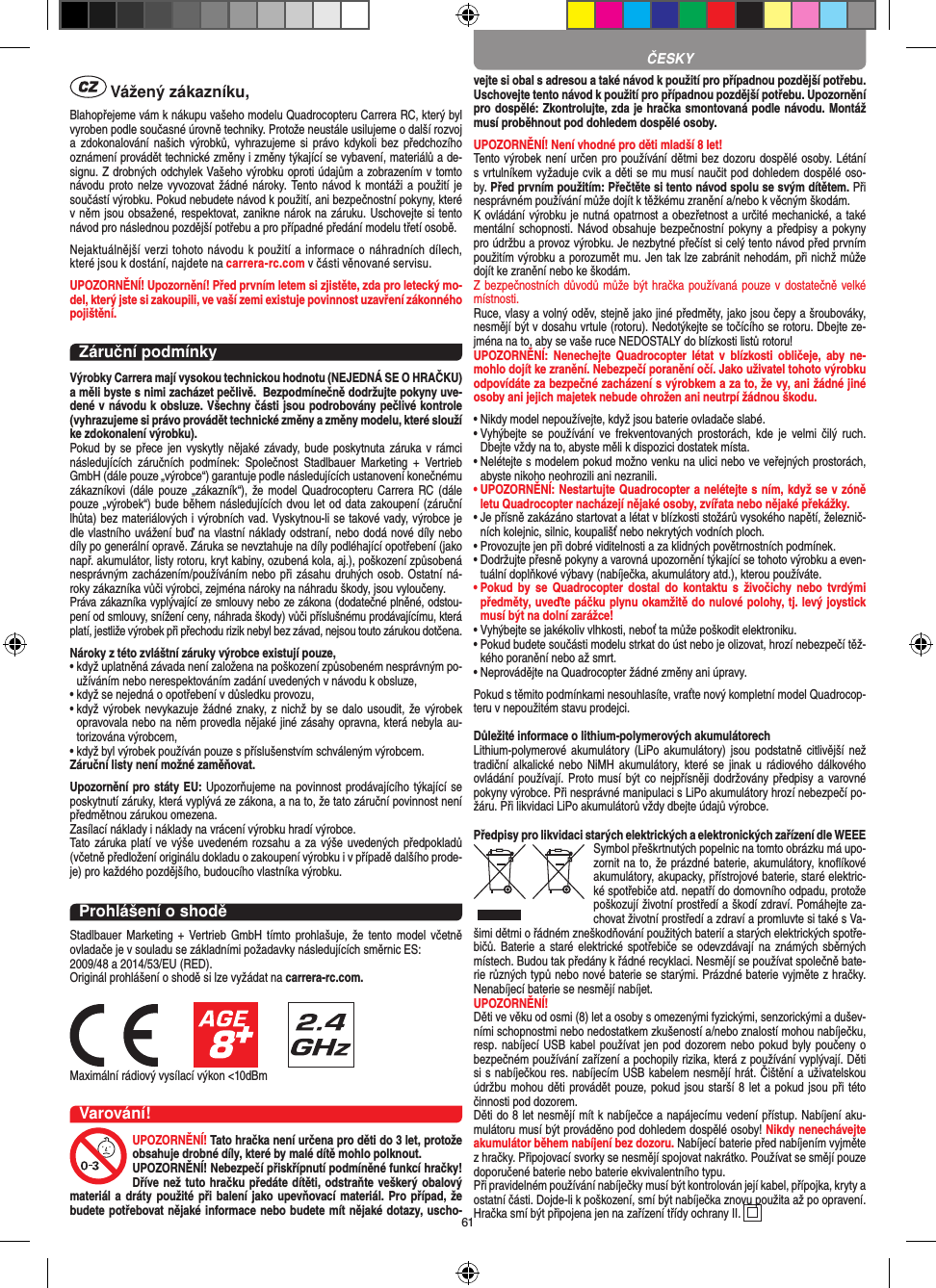 61 Vážený zákazníku,Blahopřejeme vám k nákupu vašeho modelu Quadrocopteru Carrera RC, který byl vyroben podle současné úrovně techniky. Protože neustále usilujeme o další rozvoj a zdokonalování našich  výrobků, vyhrazujeme  si  právo  kdykoli bez  předchozího oznámení provádět technické změny i změny týkající se vybavení, materiálů a de-signu. Z drobných odchylek Vašeho výrobku oproti údajům a zobrazením v tomto návodu proto nelze vyvozovat žádné  nároky.  Tento návod k montáži a  použití je součástí výrobku. Pokud nebudete návod k použití, ani bezpečnostní pokyny, které v něm jsou obsažené, respektovat, zanikne nárok na záruku. Uschovejte si tento návod pro následnou pozdější potřebu a pro případné předání modelu třetí osobě.Nejaktuálnější verzi tohoto  návodu k použití a informace o náhradních dílech, které jsou k dostání, najdete na carrera-rc.com v části věnované servisu.UPOZORNĚNÍ! Upozornění! Před prvním letem si zjistěte, zda pro  letecký mo-del, který jste si zakoupili, ve vaší zemi  existuje povinnost uzavření zákonného pojištění.Záruční podmínkyVýrobky Carrera mají vysokou technickou hodnotu (NEJEDNÁ SE O HRAČKU) a měli byste s nimi zacházet pečlivě.  Bezpodmínečně dodržujte pokyny uve-dené v návodu k obsluze. Všechny části jsou podrobovány pečlivé kontrole (vyhrazujeme si právo provádět technické změny a změny modelu, které slouží ke zdokonalení výrobku). Pokud by se přece jen  vyskytly nějaké závady,  bude poskytnuta záruka  v  rámci následujících  záručních  podmínek:  Společnost  Stadlbauer  Marketing  +  Vertrieb GmbH (dále pouze „výrobce“) garantuje podle následujících ustanovení konečnému zákazníkovi (dále pouze „zákazník“), že model  Quadrocopteru Carrera RC (dále pouze „výrobek“) bude během následujících dvou let od data zakoupení (záruční lhůta) bez materiálových i výrobních vad. Vyskytnou-li se takové vady, výrobce je dle vlastního uvážení buď na vlastní náklady odstraní, nebo dodá nové díly nebo díly po generální opravě. Záruka se nevztahuje na díly podléhající opotřebení (jako např. akumulátor, listy rotoru, kryt kabiny, ozubená kola, aj.), poškození způsobená nesprávným zacházením/používáním nebo při zásahu druhých osob. Ostatní ná-roky zákazníka vůči výrobci, zejména nároky na náhradu škody, jsou vyloučeny.Práva zákazníka vyplývající ze smlouvy nebo ze zákona (dodatečné plněné, odstou-pení od smlouvy, snížení ceny, náhrada škody) vůči příslušnému prodávajícímu, která platí, jestliže výrobek při přechodu rizik nebyl bez závad, nejsou touto zárukou dotčena.Nároky z této zvláštní záruky výrobce existují pouze,•  když uplatněná závada není založena na poškození způsobeném nesprávným po-užíváním nebo nerespektováním zadání uvedených v návodu k obsluze,•  když se nejedná o opotřebení v důsledku provozu,•  když  výrobek nevykazuje žádné znaky, z nichž  by se dalo usoudit,  že výrobek opravovala nebo na něm provedla nějaké jiné zásahy opravna, která nebyla au-torizována výrobcem,•  když byl výrobek používán pouze s příslušenstvím schváleným výrobcem.Záruční listy není možné zaměňovat.Upozornění pro státy EU: Upozorňujeme na povinnost prodávajícího týkající se poskytnutí záruky, která vyplývá ze zákona, a na to, že tato záruční povinnost není předmětnou zárukou omezena.Zasílací náklady i náklady na vrácení výrobku hradí výrobce.Tato záruka platí  ve výše  uvedeném rozsahu a za výše uvedených předpokladů (včetně předložení originálu dokladu o zakoupení výrobku i v případě dalšího prode-je) pro každého pozdějšího, budoucího vlastníka výrobku.Prohlášení o shoděStadlbauer Marketing + Vertrieb GmbH tímto prohlašuje, že tento model včetně ovladače je v souladu se základními požadavky následujících směrnic ES: 2009/48 a 2014/53/EU (RED). Originál prohlášení o shodě si lze vyžádat na carrera-rc.com.Maximální rádiový vysílací výkon &lt;10dBm Varování!UPOZORNĚNÍ! Tato hračka není určena pro děti do 3 let, protože obsahuje drobné díly, které by malé dítě mohlo polknout. UPOZORNĚNÍ! Nebezpečí přiskřípnutí podmíněné funkcí hračky! Dříve než tuto hračku předáte dítěti, odstraňte veškerý obalový materiál a dráty použité při balení jako upevňovací materiál. Pro případ, že budete potřebovat nějaké informace nebo budete mít nějaké dotazy, uscho-vejte si obal s adresou a také návod k použití pro případnou pozdější potřebu. Uschovejte tento návod k použití pro případnou pozdější potřebu. Upozornění pro dospělé: Zkontrolujte, zda je hračka smontovaná podle návodu. Montáž musí proběhnout pod dohledem dospělé osoby. UPOZORNĚNÍ! Není vhodné pro děti mladší 8 let! Tento výrobek není určen pro používání dětmi bez dozoru dospělé osoby. Létání s vrtulníkem vyžaduje cvik a děti se mu musí naučit pod dohledem dospělé oso-by. Před prvním použitím: Přečtěte si tento návod spolu se svým dítětem. Při nesprávném používání může dojít k těžkému zranění a/nebo k věcným škodám. K ovládání výrobku je nutná opatrnost a obezřetnost a určité mechanické, a také mentální schopnosti. Návod obsahuje bezpečnostní pokyny a  předpisy a pokyny pro údržbu a provoz výrobku. Je nezbytné přečíst si celý tento návod před prvním použitím výrobku a porozumět mu. Jen tak lze zabránit nehodám, při nichž může dojít ke zranění nebo ke škodám. Z bezpečnostních důvodů může být hračka používaná pouze v dostatečně velké místnosti. Ruce, vlasy a volný oděv, stejně jako jiné předměty, jako jsou čepy a šroubováky, nesmějí být v dosahu vrtule (rotoru). Nedotýkejte se točícího se rotoru. Dbejte ze-jména na to, aby se vaše ruce NEDOSTALY do blízkosti listů rotoru!UPOZORNĚNÍ:  Nenechejte  Quadrocopter  létat  v blízkosti obličeje,  aby  ne-mohlo  dojít ke zranění. Nebezpečí poranění očí. Jako uživatel tohoto výrobku odpovídáte za bezpečné zacházení s výrobkem a za to, že vy, ani žádné jiné osoby ani jejich majetek nebude ohrožen ani neutrpí žádnou škodu.•  Nikdy model nepoužívejte, když jsou baterie ovladače slabé.•   Vyhýbejte se  používání  ve frekventovaných prostorách,  kde  je  velmi čilý  ruch. Dbejte vždy na to, abyste měli k dispozici dostatek místa.•   Nelétejte s modelem pokud možno venku na ulici nebo ve veřejných prostorách, abyste nikoho neohrozili ani nezranili.•  UPOZORNĚNÍ: Nestartujte Quadrocopter a nelétejte s ním, když se v zóně letu Quadrocopter nacházejí nějaké osoby, zvířata nebo nějaké překážky.•   Je přísně zakázáno startovat a létat v blízkosti stožárů vysokého napětí, železnič-ních kolejnic, silnic, koupališť nebo nekrytých vodních ploch.•   Provozujte jen při dobré viditelnosti a za klidných povětrnostních podmínek.•   Dodržujte přesně pokyny a varovná upozornění týkající se tohoto výrobku a even-tuální doplňkové výbavy (nabíječka, akumulátory atd.), kterou používáte.•   Pokud  by se  Quadrocopter dostal  do kontaktu  s živočichy  nebo  tvrdými předměty, uveďte páčku plynu okamžitě do nulové polohy, tj. levý joystick musí být na dolní zarážce!•   Vyhýbejte se jakékoliv vlhkosti, neboť ta může poškodit elektroniku. •   Pokud budete součásti modelu strkat do úst nebo je olizovat, hrozí nebezpečí těž-kého poranění nebo až smrt.•  Neprovádějte na Quadrocopter žádné změny ani úpravy.Pokud s těmito podmínkami nesouhlasíte, vraťte nový kompletní model Quadrocop-teru v nepoužitém stavu prodejci.  Důležité informace o lithium-polymerových akumulátorechLithium-polymerové  akumulátory  (LiPo  akumulátory)  jsou podstatně  citlivější než tradiční alkalické nebo  NiMH  akumulátory,  které se jinak  u rádiového dálkového ovládání používají. Proto musí být  co nejpřísněji dodržovány předpisy  a varovné pokyny výrobce. Při nesprávné manipulaci s LiPo akumulátory hrozí nebezpečí po-žáru. Při likvidaci LiPo akumulátorů vždy dbejte údajů výrobce.Předpisy pro likvidaci starých elektrických a elektronických zařízení dle WEEESymbol přeškrtnutých popelnic na tomto obrázku má upo-zornit na to, že prázdné baterie, akumulátory, knoﬂíkové akumulátory, akupacky, přístrojové baterie, staré elektric-ké spotřebiče atd. nepatří do domovního odpadu, protože poškozují životní prostředí a škodí zdraví. Pomáhejte za-chovat životní prostředí a zdraví a promluvte si také s Va-šimi dětmi o řádném zneškodňování použitých baterií a starých elektrických spotře-bičů. Baterie a  staré elektrické spotřebiče se odevzdávají na známých  sběrných místech. Budou tak předány k řádné recyklaci. Nesmějí se používat společně bate-rie různých typů nebo nové baterie se starými. Prázdné baterie vyjměte z hračky. Nenabíjecí baterie se nesmějí nabíjet. UPOZORNĚNÍ! Děti ve věku od osmi (8) let a osoby s omezenými fyzickými, senzorickými a dušev-ními schopnostmi nebo nedostatkem zkušeností a/nebo znalostí mohou nabíječku, resp. nabíjecí USB kabel používat jen pod dozorem nebo pokud byly poučeny o bezpečném používání zařízení a pochopily rizika, která z používání vyplývají. Děti si s nabíječkou res. nabíjecím USB kabelem nesmějí hrát. Čištění a uživatelskou údržbu mohou děti provádět pouze, pokud jsou starší 8 let a pokud jsou při této činnosti pod dozorem. Děti do 8 let nesmějí mít k nabíječce a napájecímu vedení přístup. Nabíjení aku-mulátoru musí být prováděno pod dohledem dospělé osoby! Nikdy nenechávejte akumulátor během nabíjení bez dozoru. Nabíjecí baterie před nabíjením vyjměte z hračky. Připojovací svorky se nesmějí spojovat nakrátko. Používat se smějí pouze doporučené baterie nebo baterie ekvivalentního typu.Při pravidelném používání nabíječky musí být kontrolován její kabel, přípojka, kryty a ostatní části. Dojde-li k poškození, smí být nabíječka znovu použita až po opravení.Hračka smí být připojena jen na zařízení třídy ochrany II.  ČESKY