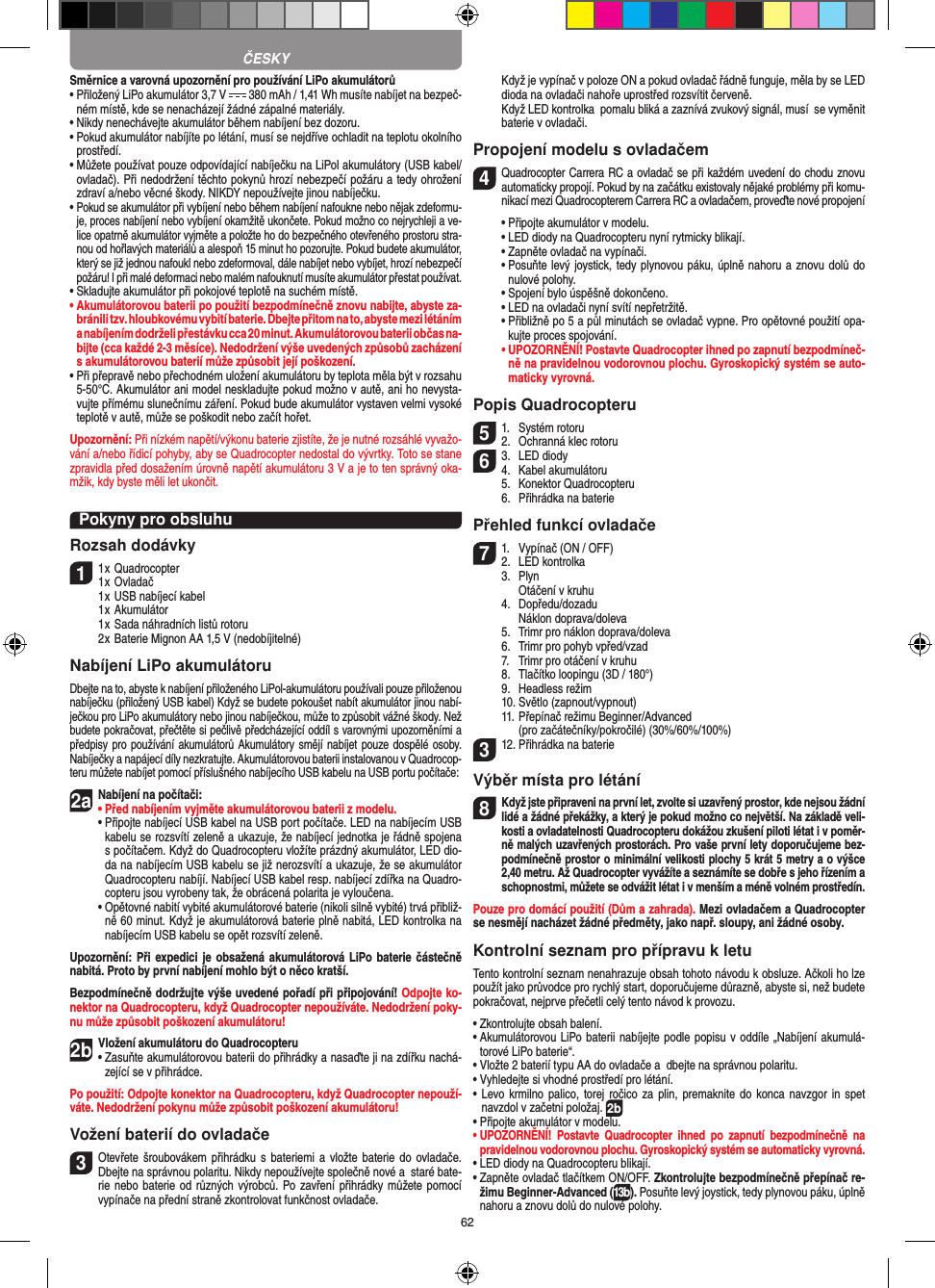 62Směrnice a varovná upozornění pro používání LiPo akumulátorů•  Přiložený LiPo akumulátor 3,7 V   380 mAh / 1,41 Wh musíte nabíjet na bezpeč-ném místě, kde se nenacházejí žádné zápalné materiály.•  Nikdy nenechávejte akumulátor během nabíjení bez dozoru. •  Pokud akumulátor nabíjíte po létání, musí se nejdříve ochladit na teplotu okolního prostředí.•  Můžete používat pouze odpovídající nabíječku na LiPol akumulátory (USB kabel/ ovladač). Při nedodržení těchto pokynů hrozí nebezpečí požáru a tedy ohrožení zdraví a/nebo věcné škody. NIKDY nepoužívejte jinou nabíječku.•  Pokud se akumulátor při vybíjení nebo během nabíjení nafoukne nebo nějak zdeformu-je, proces nabíjení nebo vybíjení okamžitě ukončete. Pokud možno co nejrychleji a ve-lice opatrně akumulátor vyjměte a položte ho do bezpečného otevřeného prostoru stra-nou od hořlavých materiálů a alespoň 15 minut ho pozorujte. Pokud budete akumulátor, který se již jednou nafoukl nebo zdeformoval, dále nabíjet nebo vybíjet, hrozí nebezpečí požáru! I při malé deformaci nebo malém nafouknutí musíte akumulátor přestat používat.•  Skladujte akumulátor při pokojové teplotě na suchém místě.•  Akumulátorovou baterii po použití bezpodmínečně znovu nabijte, abyste za-bránili tzv. hloubkovému vybití baterie. Dbejte přitom na to, abyste mezi létáním a nabíjením dodrželi přestávku cca 20 minut. Akumulátorovou baterii občas na-bijte (cca každé 2-3 měsíce). Nedodržení výše uvedených způsobů zacházení  s akumulátorovou baterií může způsobit její poškození.•  Při přepravě nebo přechodném uložení akumulátoru by teplota měla být v rozsahu 5-50°C. Akumulátor ani model neskladujte pokud možno v autě, ani ho nevysta-vujte přímému slunečnímu záření. Pokud bude akumulátor vystaven velmi vysoké teplotě v autě, může se poškodit nebo začít hořet.Upozornění: Při nízkém napětí/výkonu baterie zjistíte, že je nutné rozsáhlé vyvažo-vání a/nebo řídicí pohyby, aby se Quadrocopter nedostal do vývrtky. Toto se stane zpravidla před dosažením úrovně napětí akumulátoru 3 V a je to ten správný oka-mžik, kdy byste měli let ukončit.Pokyny pro obsluhuRozsah dodávky11 x Quadrocopter 1 x Ovladač  1 x USB nabíjecí kabel  1 x Akumulátor  1 x Sada náhradních listů rotoru  2 x Baterie Mignon AA 1,5 V (nedobíjitelné)Nabíjení LiPo akumulátoruDbejte na to, abyste k nabíjení přiloženého LiPol-akumulátoru používali pouze přiloženou nabíječku (přiložený USB kabel) Když se budete pokoušet nabít akumulátor jinou nabí-ječkou pro LiPo akumulátory nebo jinou nabíječkou, může to způsobit vážné škody. Než budete pokračovat, přečtěte si pečlivě předcházející oddíl s varovnými upozorněními a předpisy pro používání akumulátorů Akumulátory smějí nabíjet pouze dospělé osoby. Nabíječky a napájecí díly nezkratujte. Akumulátorovou baterii instalovanou v Quadrocop-teru můžete nabíjet pomocí příslušného nabíjecího USB kabelu na USB portu počítače:2aNabíjení na počítači:•  Před nabíjením vyjměte akumulátorovou baterii z modelu. •  Připojte nabíjecí USB kabel na USB port počítače. LED na nabíjecím USB kabelu se rozsvítí zeleně a ukazuje, že nabíjecí jednotka je řádně spojena s počítačem. Když do Quadrocopteru vložíte prázdný akumulátor, LED dio-da na nabíjecím USB kabelu se již nerozsvítí a ukazuje, že se akumulátor Quadrocopteru nabíjí. Nabíjecí USB kabel resp. nabíjecí zdířka na Quadro-copteru jsou vyrobeny tak, že obrácená polarita je vyloučena.  •  Opětovné nabití vybité akumulátorové baterie (nikoli silně vybité) trvá přibliž-ně 60 minut. Když je akumulátorová baterie plně nabitá, LED kontrolka na nabíjecím USB kabelu se opět rozsvítí zeleně.Upozornění: Při expedici je obsažená akumulátorová LiPo baterie částečně nabitá. Proto by první nabíjení mohlo být o něco kratší.Bezpodmínečně dodržujte výše uvedené pořadí při připojování! Odpojte ko-nektor na Quadrocopteru, když Quadrocopter nepoužíváte. Nedodržení poky-nu může způsobit poškození akumulátoru!2b Vložení akumulátoru do Quadrocopteru•  Zasuňte akumulátorovou baterii do přihrádky a nasaďte ji na zdířku nachá-zející se v přihrádce.Po použití: Odpojte konektor na Quadrocopteru, když Quadrocopter nepouží-váte. Nedodržení pokynu může způsobit poškození akumulátoru! Vožení baterií do ovladače3 Otevřete šroubovákem  přihrádku s  bateriemi  a vložte baterie  do  ovladače. Dbejte na správnou polaritu. Nikdy nepoužívejte společně nové a  staré bate-rie nebo baterie od různých výrobců. Po zavření přihrádky můžete pomocí vypínače na přední straně zkontrolovat funkčnost ovladače.   Když je vypínač v poloze ON a pokud ovladač řádně funguje, měla by se LED dioda na ovladači nahoře uprostřed rozsvítit červeně.   Když LED kontrolka  pomalu bliká a zaznívá zvukový signál, musí  se vyměnit baterie v ovladači.Propojení modelu s ovladačem4 Quadrocopter Carrera RC a ovladač se při každém uvedení do chodu znovu automaticky propojí. Pokud by na začátku existovaly nějaké problémy při komu-nikací mezi Quadrocopterem Carrera RC a ovladačem, proveďte nové propojení  •  Připojte akumulátor v modelu.  •  LED diody na Quadrocopteru nyní rytmicky blikají.   •  Zapněte ovladač na vypínači.   •  Posuňte levý joystick, tedy plynovou páku, úplně nahoru a znovu dolů do nulové polohy.  •  Spojení bylo úspěšně dokončeno.   •  LED na ovladači nyní svítí nepřetržitě.  •  Přibližně po 5 a půl minutách se ovladač vypne. Pro opětovné použití opa-kujte proces spojování. •   UPOZORNĚNÍ! Postavte Quadrocopter ihned po zapnutí bezpodmíneč-ně na pravidelnou vodorovnou plochu. Gyroskopický systém se auto-maticky vyrovná.Popis Quadrocopteru51.  Systém rotoru2.  Ochranná klec rotoru63.  LED diody4.  Kabel akumulátoru  5.  Konektor Quadrocopteru  6.  Přihrádka na bateriePřehled funkcí ovladače71.  Vypínač (ON / OFF)2.  LED kontrolka  3.  Plyn    Otáčení v kruhu  4.  Dopředu/dozadu    Náklon doprava/doleva  5.  Trimr pro náklon doprava/doleva  6.  Trimr pro pohyb vpřed/vzad  7.  Trimr pro otáčení v kruhu  8.  Tlačítko loopingu (3D / 180°)  9.  Headless režim  10. Světlo (zapnout/vypnout)  11. Přepínač režimu Beginner/Advanced     (pro začátečníky/pokročilé) (30%/60%/100%)312. Přihrádka na baterieVýběr místa pro létání8 Když jste připraveni na první let, zvolte si uzavřený prostor, kde nejsou žádní lidé a žádné překážky, a který je pokud možno co největší. Na základě veli-kosti a ovladatelnosti Quadrocopteru dokážou zkušení piloti létat i v poměr-ně malých uzavřených prostorách. Pro vaše první lety doporučujeme bez-podmínečně prostor o minimální velikosti plochy 5 krát 5 metry a o výšce 2,40 metru. Až Quadrocopter vyvážíte a seznámíte se dobře s jeho řízením a schopnostmi, můžete se odvážit létat i v menším a méně volném prostředín. Pouze pro domácí použití (Dům a zahrada). Mezi ovladačem a Quadrocopter se nesmějí nacházet žádné předměty, jako např. sloupy, ani žádné osoby.Kontrolní seznam pro přípravu k letuTento kontrolní seznam nenahrazuje obsah tohoto návodu k obsluze. Ačkoli ho lze použít jako průvodce pro rychlý start, doporučujeme důrazně, abyste si, než budete pokračovat, nejprve přečetli celý tento návod k provozu.•  Zkontrolujte obsah balení.•  Akumulátorovou LiPo baterii nabíjejte podle popisu v  oddíle „Nabíjení akumulá-torové LiPo baterie“.•  Vložte 2 baterií typu AA do ovladače a  dbejte na správnou polaritu.•  Vyhledejte si vhodné prostředí pro létání.•  Levo krmilno palico,  torej ročico za  plin, premaknite do  konca navzgor in spet navzdol v začetni položaj. 2b•  Připojte akumulátor v modelu.•   UPOZORNĚNÍ!  Postavte  Quadrocopter  ihned  po  zapnutí  bezpodmínečně  na pravidelnou vodorovnou plochu. Gyroskopický systém se automaticky vyrovná.•  LED diody na Quadrocopteru blikají.•  Zapněte ovladač tlačítkem ON/OFF. Zkontrolujte bezpodmínečně přepínač re-žimu Beginner-Advanced (13b). Posuňte levý joystick, tedy plynovou páku, úplně nahoru a znovu dolů do nulové polohy.ČESKY