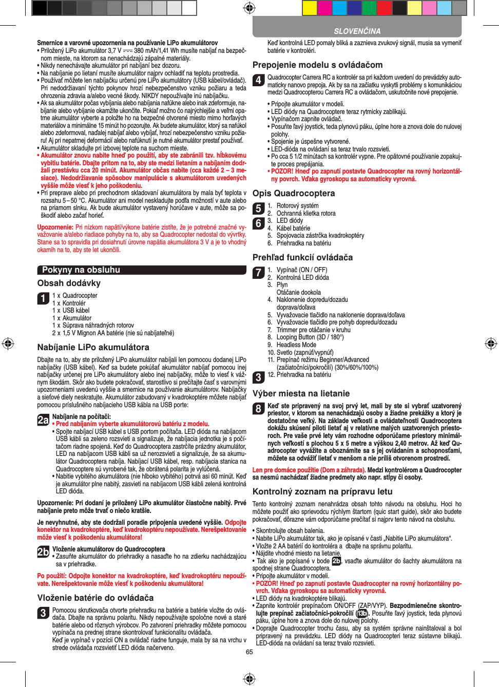 65Smernice a varovné upozornenia na používanie LiPo akumulátorov•  Priložený LiPo akumulátor 3,7 V   380 mAh/1,41 Wh musíte nabíjať na bezpeč-nom mieste, na ktorom sa nenachádzajú zápalné materiály.•  Nikdy nenechávajte akumulátor pri nabíjaní bez dozoru. •  Na nabíjanie po lietaní musíte akumulátor najprv ochladiť na teplotu prostredia.•  Používať môžete len nabíjačku určenú pre LiPo akumulátory (USB kábel/ovládač). Pri  nedodržiavaní  týchto  pokynov hrozí  nebezpečenstvo vzniku  požiaru a  teda ohrozenia zdravia a/alebo vecné škody. NIKDY nepoužívajte inú nabíjačku.•  Ak sa akumulátor počas vybíjania alebo nabíjania nafúkne alebo inak zdeformuje, na-bíjanie alebo vybíjanie okamžite ukončite. Pokiaľ možno čo najrýchlejšie a veľmi opa-trne akumulátor vyberte a položte ho na bezpečné otvorené miesto mimo horľavých materiálov a minimálne 15 minút ho pozorujte. Ak budete akumulátor, ktorý sa nafúkol alebo zdeformoval, naďalej nabíjať alebo vybíjať, hrozí nebezpečenstvo vzniku požia-ru! Aj pri nepatrnej deformácií alebo nafúknutí je nutné akumulátor prestať používať.•  Akumulátor skladujte pri izbovej teplote na suchom mieste.•  Akumulátor znovu nabite hneď po použití, aby ste zabránili tzv. hĺbkovému vybitiu batérie. Dbajte pritom na to, aby ste medzi lietaním a nabíjaním dodr-žali prestávku cca 20 minút. Akumulátor občas nabite (cca každé 2 – 3 me-siace). Nedodržiavanie spôsobov manipulácie s akumulátorom uvedených vyššie môže viesť k jeho poškodeniu.•  Pri preprave alebo pri prechodnom skladovaní akumulátora by mala byť teplota v rozsahu 5 – 50 °C. Akumulátor ani model neskladujte podľa možností v aute alebo na priamom slnku. Ak bude akumulátor vystavený horúčave v aute, môže sa po-škodiť alebo začať horieť.Upozornenie: Pri nízkom napätí/výkone batérie zistíte, že je potrebné značné vy-važovanie a/alebo riadiace pohyby na to, aby sa Quadrocopter nedostal do vývrtky. Stane sa to spravidla pri dosiahnutí úrovne napätia akumulátora 3 V a je to vhodný okamih na to, aby ste let ukončili.Pokyny na obsluhuObsah dodávky11  x Quadrocopter 1  x Kontrolér  1  x USB kábel  1  x Akumulátor  1  x Súprava náhradných rotorov  2  x 1,5 V Mignon AA batérie (nie sú nabíjateľné)Nabíjanie LiPo akumulátoraDbajte na to, aby ste priložený LiPo akumulátor nabíjali len pomocou dodanej LiPo nabíjačky (USB kábel). Keď sa budete pokúšať akumulátor nabíjať pomocou inej nabíjačky určenej pre LiPo akumulátory alebo inej nabíjačky, môže to viesť k váž-nym škodám. Skôr ako budete pokračovať, starostlivo si prečítajte časť s varovnými upozorneniami uvedenú vyššie a smernice na používanie akumulátorov. Nabíjačky a sieťové diely neskratujte. Akumulátor zabudovaný v kvadrokoptére môžete nabíjať pomocou príslušného nabíjacieho USB kábla na USB porte:2aNabíjanie na počítači:•  Pred nabíjaním vyberte akumulátorovú batériu z modelu.  •  Spojte nabíjací USB kábel s USB portom počítača. LED dióda na nabíjacom USB kábli sa zeleno rozsvieti a signalizuje, že nabíjacia jednotka je s počí-tačom riadne spojená. Keď do Quadrocoptera zastrčíte prázdny akumulátor, LED na nabíjacom USB kábli sa už nerozsvieti a signalizuje, že sa akumu-látor Quadrocoptera nabíja. Nabíjací USB kábel, resp. nabíjacia stanica na Quadrocoptere sú vyrobené tak, že obrátená polarita je vylúčená.  •  Nabitie vybitého akumulátora (nie hlboko vybitého) potrvá asi 60 minút. Keď je akumulátor plne nabitý, zasvieti na nabíjacom USB kábli zelená kontrolná LED dióda. Upozornenie: Pri dodaní je priložený LiPo akumulátor čiastočne nabitý. Prvé nabíjanie preto môže trvať o niečo kratšie.Je nevyhnutné, aby ste dodržali poradie pripojenia uvedené vyššie. Odpojte konektor na kvadrokoptére, keď kvadrokoptéru nepoužívate. Nerešpektovanie môže viesť k poškodeniu akumulátora!2b Vloženie akumulátorov do Quadrocoptera•   Zasuňte akumulátor do priehradky a nasaďte ho na zdierku nachádzajúcu sa v priehradke. Po použití: Odpojte konektor na kvadrokoptére, keď kvadrokoptéru nepouží-vate. Nerešpektovanie môže viesť k poškodeniu akumulátora! Vloženie batérie do ovládača3 Pomocou skrutkovača otvorte priehradku na batérie a batérie vložte do ovlá-dača. Dbajte na správnu polaritu. Nikdy nepoužívajte spoločne nové a staré batérie alebo od rôznych výrobcov. Po zatvorení priehradky môžete pomocou vypínača na prednej strane skontrolovať funkcionalitu ovládača.   Keď je vypínač v pozícii ON a ovládač riadne funguje, mala by sa na vrchu v strede ovládača rozsvietiť LED dióda načerveno.   Keď kontrolná LED pomaly bliká a zaznieva zvukový signál, musia sa vymeniť batérie v kontroléri.Prepojenie modelu s ovládačom4  Quadrocopter Carrera RC a kontrolér sa pri každom uvedení do prevádzky auto-maticky nanovo prepoja. Ak by sa na začiatku vyskytli problémy s komunikáciou medzi Quadrocopterou Carrera RC a ovládačom, uskutočnite nové prepojenie.  •  Pripojte akumulátor v modeli.      •  LED diódy na Quadrocoptere teraz rytmicky  zablikajú.       •  Vypínačom zapnite ovládač.       •  Posuňte ľavý joystick, teda plynovú páku, úplne hore a znova dole do nulovej polohy.       •  Spojenie je úspešne vytvorené.       •  LED-dióda na ovládaní sa teraz trvalo rozsvieti.      •  Po cca 5 1/2 minútach sa kontrolér vypne. Pre opätovné používanie zopakuj-te proces prepájania. •  POZOR! Hneď po zapnutí postavte Quadrocopter na rovný horizontál-ny povrch. Vďaka gyroskopu sa automaticky vyrovná.Opis Quadrocoptera51.  Rotorový systém2.  Ochranná klietka rotora63.  LED diódy4.  Kábel batérie  5.  Spojovacia zástrčka kvadrokoptéry  6.  Priehradka na batériuPrehľad funkcií ovládača 71.  Vypínač (ON / OFF)2.   Kontrolná LED dióda  3.  Plyn     Otáčanie dookola  4.  Naklonenie dopredu/dozadu     doprava/doľava  5.   Vyvažovacie tlačidlo na naklonenie doprava/doľava  6.  Vyvažovacie tlačidlo pre pohyb dopredu/dozadu   7.   Trimmer pre otáčanie v kruhu  8.   Looping Button (3D / 180°)  9.   Headless Mode  10.  Svetlo (zapnúť/vypnúť)  11. Prepínač režimu Beginner/Advanced     (začiatočníci/pokročilí) (30%/60%/100%)312. Priehradka na batériu Výber miesta na lietanie8 Keď ste pripravený na svoj prvý let, mali  by ste si vybrať uzatvorený priestor, v ktorom sa nenachádzajú osoby a žiadne prekážky a ktorý je dostatočne veľký. Na základe veľkosti a ovládateľnosti Quadrocoptera dokážu skúsení piloti lietať aj v relatívne malých uzatvorených priesto-roch. Pre vaše prvé lety vám rozhodne odporúčame priestory minimál-nych veľkostí s plochou 5 x 5 metre a výškou 2,40 metrov. Až keď Qu-adrocopter vyvážite a oboznámite sa s jej ovládaním a schopnosťami, môžete sa odvážiť lietať v menšom a nie príliš otvorenom prostredí. Len pre domáce použitie (Dom a záhrada). Medzi kontrolérom a  Quadrocopter sa nesmú nachádzať žiadne predmety ako napr. stĺpy či osoby.Kontrolný zoznam na prípravu letuTento  kontrolný  zoznam  nenahrádza  obsah  tohto  návodu  na  obsluhu.  Hoci  ho môžete použiť ako sprievodcu rýchlym štartom (quic start guide), skôr ako budete pokračovať, dôrazne vám odporúčame prečítať si najprv tento návod na obsluhu.•  Skontrolujte obsah balenia.•  Nabite LiPo akumulátor tak, ako je opísané v časti „Nabitie LiPo akumulátora“.•  Vložte 2 AA batérií do kontroléra a  dbajte na správnu  polaritu.•  Nájdite vhodné miesto na lietanie.• Tak ako je popísané v bode 2b, vsaďte akumulátor do šachty akumulátora na spodnej strane Quadrocoptera.•  Pripojte akumulátor v modeli.•  POZOR! Hneď po zapnutí postavte Quadrocopter na rovný horizontálny po-vrch. Vďaka gyroskopu sa automaticky vyrovná.•  LED diódy na kvadrokoptére blikajú.•  Zapnite kontrolér prepínačom ON/OFF (ZAP/VYP). Bezpodmienečne skontro-lujte prepínač začiatočníci-pokročilí (13b). Posuňte ľavý joystick, teda plynovú páku, úplne hore a znova dole do nulovej polohy.•  Doprajte  Quadrocopter trochu  času, aby  sa  systém  správne nainštaloval a  bol pripravený na  prevádzku.  LED  diódy na  Quadrocopteri  teraz  sústavne  blikajú. LED-dióda na ovládaní sa teraz trvalo rozsvieti.SLOVENČINA