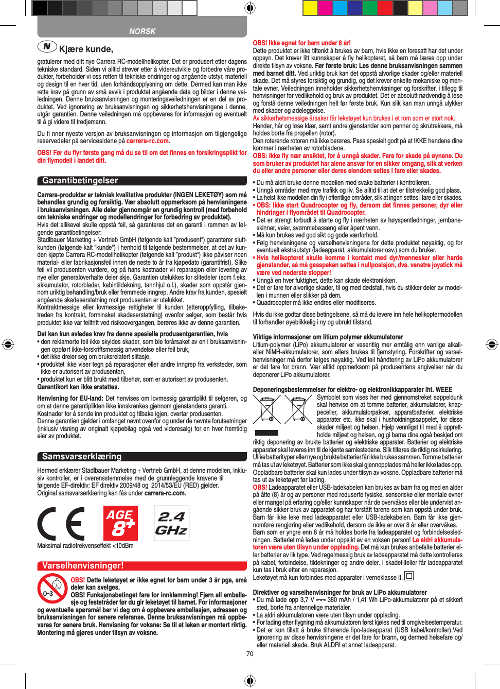 70 Kjære kunde,gratulerer med ditt nye Carrera RC-modellhelikopter. Det er produsert etter dagens tekniske standard. Siden vi alltid strever etter å videreutvikle og forbedre våre pro-dukter, forbeholder vi oss retten til tekniske endringer og angående utstyr, materiell og design til en hver tid, uten forhåndsopplysning om dette. Dermed kan man ikke rette krav på grunn av små avvik i produktet angående data og bilder i denne vei-ledningen. Denne bruksanvisningen og monteringsveiledningen er en del av pro-duktet. Ved ignorering  av bruksanvisningen  og sikkerhetshenvisningene i denne, utgår garantien. Denne veiledningen må oppbevares for informasjon og eventuelt til å gi videre til tredjemann.Du ﬁ nner nyeste versjon av bruksanvisningen og informasjon om tilgjengelige reservedeler på servicesidene på carrera-rc.com.OBS! Før du ﬂyr første gang må du se til om det ﬁnnes en forsikringsplikt for din ﬂymodell i landet ditt.GarantibetingelserCarrera-produkter er teknisk kvalitative produkter (INGEN LEKETØY) som må behandles grundig og forsiktig. Vær absolutt oppmerksom på henvisningene i bruksanvisningen. Alle deler gjennomgår en grundig kontroll (med forbehold om tekniske endringer og modellendringer for forbedring av produktet).Hvis det allikevel skulle oppstå feil, så garanteres det en garanti i rammen av føl-gende garantibetingelser:Stadlbauer Marketing + Vertrieb GmbH (følgende kalt ”produsent“) garanterer slutt-kunden (følgende kalt ”kunde“) i henhold til følgende bestemmelser, at det av kun-den kjøpte Carrera RC-modellhelikopter (følgende kalt ”produkt“) ikke påviser noen material- eller fabrikasjonsfeil innen de neste to år fra kjøpedato (garantifrist). Slike feil vil produsenten vurdere, og på hans kostnader vil reparasjon eller levering av nye eller generaloverhalte deler skje. Garantien utelukkes for slitedeler (som f.eks. akkumulator, rotorblader, kabintildekning, tannhjul o.l.), skader som oppstår gjen-nom uriktig behandling/bruk eller fremmede inngrep. Andre krav fra kunden, spesielt angående skadeserstatning mot produsenten er utelukket.Kontraktmessige  eller  lovmessige  rettigheter  til  kunden  (etteroppfylling,  tilbake-treden fra kontrakt, forminsket skadeserstatning) ovenfor selger, som består hvis produktet ikke var feilfritt ved risikoovergangen, berøres ikke av denne garantien.Det kan kun avledes krav fra denne spesielle produsentgarantien, hvis•  den reklamerte feil ikke skyldes skader, som ble forårsaket av en i bruksanvisnin-gen oppført ikke-forskriftsmessig anvendelse eller feil bruk,•  det ikke dreier seg om bruksrelatert slitasje,•  produktet ikke viser tegn på reparasjoner eller andre inngrep fra verksteder, som ikke er autorisert av produsenten,•  produktet kun er blitt brukt med tilbehør, som er autorisert av produsenten.Garantikort kan ikke erstattes.Henvisning for EU-land: Det henvises om lovmessig garantiplikt til selgeren, og om at denne garantiplikten ikke innskrenkes gjennom gjenstandens garanti. Kostnader for å sende inn produktet og tilbake igjen, overtar produsenten.Denne garantien gjelder i omfanget nevnt ovenfor og under de nevnte forutsetninger (inklusiv visning av originalt kjøpebilag også ved videresalg) for en hver fremtidig eier av produktet.SamsvarserklæringHermed erklærer Stadlbauer Marketing + Vertrieb GmbH, at denne modellen, inklu-siv kontroller, er i overensstemmelse med de grunnleggende kravene til følgende EF-direktiv: EF direktiv 2009/48 og  2014/53/EU (RED) gjelder.Original samsvarserklæring kan fås under carrera-rc.com.Maksimal radiofrekvenseﬀekt &lt;10dBm Varselhenvisninger!OBS! Dette leketøyet er ikke egnet for barn under 3 år pga, små deler kan svelges. OBS! Funksjonsbetinget fare for innklemming! Fjern all emballa-sje og festetråder før du gir leketøyet til barnet. For informasjoner og eventuelle spørsmål ber vi deg om å oppbevare emballasjen, adressen og bruksanvisningen for senere referanse. Denne bruksanvisningen må oppbe-vares for senere bruk. Henvisning for voksne: Se til at leken er montert riktig. Montering må gjøres under tilsyn av voksne. OBS! Ikke egnet for barn under 8 år!Dette produktet er ikke tiltenkt å brukes av barn, hvis ikke en foresatt har det under oppsyn. Det krever litt kunnskaper å ﬂy helikopteret, så barn må læres opp under direkte tilsyn av voksne. Før første bruk: Les denne bruksanvisningen sammen med barnet ditt. Ved uriktig bruk kan det oppstå alvorlige skader og/eller materiell skade. Det må styres forsiktig og grundig, og det krever enkelte mekaniske og men-tale evner. Veiledningen inneholder sikkerhetshenvisninger og forskrifter, i tillegg til henvisninger for vedlikehold og bruk av produktet. Det er absolutt nødvendig å lese og forstå denne veiledningen helt før første bruk. Kun slik kan man unngå ulykker med skader og ødeleggelse. Av sikkerhetsmessige årsaker får leketøyet kun brukes i et rom som er stort nok. Hender, hår og løse klær, samt andre gjenstander som penner og skrutrekkere, må holdes borte fra propellen (rotor).Den roterende rotoren må ikke berøres. Pass spesielt godt på at IKKE hendene dine kommer i nærheten av rotorbladene.OBS: Ikke ﬂy nær ansiktet, for å unngå skader. Fare for skade på øynene. Du som bruker av produktet har alene ansvar for en sikker omgang, slik at verken du eller andre personer eller deres eiendom settes i fare eller skades.•  Du må aldri bruke denne modellen med svake batterier i kontrolleren.•  Unngå områder med mye traﬁkk og liv. Se alltid til at det er tilstrekkelig god plass.•  La helst ikke modellen din ﬂy i oﬀentlige områder, slik at ingen settes i fare eller skades.•  OBS: Ikke start Quadrocopter og ﬂy, dersom det ﬁnnes personer, dyr eller hindringer i ﬂyområdet til Quadrocopter.•  Det er strengt forbudt å starte og ﬂy i nærheten av høyspentledninger, jernbane-skinner, veier, svømmebasseng eller åpent vann.•  Må kun brukes ved god sikt og gode værforhold.•  Følg henvisningene og varselhenvisningene for dette produktet nøyaktig, og for eventuelt ekstrautstyr (ladeapparat, akkumulatorer osv.) som du bruker.•  Hvis  helikopteret  skulle komme  i  kontakt  med  dyr/mennesker eller  harde gjenstander, så må gasspaken settes i nullposisjon, dvs. venstre joystick må være ved nederste stopper!•  Unngå en hver fuktighet, dette kan skade elektronikken. •  Det er fare for alvorlige skader, til og med dødsfall, hvis du stikker deler av model-len i munnen eller slikker på dem.•  Quadrocopter må ikke endres eller modiﬁseres.Hvis du ikke godtar disse betingelsene, så må du levere inn hele helikoptermodellen til forhandler øyeblikkelig i ny og ubrukt tilstand.Viktige informasjoner om litium polymer akkumulatorerLitium-polymer (LiPo) akkumulatorer er  vesentlig mer ømtålig  enn vanlige alkali- eller NiMH-akkumulatorer, som ellers brukes til fjernstyring. Forskrifter og varsel-henvisninger må derfor følges nøyaktig. Ved feil håndtering av LiPo akkumulatorer er det fare for brann. Vær alltid oppmerksom på produsentens angivelser når du deponerer LiPo akkumulatorer.Deponeringsbestemmelser for elektro- og elektronikkapparater iht. WEEESymbolet som vises her med gjennomstreket søppeldunk skal henvise om at tomme batterier, akkumulatorer, knap-peceller,  akkumulatorpakker,  apparatbatterier,  elektriske apparater etc. ikke skal i husholdningssøppelet, for disse skader miljøet og helsen. Hjelp vennligst til med å opprett-holde miljøet og helsen, og gi barna dine også beskjed om riktig deponering av brukte batterier og  elektriske apparater. Batterier og elektriske apparater skal leveres inn til de kjente samlestedene. Slik tilføres de riktig resirkulering. Ulike batterityper eller nye og brukte batterier får ikke brukes sammen. Tomme batterier må tas ut av leketøyet. Batterier som ikke skal gjennopplades må heller ikke lades opp.  Oppladbare batterier skal kun lades under tilsyn av voksne. Oppladbare batterier må tas ut av leketøyet før lading. OBS! Ladeapparatet eller USB-ladekabelen kan brukes av barn fra og med en alder på åtte (8) år og av personer med reduserte fysiske, sensoriske eller mentale evner eller mangel på erfaring og/eller kunnskaper når de overvåkes eller ble undervist an-gående sikker bruk av apparatet og har forstått farene som kan oppstå under bruk. Barn får ikke leke med ladeapparatet eller USB-ladekabelen. Barn får ikke gjen-nomføre rengjøring eller vedlikehold, dersom de ikke er over 8 år eller overvåkes. Barn som er yngre enn 8 år må holdes borte fra ladeapparatet og forbindelsesled-ningen. Batteriet må lades under oppsikt av en voksen person! La aldri akkumula-toren være uten tilsyn under opplading. Det må kun brukes anbefalte batterier el-ler batterier av lik type. Ved regelmessig bruk av ladeapparatet må dette kontrolleres på kabel, forbindelse, tildekninger og andre deler. I skadetilfeller får ladeapparatet kun tas i bruk etter en reparasjon.Leketøyet må kun forbindes med apparater i verneklasse II. Direktiver og varselhenvisninger for bruk av LiPo akkumulatorer•  Du må lade opp 3,7 V   380 mAh / 1,41 Wh LiPo-akkumulatorer på et sikkert sted, borte fra antennelige materialer.•  La aldri akkumulatoren være uten tilsyn under opplading. •  For lading etter ﬂygning må akkumulatoren først kjøles ned til omgivelsestemperatur.•  Det er  kun tillatt å bruke tilhørende lipo-ladeapparat  (USB kabel/kontroller).Ved ignorering av disse henvisningene er det fare for brann, og dermed helsefare og/eller materiell skade. Bruk ALDRI et annet ladeapparat.NORSK