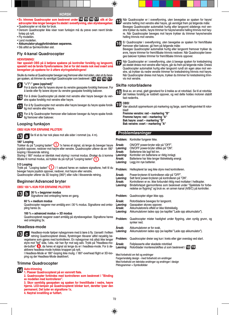 72•   Ev. trimmes Quadrocopter som beskrevet under 14 15 16 17, slik at Qu-adrocopter ikke lenger beveges fra stedet i sveveﬂyvning, uten styrebevegelser.•   Quadrocopter er nå klar for bruk.•   Dersom Quadrocopter ikke viser noen funksjon må du prøve oven nevnt binde-forløp på nytt.•   Fly modellen.•   Land modellen.•   Akkumulator-pluggforbindelsen separeres.•   Slå alltid av fjernkontrollen sist.Fly 4-kanal QuadrocopterHENVISNING! Vær spesielt OBS på å betjene spakene på kontroller forsiktig og langsomt, spesielt ved de første ﬂyveforsøkene. Det er for det meste nok med svært små bevegelser på spakene for å utføre styringsbefalingene!Skulle du merke at Quadrocopter beveger seg fremover eller mot siden, uten at du beve-ger spaken, så trimmer du vennligst Quadrocopter som beskrevet i (14 15 16 17). 9”+”/”-” gass (opp/ned)” For å starte eller ﬂy høyere skyver du venstre gasspake forsiktig fremover. For å lande eller ﬂy lavere skyver du venstre gasspake forsiktig bakover.10 For å dreie Quadrocopter på stedet mot venstre eller høyre beveger du ven-stre spake forsiktig mot venstre eller høyre.11 For å ﬂy Quadrocopter mot venstre eller høyre beveger du høyre spake forsik-tig mot venstre eller høyre.12 For å ﬂy Quadrocopter fremover eller bakover beveger du høyre spake forsik-tig fremover eller bakover.Looping funksjonOBS! KUN FOR ERFARNE PILOTER!13  a Se til at du har nok plass mot alle sider i rommet (ca. 4 m).180° LoopingTrykker du på ”Looping tasten”  1 1x høres et signal, så lenge du beveger høyre joystick oppover, nedover mot høyre eller venstre. Quadrocopter utfører da en 180° looping i tilsvarende retning. Styring i 180° modus er identisk med styring i normal modus. Ønsker du å komme tilbake til normal modus, så trykker du på nytt på ”Looping tasten”  1.  3 D LoopingTrykk på  ”Looping tasten”  1 i 1 sekund høres en raskere signaltone, helt til du beveger høyre joystick oppover, nedover, mot høyre eller venstre.Quadrocopter utfører da 3D looping (360°) eller rulle i tilsvarende retning.Beginner/Advanced bryterOBS! 100 % KUN FOR ERFARNE PILOTER!13  b30 % = begynner modus Signaltone ved omkopling høres en gang.   60 % = medium modus   Quadrocopter reagerer mer ømtålig enn i 30 % modus. Signaltone ved omko-pling høres 2x.   100 % = advanced modus -&gt; 3D modus   Quadrocopteret reagerer svært ømtålig på styrebevegelser. Signaltone høres ved omkopling 3x.Headless-mode13  cHeadless-mode hjelper nybegynnere med å lære å ﬂy. Uansett i hvilken retning Quadrocopteret dreies, ﬂyretningen tilsvarer alltid nøyaktig be-vegelsene som gjøres med kontrolleren. En nybegynner må altså ikke lenger styre mot ”feil” side, f.eks. når han ﬂyr mot seg selv. Trykk på ”Headless-mo-de-button”  9, da høres et signal så lenge du er i headless-mode. For å de-aktivere headless-mode trykkes knappen på nytt.   I Headless-Mode er 180°-looping ikke mulig. I 180°-overhead ﬂight er 3D-loo-ping og der Headless-Mode deaktivert.Trimme Quadrocopter14Auto-trimming 1. Plasser Quadrocopteret på en vannrett ﬂate.   2. Quadrocopter forbindes med kontrolleren som beskrevet i ”Binding av modellen med kontrolleren”.   3. Skyv samtidig gasspaken og spaken for frem/tilbake i nedre, høyre hjørne. LED-lampen på Quadrocopteret blinker kort, deretter lyser den permanent. Det lyder en signaltone 1x.  4. Nøytral innstilling er fullført.15 Når Quadrocopter er i  sveveﬂyvning, uten bevegelse av spaken for høyre/venstre helling mot venstre eller høyre, gå vennligst frem på følgende måte:    Beveges Quadrocopter automatisk hurtig eller langsomt sidelengs mot ven-stre trykker du nedre, høyre trimmer for høyre/venstre helling trinnvis mot høy-re. Når Quadrocopter beveges mot høyre trykker du trimmer høyre/venstre helling trinnvis mot venstre.16Er Quadrocopter i sveveﬂyvning, uten bevegelse av spaken for frem/tilbake fremover eller bakover, gå frem på følgende måte:   Beveges Quadrocopter automatisk hurtig eller langsomt fremover trykker du øvre, høyre trimmer for frem/tilbake trinnvis nedover. Når Quadrocopter beve-ges bakover trykkes trimmer for frem/tilbake trinnvis oppover.17 Når Quadrocopter er i sveveﬂyvning, uten å bevege spaken for kretsdreining på stedet dreies mot venstre eller høyre, går du frem på følgende måte: Dreies Quadrocopter automatisk hurtig eller langsomt rundt sin egen akse mot ven-stre, så trykker du nedre venstre trimmer for kretsdreining trinnvis mot høyre. Når Quadrocopter dreies mot høyre, trykker du trimmer for kretsdreining trinn-vis mot venstre.Skifte rotorbladene18 Bruk ev. en smal, glatt gjenstand for å trekke av et rotorblad. Se til at rotorbla-det trekkes forsiktig av loddrett oppover, og ved dette holdes motoren stabilt fast nedenfra. 19OBS!  Vær absolutt oppmerksom på markering og farge, samt hellingsvinkel til rotor-blad! Fremme venstre: rød – markering ”B“  Fremme høyre: rød – markering ”A“  Bak høyre: svart – markering ”B“  Bak venstre: svart – markering ”A“ProblemløsningerProblem:   Kontroller fungerer ikke.Årsak:   ON/OFF power-bryter står på ”OFF”.Løsning:   ON/OFF power-bryter stilles på ”ON”.Årsak:   Batteriene ble lagt feil inn.Løsning:   Kontroller om batteriene er riktig innlagt.Årsak:   Batteriene har ikke lenger tilstrekkelig energi.Løsning:   Legg inn nye batterier.Problem:   Helikopteret lar seg ikke styre med kontrolleren.Årsak:  Power-bryteren til kontrolleren står på ”OFF”.Løsning:   Sett først power-bryteren på kontrolleren på ”ON”.Årsak:   Kontrolleren er ev. ikke forbundet riktig med mottaker i helikopter.Løsning:   Bindeforløpet gjennomføres som beskrevet under ”Sjekkliste for forbe-redelse av ﬂygning” og bruk ev. en annen kanal (A/B/C) på kontroller.Problem:   Quadrocopter stiger ikke opp.Årsak:   Rotorbladene beveges for langsomt.Løsning:   Gasspaken skyves oppover.Årsak:  Akkumulatorens eﬀekt er ikke tilstrekkelig.Løsning:   Akkumulatoren lades opp (se kapittel ”Lade opp akkumulator”).Problem:   Quadrocopter  mister hastighet  under  ﬂygning,  uten  synlig  grunn,  og synker ned.Årsak:   Akkumulatoren er for svak.Løsning:   Akkumulatoren lades opp (se kapittel ”Lade opp akkumulator”).Problem:   Quadrocopter dreier seg kun i krets eller gjør overslag ved start.Årsak:   Feilplasserte eller skadede rotorbladLøsning:   Rotorblader monteres/skiftes ut som beskrevet i 18 19.Med forbehold om feil og endringer Farger/endelig design - med forbehold om endringerMed forbehold om tekniske endringer og endringer i designPiktogrammer = SymbolbilderNORSK
