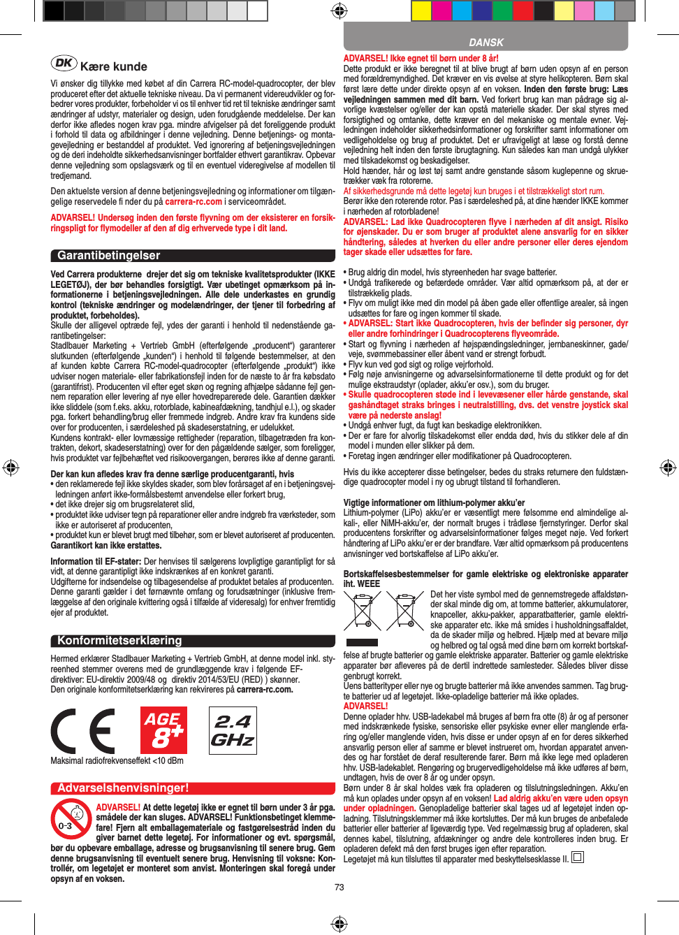 73 Kære kundeVi ønsker dig tillykke med købet af din Carrera RC-model-quadrocopter, der blev produceret efter det aktuelle tekniske niveau. Da vi permanent videreudvikler og for-bedrer vores produkter, forbeholder vi os til enhver tid ret til tekniske ændringer samt ændringer af udstyr, materialer og design, uden forudgående meddelelse. Der kan derfor ikke aﬂedes nogen krav pga. mindre afvigelser på det foreliggende produkt i forhold til data og afbildninger i denne vejledning. Denne betjenings- og monta-gevejledning er bestanddel af produktet. Ved ignorering af betjeningsvejledningen og de deri indeholdte sikkerhedsanvisninger bortfalder ethvert garantikrav. Opbevar denne vejledning som opslagsværk og til en eventuel videregivelse af modellen til tredjemand.Den aktuelste version af denne betjeningsvejledning og informationer om tilgæn-gelige reservedele ﬁ nder du på carrera-rc.com i serviceområdet.ADVARSEL! Undersøg inden den første ﬂyvning om der eksisterer en forsik-ringspligt for ﬂymodeller af den af dig erhvervede type i dit land.  GarantibetingelserVed Carrera produkterne  drejer det sig om tekniske kvalitetsprodukter (IKKE LEGETØJ), der bør  behandles forsigtigt. Vær ubetinget  opmærksom på in-formationerne  i  betjeningsvejledningen.  Alle  dele  underkastes  en  grundig kontrol (tekniske ændringer og modelændringer, der tjener til forbedring af produktet, forbeholdes).Skulle der alligevel optræde fejl, ydes der garanti i henhold til nedenstående ga-rantibetingelser:Stadlbauer  Marketing  +  Vertrieb  GmbH  (efterfølgende  „producent“)  garanterer slutkunden (efterfølgende „kunden“) i  henhold til  følgende bestemmelser, at  den af  kunden  købte  Carrera  RC-model-quadrocopter  (efterfølgende  „produkt“)  ikke udviser nogen materiale- eller fabrikationsfejl inden for de næste to år fra købsdato (garantifrist). Producenten vil efter eget skøn og regning afhjælpe sådanne fejl gen-nem reparation eller levering af nye eller hovedreparerede dele. Garantien dækker ikke sliddele (som f.eks. akku, rotorblade, kabineafdækning, tandhjul e.l.), og skader pga. forkert behandling/brug eller fremmede indgreb. Andre krav fra kundens side over for producenten, i særdeleshed på skadeserstatning, er udelukket.Kundens kontrakt- eller lovmæssige rettigheder (reparation, tilbagetræden fra kon-trakten, dekort, skadeserstatning) over for den pågældende sælger, som foreligger, hvis produktet var fejlbehæftet ved risikoovergangen, berøres ikke af denne garanti.Der kan kun aﬂedes krav fra denne særlige producentgaranti, hvis •  den reklamerede fejl ikke skyldes skader, som blev forårsaget af en i betjeningsvej-ledningen anført ikke-formålsbestemt anvendelse eller forkert brug,•  det ikke drejer sig om brugsrelateret slid,•  produktet ikke udviser tegn på reparationer eller andre indgreb fra værksteder, som ikke er autoriseret af producenten,•  produktet kun er blevet brugt med tilbehør, som er blevet autoriseret af producenten.Garantikort kan ikke erstattes.Information til EF-stater: Der henvises til sælgerens lovpligtige garantipligt for så vidt, at denne garantipligt ikke indskrænkes af en konkret garanti. Udgifterne for indsendelse og tilbagesendelse af produktet betales af producenten.Denne garanti gælder i det førnævnte omfang og forudsætninger (inklusive frem-læggelse af den originale kvittering også i tilfælde af videresalg) for enhver fremtidig ejer af produktet. KonformitetserklæringHermed erklærer Stadlbauer Marketing + Vertrieb GmbH, at denne model inkl. sty-reenhed stemmer overens med de grundlæggende krav i følgende EF-direktiver: EU-direktiv 2009/48 og  direktiv 2014/53/EU (RED) ) skønner. Den originale konformitetserklæring kan rekvireres på carrera-rc.com.Maksimal radiofrekvenseﬀekt &lt;10 dBm Advarselshenvisninger!ADVARSEL! At dette legetøj ikke er egnet til børn under 3 år pga. smådele der kan sluges. ADVARSEL! Funktionsbetinget klemme-fare! Fjern alt emballagemateriale og fastgørelsestråd inden du giver barnet dette legetøj. For informationer og evt. spørgsmål, bør du opbevare emballage, adresse og brugsanvisning til senere brug. Gem denne brugsanvisning til eventuelt senere brug. Henvisning til voksne: Kon-trollér, om legetøjet er monteret som anvist. Monteringen skal foregå under opsyn af en voksen. ADVARSEL! Ikke egnet til børn under 8 år!Dette produkt er ikke beregnet til at blive brugt af børn uden opsyn af en person med forældremyndighed. Det kræver en vis øvelse at styre helikopteren. Børn skal først lære dette under direkte opsyn af en voksen. Inden den første brug: Læs vejledningen sammen med dit barn. Ved forkert brug kan man pådrage sig al-vorlige kvæstelser og/eller der kan opstå materielle skader. Der  skal  styres med forsigtighed og omtanke, dette kræver en del  mekaniske og mentale evner. Vej-ledningen indeholder sikkerhedsinformationer og forskrifter samt informationer om vedligeholdelse og brug af produktet. Det er ufravigeligt at læse og forstå denne vejledning helt inden den første ibrugtagning. Kun således kan man undgå ulykker med tilskadekomst og beskadigelser.  Hold hænder, hår og løst tøj samt andre genstande såsom kuglepenne og skrue-trækker væk fra rotorerne. Af sikkerhedsgrunde må dette legetøj kun bruges i et tilstrækkeligt stort rum.Berør ikke den roterende rotor. Pas i særdeleshed på, at dine hænder IKKE kommer i nærheden af rotorbladene!ADVARSEL: Lad ikke Quadrocopteren ﬂyve i nærheden af dit ansigt. Risiko for øjenskader. Du er som bruger af produktet alene ansvarlig for en sikker håndtering, således at hverken du eller andre personer eller deres ejendom tager skade eller udsættes for fare. •  Brug aldrig din model, hvis styreenheden har svage batterier.•  Undgå  traﬁkerede  og befærdede områder. Vær altid opmærksom  på, at der  er tilstrækkelig plads.•  Flyv om muligt ikke med din model på åben gade eller  oﬀentlige arealer, så ingen udsættes for fare og ingen  kommer til skade.•  ADVARSEL: Start ikke Quadrocopteren, hvis der beﬁnder sig personer, dyr eller andre forhindringer i Quadrocopterens ﬂyveområde.•  Start og ﬂyvning i nærheden af højspændingsledninger, jernbaneskinner, gade/veje, svømmebassiner eller åbent vand er strengt forbudt.•  Flyv kun ved god sigt og rolige vejrforhold.•  Følg nøje anvisningerne og advarselsinformationerne til dette produkt og for det mulige ekstraudstyr (oplader, akku’er osv.), som du bruger.•  Skulle quadrocopteren støde ind i levevæsener eller hårde genstande, skal gashåndtaget straks bringes i neutralstilling, dvs. det venstre joystick skal være på nederste anslag!•  Undgå enhver fugt, da fugt kan beskadige elektronikken. •  Der er fare for alvorlig tilskadekomst eller endda død, hvis du stikker dele af din model i munden eller slikker på dem.•  Foretag ingen ændringer eller modiﬁkationer på Quadrocopteren.Hvis du ikke accepterer disse betingelser, bedes du straks returnere den fuldstæn-dige quadrocopter model i ny og ubrugt tilstand til forhandleren.Vigtige informationer om lithium-polymer akku’erLithium-polymer (LiPo) akku’er er væsentligt mere følsomme end almindelige al-kali-, eller NiMH-akku’er, der normalt bruges  i trådløse fjernstyringer. Derfor skal producentens forskrifter og advarselsinformationer følges meget nøje. Ved forkert håndtering af LiPo akku’er er der brandfare. Vær altid opmærksom på producentens anvisninger ved bortskaﬀelse af LiPo akku’er.Bortskaﬀelsesbestemmelser for  gamle elektriske og  elektroniske apparater iht. WEEE Det her viste symbol med de gennemstregede aﬀaldstøn-der skal minde dig om, at tomme batterier, akkumulatorer, knapceller,  akku-pakker,  apparatbatterier,  gamle  elektri-ske apparater etc. ikke må smides i husholdningsaﬀaldet, da de skader miljø og helbred. Hjælp med at bevare miljø og helbred og tal også med dine børn om korrekt bortskaf-felse af brugte batterier og gamle elektriske apparater. Batterier og gamle elektriske apparater bør aﬂeveres på de dertil indrettede samlesteder. Således bliver disse genbrugt korrekt. Uens batterityper eller nye og brugte batterier må ikke anvendes sammen. Tag brug-te batterier ud af legetøjet. Ikke-opladelige batterier må ikke oplades. ADVARSEL! Denne oplader hhv. USB-ladekabel må bruges af børn fra otte (8) år og af personer med indskrænkede fysiske, sensoriske eller psykiske evner eller manglende erfa-ring og/eller manglende viden, hvis disse er under opsyn af en for deres sikkerhed ansvarlig person eller af samme er blevet instrueret om, hvordan apparatet anven-des og har forstået de deraf resulterende farer. Børn må ikke lege med opladeren hhv. USB-ladekablet. Rengøring og brugervedligeholdelse må ikke udføres af børn, undtagen, hvis de over 8 år og under opsyn. Børn under 8 år skal holdes væk fra opladeren og tilslutningsledningen. Akku’en må kun oplades under opsyn af en voksen! Lad aldrig akku’en være uden opsyn under opladningen. Genopladelige batterier skal tages ud af legetøjet inden op-ladning. Tilslutningsklemmer må ikke kortsluttes. Der må kun bruges de anbefalede batterier eller batterier af ligeværdig type. Ved regelmæssig brug af opladeren, skal dennes kabel, tilslutning,  afdækninger og andre  dele kontrolleres inden brug. Er opladeren defekt må den først bruges igen efter reparation.Legetøjet må kun tilsluttes til apparater med beskyttelsesklasse II. DANSK