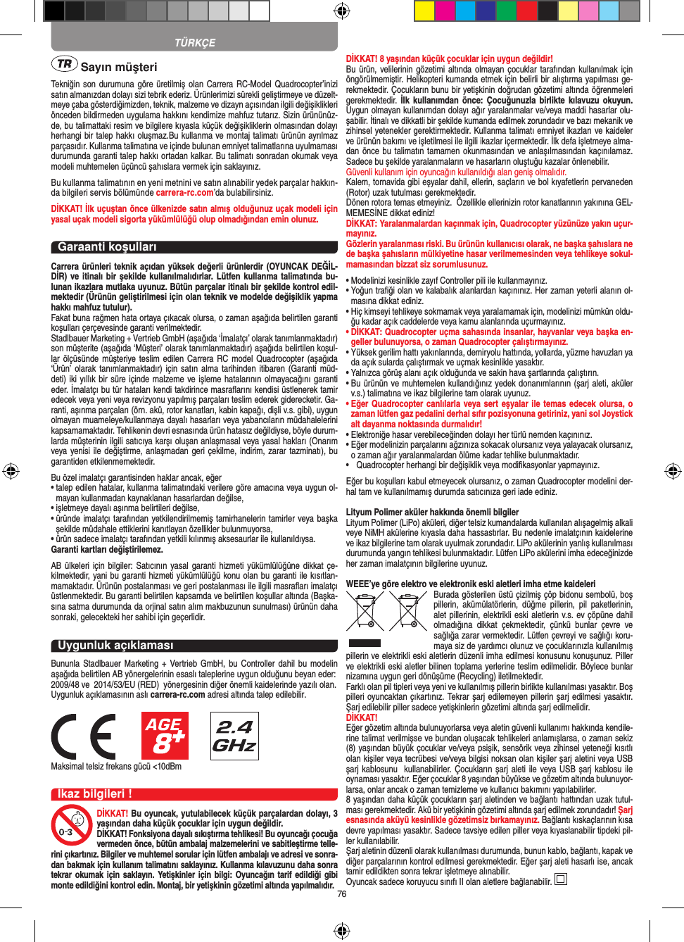 76 Sayın müşteriTekniğin  son durumuna göre üretilmiş olan Carrera RC-Model Quadrocopter’inizi satın almanızdan dolayı sizi tebrik ederiz. Ürünlerimizi sürekli geliştirmeye ve düzelt-meye çaba gösterdiğimizden, teknik, malzeme ve dizayn açısından ilgili değişiklikleri önceden bildirmeden uygulama hakkını kendimize mahfuz tutarız. Sizin ürününüz-de, bu talimattaki resim ve bilgilere kıyasla küçük değişikliklerin olmasından dolayı herhangi bir talep hakkı oluşmaz.Bu kullanma ve montaj talimatı ürünün ayrılmaz parçasıdır. Kullanma talimatına ve içinde bulunan emniyet talimatlarına uyulmaması durumunda garanti talep hakkı ortadan kalkar. Bu talimatı sonradan okumak veya modeli muhtemelen üçüncü şahıslara vermek için saklayınız.Bu kullanma talimatının en yeni metnini ve satın alınabilir yedek parçalar hakkın-da bilgileri servis bölümünde carrera-rc.com’da bulabilirsiniz.DİKKAT! İlk uçuştan önce ülkenizde satın almış olduğunuz uçak modeli için yasal uçak modeli sigorta yükümlülüğü olup olmadığından emin olunuz.Garaanti koşullarıCarrera ürünleri teknik açıdan yüksek değerli ürünlerdir (OYUNCAK DEĞİL-DİR) ve itinalı bir  şekilde kullanılmalıdırlar. Lütfen  kullanma talimatında bu-lunan ikazlara mutlaka uyunuz. Bütün parçalar itinalı bir şekilde kontrol edil-mektedir (Ürünün geliştirilmesi için olan teknik ve modelde değişiklik yapma hakkı mahfuz tutulur).Fakat buna rağmen hata ortaya çıkacak olursa, o zaman aşağıda belirtilen garanti koşulları çerçevesinde garanti verilmektedir. Stadlbauer Marketing + Vertrieb GmbH (aşağıda ‘İmalatçı’ olarak tanımlanmaktadır) son müşterite (aşağıda ‘Müşteri’ olarak tanımlanmaktadır) aşağıda belirtilen koşul-lar ölçüsünde  müşteriye teslim edilen Carrera RC  model Quadrocopter (aşağıda ‘Ürün’ olarak tanımlanmaktadır)  için satın alma  tarihinden itibaren (Garanti  müd-deti) iki yıllık bir süre içinde  malzeme ve işleme hatalarının olmayacağını garanti eder. İmalatçı bu tür hataları kendi takdirince masraﬂarını kendisi üstlenerek tamir edecek veya yeni veya revizyonu yapılmış parçaları teslim ederek giderecketir. Ga-ranti, aşınma parçaları (örn. akü, rotor kanatları, kabin kapağı, dişli v.s. gibi), uygun olmayan muameleye/kullanmaya dayalı hasarları veya yabancıların müdahalelerini kapsamamaktadır. Tehlikenin devri esnasında ürün hatasız değildiyse, böyle durum-larda müşterinin ilgili satıcıya karşı oluşan anlaşmasal veya yasal hakları (Onarım veya yenisi ile değiştirme, anlaşmadan geri çekilme, indirim, zarar tazminatı), bu garantiden etkilenmemektedir.Bu özel imalatçı garantisinden haklar ancak, eğer •  talep edilen hatalar, kullanma talimatındaki verilere göre amacına veya uygun ol-mayan kullanmadan kaynaklanan hasarlardan değilse,•  işletmeye dayalı aşınma belirtileri değilse,•  üründe imalatçı tarafından yetkilendirilmemiş tamirhanelerin tamirler veya başka şekilde müdahale ettiklerini kanıtlayan özellikler bulunmuyorsa, •  ürün sadece imalatçı tarafından yetkili kılınmış aksesaurlar ile kullanıldıysa. Garanti kartları değiştirilemez.AB ülkeleri için  bilgiler: Satıcının yasal garanti  hizmeti yükümlülüğüne dikkat çe-kilmektedir, yani bu garanti hizmeti yükümlülüğü konu olan bu garanti ile kısıtlan-mamaktadır. Ürünün postalanması ve geri postalanması ile ilgili masraﬂarı imalatçı üstlenmektedir. Bu garanti belirtilen kapsamda ve belirtilen koşullar altında (Başka-sına satma durumunda da orjinal satın alım makbuzunun sunulması) ürünün daha sonraki, gelecekteki her sahibi için geçerlidir.Uygunluk açıklamasıBununla Stadlbauer Marketing + Vertrieb GmbH, bu Controller dahil bu modelin aşağıda belirtilen AB yönergelerinin esaslı taleplerine uygun olduğunu beyan eder: 2009/48 ve  2014/53/EU (RED)  yönergesinin diğer önemli kaidelerinde yazılı olan. Uygunluk açıklamasının aslı carrera-rc.com adresi altında talep edilebilir.Maksimal telsiz frekans gücü &lt;10dBmİkaz bilgileri !DİKKAT! Bu oyuncak, yutulabilecek küçük parçalardan dolayı, 3 yaşından daha küçük çocuklar için uygun değildir. DİKKAT! Fonksiyona dayalı sıkıştırma tehlikesi! Bu oyuncağı çocuğa vermeden önce, bütün ambalaj malzemelerini ve sabitleştirme telle-rini çıkartınız. Bilgiler ve muhtemel sorular için lütfen ambalajı ve adresi ve sonra-dan bakmak için kullanım talimatını saklayınız. Kullanma kılavuzunu daha sonra tekrar okumak  için saklayın. Yetişkinler için bilgi: Oyuncağın  tarif edildiği gibi monte edildiğini kontrol edin. Montaj, bir yetişkinin gözetimi altında yapılmalıdır. DİKKAT! 8 yaşından küçük çocuklar için uygun değildir!Bu ürün, velilerinin gözetimi  altında  olmayan çocuklar  tarafından kullanılmak için öngörülmemiştir. Helikopteri kumanda etmek için belirli bir alıştırma yapılması ge-rekmektedir. Çocukların bunu bir yetişkinin doğrudan gözetimi altında öğrenmeleri gerekmektedir.  İlk kullanımdan  önce:  Çocuğunuzla birlikte kılavuzu okuyun. Uygun olmayan kullanımdan dolayı ağır yaralanmalar ve/veya maddi hasarlar olu-şabilir. İtinalı ve dikkatli bir şekilde kumanda edilmek zorundadır ve bazı mekanik ve zihinsel yetenekler gerektirmektedir. Kullanma talimatı emniyet ikazları ve kaideler ve ürünün bakımı ve işletilmesi ile ilgili ikazlar içermektedir. İlk defa işletmeye alma-dan önce bu talimatın tamamen okunmasından ve anlaşılmasından kaçınılamaz. Sadece bu şekilde yaralanmaların ve hasarların oluştuğu kazalar önlenebilir. Güvenli kullanım için oyuncağın kullanıldığı alan geniş olmalıdır.Kalem, tornavida gibi eşyalar dahil, ellerin, saçların ve bol kıyafetlerin pervaneden (Rotor) uzak tutulması gerekmektedir.  Dönen rotora temas etmeyiniz.  Özellikle ellerinizin rotor kanatlarının yakınına GEL-MEMESİNE dikkat ediniz!DİKKAT: Yaralanmalardan kaçınmak için, Quadrocopter yüzünüze yakın uçur-mayınız. Gözlerin yaralanması riski. Bu ürünün kullanıcısı olarak, ne başka şahıslara ne de başka şahısların mülkiyetine hasar verilmemesinden veya tehlikeye sokul-mamasından bizzat siz sorumlusunuz.•  Modelinizi kesinlikle zayıf Controller pili ile kullanmayınız.•  Yoğun traﬁği olan ve kalabalık alanlardan kaçınınız. Her zaman yeterli alanın ol-masına dikkat ediniz. •  Hiç kimseyi tehlikeye sokmamak veya yaralamamak için, modelinizi mümkün oldu-ğu kadar açık caddelerde veya kamu alanlarında uçurmayınız.•  DİKKAT: Quadrocopter uçma sahasında insanlar, hayvanlar veya başka en-geller bulunuyorsa, o zaman Quadrocopter çalıştırmayınız.•  Yüksek gerilim hattı yakınlarında, demiryolu hattında, yollarda, yüzme havuzları ya da açık sularda çalıştırmak ve uçmak kesinlikle yasaktır. •  Yalnızca görüş alanı açık olduğunda ve sakin hava şartlarında çalıştırın. •  Bu ürünün ve muhtemelen kullandığınız yedek donanımlarının (şarj aleti, aküler v.s.) talimatına ve ikaz bilgilerine tam olarak uyunuz. •  Eğer Quadrocopter canlılarla veya sert eşyalar ile temas edecek olursa, o zaman lütfen gaz pedalini derhal sıfır pozisyonuna getiriniz, yani sol Joystick alt dayanma noktasında durmalıdır!•  Elektroniğe hasar verebileceğinden dolayı her türlü nemden kaçınınız. •  Eğer modelinizin parçalarını ağzınıza sokacak olursanız veya yalayacak olursanız, o zaman ağır yaralanmalardan ölüme kadar tehlike bulunmaktadır. •   Quadrocopter herhangi bir değişiklik veya modiﬁkasyonlar yapmayınız. Eğer bu koşulları kabul etmeyecek olursanız, o zaman  Quadrocopter modelini der-hal tam ve kullanılmamış durumda satıcınıza geri iade ediniz.   Lityum Polimer aküler hakkında önemli bilgilerLityum Polimer (LiPo) aküleri, diğer telsiz kumandalarda kullanılan alışagelmiş alkali veye NiMH akülerine kıyasla daha hassastırlar. Bu nedenle imalatçının kaidelerine ve ikaz bilgilerine tam olarak uyulmak zorundadır. LiPo akülerinin yanlış kullanılması durumunda yangın tehlikesi bulunmaktadır. Lütfen LiPo akülerini imha edeceğinizde her zaman imalatçının bilgilerine uyunuz.WEEE’ye göre elektro ve elektronik eski aletleri imha etme kaideleri Burada gösterilen üstü çizilmiş çöp bidonu sembolü, boş pillerin,  akümülatörlerin,  düğme  pillerin,  pil  paketlerinin,  alet pillerinin, elektrikli eski aletlerin v.s. ev çöpüne dahil olmadığına  dikkat  çekmektedir,  çünkü  bunlar  çevre  ve sağlığa zarar vermektedir.  Lütfen çevreyi ve sağlığı koru-maya siz de yardımcı olunuz ve çocuklarınızla kullanılmış pillerin ve elektrikli eski aletlerin düzenli imha edilmesi konusunu konuşunuz.  Piller ve elektrikli eski aletler bilinen toplama yerlerine teslim edilmelidir. Böylece bunlar nizamına uygun geri dönüşüme (Recycling) iletilmektedir. Farklı olan pil tipleri veya yeni ve kullanılmış pillerin birlikte kullanılması yasaktır. Boş pilleri oyuncaktan çıkartınız. Tekrar şarj edilemeyen pillerin şarj edilmesi yasaktır. Şarj edilebilir piller sadece yetişkinlerin gözetimi altında şarj edilmelidir. DİKKAT!Eğer gözetim altında bulunuyorlarsa veya aletin güvenli kullanımı hakkında kendile-rine talimat verilmişse ve bundan oluşacak tehlikeleri anlamışlarsa, o zaman sekiz (8) yaşından büyük çocuklar ve/veya psişik, sensörik veya zihinsel yeteneği kısıtlı olan kişiler veya tecrübesi ve/veya bilgisi noksan olan kişiler şarj aletini veya USB şarj kablosunu  kullanabilirler. Çocukların şarj aleti ile veya USB şarj kablosu ile oynaması yasaktır. Eğer çocuklar 8 yaşından büyükse ve gözetim altında bulunuyor-larsa, onlar ancak o zaman temizleme ve kullanıcı bakımını yapılabilirler. 8 yaşından daha küçük çocukların şarj aletinden ve bağlantı hattından uzak tutul-ması gerekmektedir. Akü bir yetişkinin gözetimi altında şarj edilmek zorundadır! Şarj esnasında aküyü kesinlikle gözetimsiz bırkamayınız. Bağlantı kıskaçlarının kısa devre yapılması yasaktır. Sadece tavsiye edilen piller veya kıyaslanabilir tipdeki pil-ler kullanılabilir. Şarj aletinin düzenli olarak kullanılması durumunda, bunun kablo, bağlantı, kapak ve diğer parçalarının kontrol edilmesi gerekmektedir. Eğer şarj aleti hasarlı ise, ancak tamir edildikten sonra tekrar işletmeye alınabilir. Oyuncak sadece koruyucu sınıfı II olan aletlere bağlanabilir. TÜRKÇE