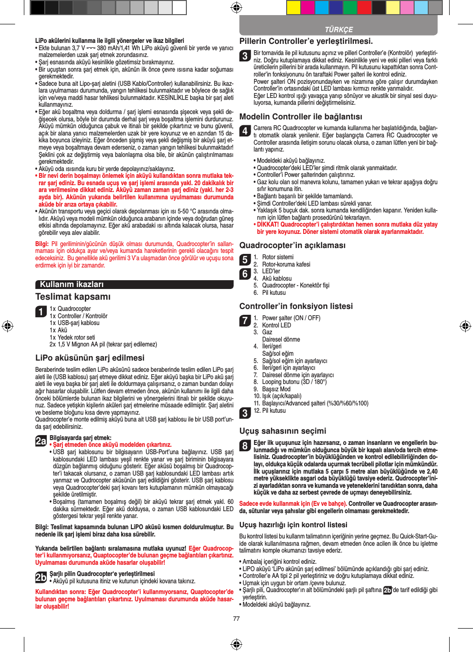 77LiPo akülerini kullanma ile ilgili yönergeler ve ikaz bilgileri•  Ekte bulunan 3,7 V   380 mAh/1,41 Wh LiPo aküyü güvenli bir yerde ve yanıcı malzemelerden uzak şarj etmek zorundasınız.•  Şarj esnasında aküyü kesinlikle gözetimsiz bırakmayınız. •  Bir uçuştan sonra şarj etmek için, akünün ilk önce çevre ısısına kadar soğuması gerekmektedir.•  Sadece buna ait Lipo-şarj aletini (USB Kablo/Controller) kullanabilirsiniz. Bu ikaz-lara uyulmaması durumunda, yangın tehlikesi bulunmaktadır ve böylece de sağlık için ve/veya maddi hasar tehlikesi bulunmaktadır. KESİNLİKLE başka bir şarj aleti kullanmayınız.•  Eğer akü boşaltma veya doldurma / şarj işlemi esnasında şişecek veya şekli de-ğişecek olursa, böyle bir durumda derhal şarj veya boşaltma işlemini durdurunuz. Aküyü mümkün olduğunca çabuk ve itinalı bir şekilde çıkartınız ve bunu güvenli, açık bir alana yanıcı malzemelerden uzak bir yere koyunuz ve en azından 15 da-kika boyunca izleyiniz. Eğer önceden şişmiş veya şekli değişmiş bir aküyü şarj et-meye veya boşaltmaya devam ederseniz, o zaman yangın tehlikesi bulunmaktadır! Şeklini çok az değiştirmiş veya balonlaşma olsa bile, bir akünün çalıştırılmaması gerekmektedir. •  Aküyü oda ısısında kuru bir yerde depolayınız/saklayınız.•  Bir nevi derin boşalmayı önlemek için aküyü kullandıktan sonra mutlaka tek-rar şarj ediniz. Bu esnada uçuş ve şarj işlemi arasında yakl. 20 dakikalık bir ara verilmesine dikkat ediniz. Aküyü zaman zaman şarj ediniz (yakl. her 2-3 ayda bir).  Akünün yukarıda belirtilen kullanımına  uyulmaması durumunda aküde bir arıza ortaya çıkabilir.•  Akünün transportu veya geçici olarak depolanması için ısı 5-50 °C arasında olma-lıdır. Aküyü veya modeli mümkün olduğunca arabanın içinde veya doğrudan güneş etkisi altında depolamayınız. Eğer akü arabadaki ısı altında kalacak olursa, hasar görebilir veya alev alabilir.Bilgi:  Pil  geriliminin/gücünün düşük  olması  durumunda,  Quadrocopter’in  sallan-maması için oldukça ayar ve/veya kumanda hareketlerinin gerekli olacağını tespit edeceksiniz.  Bu genellikle akü gerilimi 3 V’a ulaşmadan önce görülür ve uçuşu sona erdirmek için iyi bir zamandır.Kullanım ikazları Teslimat kapsamı11 x Quadrocopter 1 x Controller / Kontrolör  1 x USB-şarj kablosu  1 x Akü  1 x Yedek rotor seti  2 x 1,5 V Mignon AA pil (tekrar şarj edilemez)LiPo aküsünün şarj edilmesi Beraberinde teslim edilen LiPo aküsünü sadece beraberinde teslim edilen LiPo şarj aleti ile (USB kablosu) şarj etmeye dikkat ediniz. Eğer aküyü başka bir LiPo akü şarj aleti ile veya başka bir şarj aleti ile doldurmaya çalışırsanız, o zaman bundan dolayı ağır hasarlar oluşabilir. Lütfen devam etmeden önce, akünün kullanımı ile ilgili daha önceki bölümlerde bulunan ikaz bilgilerini ve yönergelerini itinalı bir şekilde okuyu-nuz. Sadece yetişkin kişilerin aküleri şarj etmelerine müsaade edilmiştir. Şarj aletini ve besleme bloğunu kısa devre yapmayınız. Quadrocopter’e monte edilmiş aküyü buna ait USB şarj kablosu ile bir USB port’un-da şarj edebilirsiniz. 2aBilgisayarda şarj etmek:•  Şarj etmeden önce aküyü modelden çıkartınız.  •  USB  şarj  kablosunu  bir  bilgisayarın  USB-Port’una  bağlayınız.  USB  şarj kablosundaki LED lambası yeşil renkte yanar ve şarj biriminin bilgisayara düzgün bağlanmış olduğunu gösterir. Eğer aküsü boşalmış bir Quadrocop-ter’i takacak olursanız, o zaman USB şarj kablosundaki LED lambası artık yanmaz ve Qudrocopter aküsünün şarj edildiğini gösterir. USB şarj kablosu veya Quadrocopter’deki şarj kovanı ters kutuplamanın mümkün olmayacağı şekilde üretilmiştir.  •  Boşalmış  (tamamen boşalmış  değil) bir  aküyü  tekrar şarj  etmek yakl.  60 dakika sürmektedir. Eğer akü dolduysa, o zaman USB kablosundaki LED göstergesi tekrar yeşil renkte yanar.Bilgi: Teslimat kapsamında bulunan LiPO aküsü kısmen doldurulmuştur. Bu nedenle ilk şarj işlemi biraz daha kısa sürebilir. Yukarıda belirtilen  bağlantı sıralamasına mutlaka uyunuz! Eğer Quadrocop-ter’i kullanmıyorsanız, Quaptocopter’de bulunan geçme bağlantıları çıkartınız. Uyulmaması durumunda aküde hasarlar oluşabilir!2b Şarjlı pilin Quadrocopter‘e yerleştirilmesi•  Aküyü pil kutusuna itiniz ve kutunun içindeki kovana takınız. Kullandıktan sonra: Eğer Quadrocopter’i kullanmıyorsanız, Quaptocopter’de bulunan geçme bağlantıları çıkartınız. Uyulmaması durumunda aküde hasar-lar oluşabilir!Pillerin Controller’e yerleştirilmesi.3 Bir tornavida ile pil kutusunu açınız ve pilleri Controller’e (Kontrolör)  yerleştiri-niz. Doğru kutuplamaya dikkat ediniz. Kesinlikle yeni ve eski pilleri veya farklı üreticilerin pillerini bir arada kullanmayın. Pil kutusunu kapattıktan sonra Cont-roller’in fonksiyonunu ön taraftaki Power şalteri ile kontrol ediniz.    Power şalteri ON pozisyonundayken ve nizamına göre çalışır durumdayken Controller’in ortasındaki üst LED lambası kırmızı renkte yanmalıdır.    Eğer LED kontrol ışığı yavaşça yanıp sönüyor ve akustik bir sinyal sesi duyu-luyorsa, kumanda pillerini değiştirmelisiniz.Modelin Controller ile bağlantısı4  Carrera RC Quadrocopter ve kumanda kullanıma her başlatıldığında, bağlan-tı otomatik olarak  yenilenir.  Eğer başlangıçta Carrera RC  Quadrocopter ve Controller arasında iletişim sorunu olacak olursa, o zaman lütfen yeni bir bağ-lantı yapınız.   •  Modeldeki aküyü bağlayınız.  •  Quadrocopter’deki LED’ler şimdi ritmik olarak yanmaktadır.   •  Controller’i Power şalterinden çalıştırınız.   •  Gaz kolu olan sol manevra kolunu, tamamen yukarı ve tekrar aşağıya doğru sıfır konumuna itin.   •  Bağlantı başarılı bir şekilde tamamlandı.   •  Şimdi Controller’deki LED lambası sürekli yanar.  •  Yaklaşık 5 buçuk dak. sonra kumanda kendiliğinden kapanır. Yeniden kulla-nım için lütfen bağlantı prosedürünü tekrarlayın. •  DİKKAT! Quadrocopter’i çalıştırdıktan hemen sonra mutlaka düz yatay bir yere koyunuz. Döner sistemi otomatik olarak ayarlanmaktadır.Quadrocopter’in açıklaması51.  Rotor sistemi2.  Rotor-koruma kafesi 63.  LED’ler4.  Akü kablosu   5.  Quadrocopter - Konektör ﬁşi    6.  Pil kutusuController’in fonksiyon listesi 71.  Power şalter (ON / OFF)2.  Kontrol LED  3.  Gaz    Dairesel dönme   4.  İleri/geri     Sağ/sol eğim  5.  Sağ/sol eğim için ayarlayıcı   6.  İleri/geri için ayarlayıcı   7.  Dairesel dönme için ayarlayıcı   8.  Looping butonu (3D / 180°)   9.  Başsız Mod   10. Işık (açık/kapalı)   11. Başlayıcı/Advanced şalteri (%30/%60/%100) 312. Pil kutusu Uçuş sahasının seçimi8 Eğer ilk uçuşunuz için hazırsanız, o zaman insanların ve engellerin bu-lunmadığı ve mümkün olduğunca büyük bir kapalı alan/oda tercih etme-lisiniz. Quadrocopter’in büyüklüğünden ve kontrol edilebilirliğinden do-layı, oldukça küçük odalarda uçurmak tecrübeli pilotlar için mümkündür. İlk uçuşlarınız için mutlaka 5 çarpı 5 metre alan büyüklüğünde ve 2,40 metre yükseklikte asgari oda büyüklüğü tavsiye ederiz. Qudrocopter’ini-zi ayarladıktan sonra ve kumanda ve yeteneklerini tanıdıktan sonra, daha küçük ve daha az serbest çevrede de uçmayı deneyebilirsiniz. Sadece evde kullanmak için (Ev ve bahçe). Controller ve Quadrocopter arasın-da, sütunlar veya şahıslar gibi engellerin olmaması gerekmektedir. Uçuş hazırlığı için kontrol listesi Bu kontrol listesi bu kullanm talimatının içeriğinin yerine geçmez. Bu Quick-Start-Gu-ide olarak kullanılmasına rağmen, devam etmeden önce acilen ilk önce bu işletme talimatını komple okumanızı tavsiye ederiz. •  Ambalaj içeriğini kontrol ediniz. •  LiPO aküyü ‘LiPo akünün şarj edilmesi’ bölümünde açıklandığı gibi şarj ediniz. •  Controller’e AA tipi 2 pil yerleştiriniz ve doğru kutuplamaya dikkat ediniz. •  Uçmak için uygun bir ortam /çevre bulunuz.•  Şarjlı pili, Quadrocopter’ın alt bölümündeki şarjlı pil şaftına 2b’de tarif edildiği gibi yerleştirin. •  Modeldeki aküyü bağlayınız.TÜRKÇE
