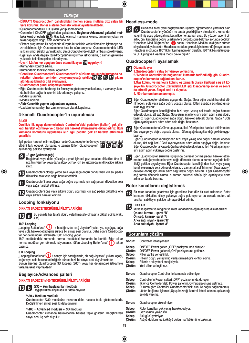 78•  DİKKAT! Quadrocopter’i çalıştırdıktan hemen sonra  mutlaka düz yatay bir yere koyunuz. Döner sistemi otomatik olarak ayarlanmaktadır.•  Quadrocopter’daki LED ışıkları yanıp sönmektedir.•  Controller’i ON/OFF şalterinden çalıştırınız. Beginner-Advanced şalterini mut-laka kontrol ediniz (13b). Gaz kolu olan sol manevra kolunu, tamamen yukarı ve tekrar aşağıya doğru sıfır konumuna itin. •  Sistem programına ilk değerlerin düzgün bir şekilde verilebilmesi ve işletmeye ha-zır olabilmesi için Quadrocopter’e kısa bir süre tanıyınız. Quadrocopter’daki LED ışıkları şimdi sürekli yanmaktadır. Şimdi Controller’deki LED lambası sürekli yanar.•  Eğer aynı anda değişik Quadrocopter’leri uçurmak istiyorsanız, o zaman gerekirse yukarıda belirtilen şıkları tekrarlayınız. •  Uyarı! Lütfen her uçuştan önce otomatik ayarı 14 uygulayın!•  Kumandayı kontrol ediniz. •  Kumandanın fonksiyonlarını öğreniniz. •  Gerekirse Quadrocopter’i, Quadrocopter’in süzülme uçuşunda kumanda ha-reketleri olmadan yerinden oynayamayacağı şekilde14 15 16 17 şıkları altında açıklandığı gibi ayarlayınız. •  Quadrocopter şimdi çalışmaya hazırdır. •  Eğer Quadrocopter herhangi bir fonksiyon göstermeyecek olursa, o zaman yukarı-da belirtilen bağlantı işlemini tekrarlamaya çalışınız. •  Modeli uçurunuz. •  Modeli indiriniz•  Akü-Konektör geçme bağlantısını ayırınız. •  Uzaktan kumandayı her zaman en son olarak kapatınız. 4-kanallı Quadrocopter’in uçurulması BİLGİ!Özellikle  ilk  uçuş  denemelerinde  Controller’deki  pedalları  (kolları)  çok  dik-katli hareket ettirmeye ve o kadar ani hareket ettirmemeye dikkat ediniz. İlgili kumanda komutunu  uygulamak için ilgili  pedalın çok  az hareket  ettirilmesi yeterlidir.İlgili pedalı hareket ettirmediğiniz halde Quadrocopter’in ön veya yan tarafa hareket ettiğini  fark  edecek  olursanız, o  zaman lütfen  Quadrocopter’i  (14 15 16 17) açıklandığı şekilde ayarlayınız.  9  +/- gaz (yukarı/aşağı)  Başlatmak veya daha yükseğe uçmak için sol gaz pedalını dikkatlice öne iti-niz. İniş yapmak veya daha alçak uçmak için sol gaz pedalını dikkatlice arkaya itiniz.10 Quadrocopter’i olduğu yerde sola veya sağa doğru döndürmek için sol pedalı dikkatlice sola veya sağa hareket ettiriniz. 11 Quadrocopter’i sola veya sağa doğru uçurmak için sağ pedalı dikkatlice sola veya sağa hareket ettiriniz. 12 Quadrocopter’i öne veya arkaya doğru uçurmak için sağ pedalı dikkatlice öne veya arkaya hareket ettiriniz. Looping fonksiyonu DİKKAT! SADECE TECRÜBELİ PİLOTLAR İÇİN!13  aBu esnada her tarafa doğru yeterli mesafe olmasına dikkat ediniz (yakl. 4 m).180° Looping„Looping Button’una“  1 1x bastığınızda, sağ Joystick’i yukarıya, aşağıya, sağa veya sola hareket ettirdiğiniz sürece bir sinyal sesi duyulur. Daha sonra Quadrocop-ter her defasındaki istikamete 180° Looping yapar. 180°  modüsündeki kumanda  normal modüsteki  kumanda ile  identtir. Eğer  tekrar normal modüse geri dönmek istiyorsanız, lütfen „Looping Button’una“  1 tekrar basınız. 3 D Looping„Looping Button’una“  1 1 saniye için bastığınızda, siz sağ Joystick’i yukarı, aşağı, sağa veya sola hareket ettirdiğiniz sürece hızlı bir sinyal sesi duyulmaktadır. Bunun  üzerine Quadrocopter 3D  lopping  (360°) veya her  defasındaki  istikamete takla hareketi yapmaktadır.Başlayıcı/Advanced şalteri DİKKAT! SADECE %100 TECRÜBELİ PİLOTLAR İÇİN! 13  b%30 = Yeni başlayanlar modüsü  Değiştirilirken sinyal sesi bir defa duyulur.   %60 = Medium modüsü   Quadrocopter  %30  modüsüne nazaran  daha hassas  tepki  göstermektedir. Değiştirilirken sinyal sesi iki defa duyulur.   %100 = Advanced modüsü -&gt; 3D modüsü    Quadrocopter  kumanda  hareketlerine  hassas  tepki  gösterir.  Değiştirilirken sinyal sesi üç defa duyulur.Headless-mode13  cHeadless Mod, yeni başlayanların uçmayı öğrenmesine yardımcı olur. Quadrocopter’ın yönünün ne tarafa çevrildiği fark etmeksizin, kumanda-ya girilmiş uçuş güzergahına kesinlikle her zaman uyar. Bu yüzden acemi biri artık, örn. kendisine doğru uçarken ters görüntüsüne bakmak zorunda değildir. “Headless Mod Düğmesi”ne   9 basın, Headless Mod’da kaldığınız sürece sinyal sesi duyulacaktır. Headless moddan çıkmak için tekrar düğmeye basın.   Headless modunda 180°’lik bir luping mümkün değildir. 180°’lik baş üstü uçuş-ta 3D luping ve Headless modu devre dışıdır.Quadrocopter’i ayarlamak 14Otomatik ayar1.Quadrocopter’ı yatay bir yüzeye yerleştirin.   2.”Modelin Controller ile bağlantısı” kısmında tarif edildiği gibi Quadro-copter’ın kumanda bağlantısını kurun.   3.Gaz kolunu ve manevra kolunu eş zamanlı olarak ileri/geri sağ alt kö-şeye itin. Quadrocopter üzerindeki LED ışığı kısaca yanıp söner ve sonra da sürekli yanar. Sinyal sesi 1x duyulur.  4. Nötr konum tamamlanmıştır.15 Eğer Quadrocopter süzülme uçuşunda, Sağa / Sola eğim pedalı hareket etti-rilmeden, sola veya sağa doğru uçacak olursa, lütfen aşağıda açıklandığı şe-kilde uygulayınız:    Eğer Quadrocopter kendiliğinden hızlı  veya yavaş sol  tarafa doğru hareket edecek olursa, alt sağ Sağa / Sola eğim ayarlayıcısını adım adım sağa doğru basınız. Eğer Quadrocopter sağa doğru hareket edecek olursa, Sağa / Sola eğim ayarlayıcısını adım adım sola doğru bastırınız.16 Eğer Quadrocopter süzülme uçuşunda, İleri / Geri pedalı hareket ettirilmeden, öne veya geriye doğru uçacak olursa, lütfen aşağıda açıklandığı şekilde uygu-layınız:   Eğer Quadrocopter kendiliğinden hızlı veya yavaş öne doğru hareket edecek olursa, üst sağ İleri / Geri ayarlayıcısını adım adım aşağıya doğru basınız. Eğer Quadrocopter arkaya doğru hareket edecek olursa, İleri / Geri ayarlayıcı-sını adım adım yukarıya doğru bastırınız.17 Eğer Quadrocopter süzülme uçuşunda dairesel dönme pedalı hareket ettiril-meden olduğu yerde sola veya sağa dönecek olursa, o zaman aşağıda belir-tildiği şekilde uygulayınız: Eğer Quadrocopter kendiliğinden hızlı veya yavaş kendi ekseninde sola dönecek olursa, o zaman alt sol Trimmer’i (Ayarlayıcıyı) dairesel dönüş için adım adım sağ tarafa doğru basınız. Eğer Quadrocopter sağ  tarafa dönecek  olursa,  o zaman  dairesel  dönüş için  ayarlayıcıyı  adım adım sol tarafa basınız.Rotor kanatlarını değiştirmek18 Bir rotor kanadını çıkartmak için gerekirse ince düz bir alet kullanınız. Rotor kanadını dikkatlice dikey yukarıya doğru çekmeye ve bu esnada motoru alt taraftan sabitleyici şekilde tutmaya dikkat ediniz.  19 DİKKAT!  Mutlaka işarete ve rengine ve rotor kanatlarının eğim açısına dikkat ediniz!  Ön sol: kırmızı - işaret ‘B’   Ön sağ: kırmızı- işaret ‘A’   Arka sağ: siyah - işaret ‘B’   Arka sol: siyah - işaret ‘A’ Sorunlara çözümSorun:   Controller fonksiyonsuz.Sebep:   ON/OFF Power şalteri „OFF“ pozisyonunda duruyor.Çözüm:   ON/OFF Power şalterini „ON“ pozisyonuna getiriniz.Sebep:   Piller yanlış yerleştirildi.Çözüm:   Pillerin doğru yerleştirilip yerleştirilmediğini kontrol ediniz.Sebep:   Pillerin artık yeterli enerjisi yok.Çözüm:   Yeni piller yerleştiriniz.Sorun:   Quadrocopter Controller ile kumanda edilemiyorSebep:   Controller‘in Power şalteri „OFF“ pozisyonunda duruyor.Çözüm:   İlk önce Controller‘deki Power şalterini „ON“ pozisyonuna getiriniz.Sebep:   Duruma göre Controller Quadrocopter’deki alıcı ile doğru bağlanmamış.Çözüm:   Lütfen bağlama işlemini ‚Uçuş hazırlığı kontrol listesi‘ altında açıklandığı şekilde yapınız.Sorun:   Quadrocopter yükselmiyor.Sebep:   Rotor kanatları çok yavaş hareket ediyor.Çözüm:   Gaz kolunu yukarı itin.Sebep:   Akü gücü yetmiyor.Çözüm:   Aküyü doldurunuz („Aküyü doldurma“ bölümüne bakınız).TÜRKÇE
