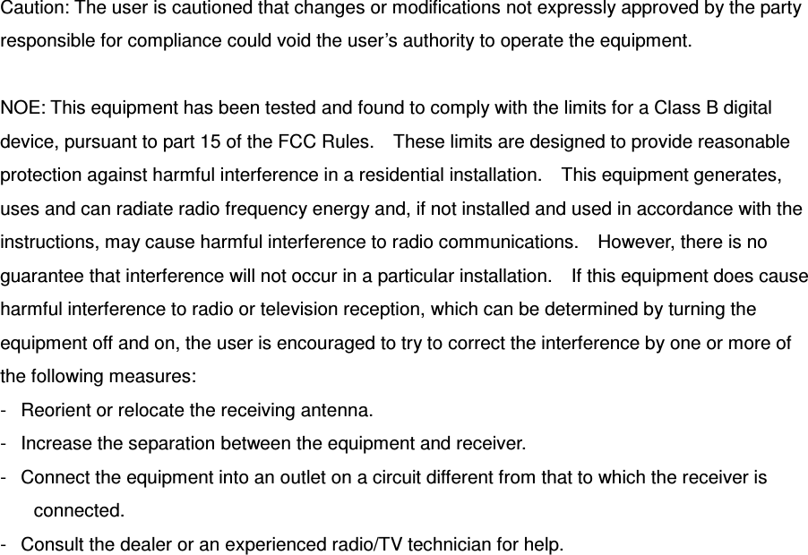 Caution: The user is cautioned that changes or modifications not expressly approved by the party responsible for compliance could void the user’s authority to operate the equipment.  NOE: This equipment has been tested and found to comply with the limits for a Class B digital device, pursuant to part 15 of the FCC Rules.    These limits are designed to provide reasonable protection against harmful interference in a residential installation.    This equipment generates, uses and can radiate radio frequency energy and, if not installed and used in accordance with the instructions, may cause harmful interference to radio communications.    However, there is no guarantee that interference will not occur in a particular installation.    If this equipment does cause harmful interference to radio or television reception, which can be determined by turning the equipment off and on, the user is encouraged to try to correct the interference by one or more of the following measures: -   Reorient or relocate the receiving antenna. -   Increase the separation between the equipment and receiver. -   Connect the equipment into an outlet on a circuit different from that to which the receiver is connected. -   Consult the dealer or an experienced radio/TV technician for help.  