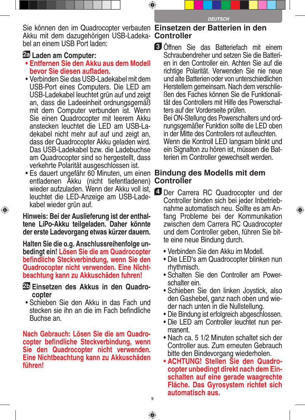 9Sie können den im Quadrocopter verbauten Akku mit dem dazugehörigen  USB-Ladeka-bel an einem USB Port laden:2aLaden am Computer: •  Entfernen Sie den Akku aus dem Modell bevor Sie diesen auﬂaden. •  Verbinden Sie das USB-Ladekabel mit dem USB-Port eines  Computers. Die  LED am USB-Ladekabel leuchtet grün auf und zeigt an, dass die Ladeeinheit ordnungsgemäß mit  dem  Computer  verbunden  ist.  Wenn Sie einen  Quadrocopter mit  leerem Akku anstecken  leuchtet die LED  am  USB-La-dekabel nicht mehr auf auf und zeigt an, dass der Quadrocopter Akku geladen wird. Das USB-Ladekabel bzw. die Ladebuchse am Quadrocopter sind so hergestellt, dass verkehrte Polarität ausgeschlossen ist. •  Es dauert ungefähr 60 Minuten, um einen entladenen  Akku  (nicht  tiefentladenen) wieder aufzuladen. Wenn der Akku voll ist, leuchtet die  LED-Anzeige  am USB-Lade-kabel wieder grün auf. Hinweis: Bei der Auslieferung ist der enthal-tene  LiPo-Akku  teilgeladen.  Daher  könnte der erste Ladevorgang etwas kürzer dauern.Halten Sie die o.g. Anschlussreihenfolge un-bedingt ein! Lösen Sie die am Quadrocopter beﬁndliche Steckverbindung, wenn Sie den Quadrocopter nicht verwenden. Eine Nicht-beachtung kann zu Akkuschäden fuhren! 2b Einsetzen  des  Akkus  in  den  Quadro-copter •   Schieben Sie den Akku in  das Fach und stecken sie ihn an die im Fach beﬁndliche Buchse an. Nach Gebrauch: Lösen Sie die am Quadro-copter  beﬁndliche  Steckverbindung,  wenn Sie  den  Quadrocopter  nicht  verwenden. Eine Nichtbeachtung kann zu Akkuschäden führen!Einsetzen der Batterien in den Controller3 Öﬀnen  Sie  das  Batteriefach  mit  einem Schraubendreher und setzen Sie die Batteri-en in den Controller ein. Achten Sie auf die richtige  Polarität.  Verwenden  Sie  nie  neue und alte Batterien oder von unterschiedlichen Herstellern gemeinsam. Nach dem verschlie-ßen des Faches können Sie die Funktionali-tät des Controllers mit Hilfe des Powerschal-ters auf der Vorderseite prüfen.   Bei ON-Stellung des Powerschalters und ord-nungsgemäßer Funktion sollte die LED oben in der Mitte des Controllers rot auﬂeuchten.   Wenn die Kontroll LED langsam blinkt und ein Signalton zu hören ist, müssen die Bat-terien im Controller gewechselt werden.Bindung des Modells mit dem Controller4 Der  Carrera  RC  Quadrocopter  und  der Controller binden sich bei jeder Inbetrieb-nahme automatisch neu. Sollte es am An-fang  Probleme  bei  der  Kommunikation zwischen dem Carrera RC Quadrocopter  und dem Controller geben, führen Sie bit-te eine neue  Bindung durch.  •  Verbinden Sie den Akku im Modell.  •  Die LED‘s am Quadrocopter blinken nun rhythmisch.   •  Schalten  Sie  den  Controller  am  Power-schalter ein.   •  Schieben  Sie  den  linken  Joystick,  also den Gashebel, ganz nach oben und wie-der nach unten in die Nullstellung.  •  Die Bindung ist erfolgreich abgeschlossen.  •  Die LED am Controller leuchtet nun per-manent.  •  Nach ca. 5 1/2 Minuten schaltet sich der Controller aus. Zum erneuten Gebrauch bitte den Bindevorgang wiederholen. •  ACHTUNG!  Stellen  Sie  den  Quadro-copter unbedingt direkt nach dem Ein-schalten auf eine gerade waagrechte Fläche. Das Gyrosystem richtet sich automatisch aus.DEUTSCH