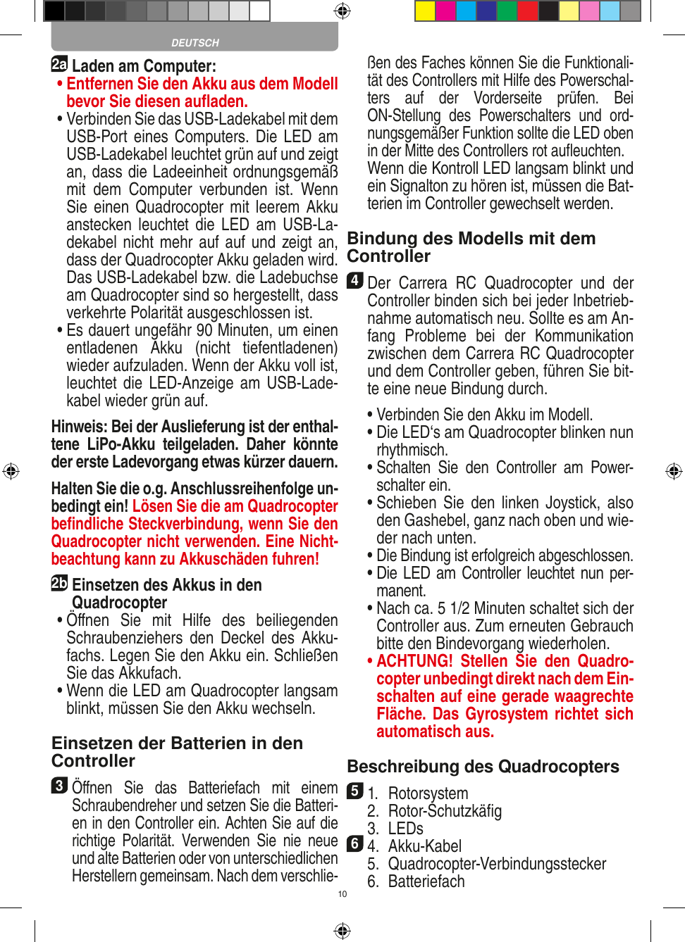 102aLaden am Computer: •  Entfernen Sie den Akku aus dem Modell bevor Sie diesen auﬂaden. •  Verbinden Sie das USB-Ladekabel mit dem USB-Port eines Computers. Die  LED am USB-Ladekabel leuchtet grün auf und zeigt an, dass die Ladeeinheit ordnungsgemäß mit  dem  Computer  verbunden  ist.  Wenn Sie einen  Quadrocopter mit  leerem Akku anstecken  leuchtet die  LED  am  USB-La-dekabel nicht mehr auf auf und zeigt an, dass der Quadrocopter Akku geladen wird. Das USB-Ladekabel bzw. die Ladebuchse am Quadrocopter sind so hergestellt, dass verkehrte Polarität ausgeschlossen ist. •  Es dauert ungefähr 90 Minuten, um einen entladenen  Akku  (nicht  tiefentladenen) wieder aufzuladen. Wenn der Akku voll ist, leuchtet die LED-Anzeige am USB-Lade-kabel wieder grün auf. Hinweis: Bei der Auslieferung ist der enthal-tene  LiPo-Akku  teilgeladen.  Daher  könnte der erste Ladevorgang etwas kürzer dauern.Halten Sie die o.g. Anschlussreihenfolge un-bedingt ein! Lösen Sie die am Quadrocopter beﬁndliche Steckverbindung, wenn Sie den Quadrocopter nicht verwenden. Eine Nicht-beachtung kann zu Akkuschäden fuhren! 2b Einsetzen des Akkus in den  Quadrocopter •  Öﬀnen  Sie  mit  Hilfe  des  beiliegenden Schraubenziehers  den  Deckel des  Akku-fachs. Legen Sie den Akku ein. Schließen Sie das Akkufach. •  Wenn die LED am Quadrocopter langsam blinkt, müssen Sie den Akku wechseln.Einsetzen der Batterien in den Controller3 Öﬀnen  Sie  das  Batteriefach  mit  einem Schraubendreher und setzen Sie die Batteri-en in den Controller ein. Achten Sie auf die richtige  Polarität.  Verwenden  Sie  nie  neue und alte Batterien oder von unterschiedlichen Herstellern gemeinsam. Nach dem verschlie-ßen des Faches können Sie die Funktionali-tät des Controllers mit Hilfe des Powerschal-ters  auf  der  Vorderseite  prüfen.  Bei ON-Stellung  des  Powerschalters  und  ord-nungsgemäßer Funktion sollte die LED oben in der Mitte des Controllers rot auﬂeuchten.   Wenn die Kontroll LED langsam blinkt und ein Signalton zu hören ist, müssen die Bat-terien im Controller gewechselt werden.Bindung des Modells mit dem Controller4 Der  Carrera  RC  Quadrocopter  und  der Controller binden sich bei jeder Inbetrieb-nahme automatisch neu. Sollte es am An-fang  Probleme  bei  der  Kommunikation zwischen dem Carrera RC Quadrocopter  und dem Controller geben, führen Sie bit-te eine neue  Bindung durch.  •  Verbinden Sie den Akku im Modell.  •  Die LED‘s am Quadrocopter blinken nun rhythmisch.   •  Schalten  Sie  den  Controller  am  Power-schalter ein.   •  Schieben  Sie  den  linken  Joystick, also den Gashebel, ganz nach oben und wie-der nach unten.  •  Die Bindung ist erfolgreich abgeschlossen.  •  Die LED am Controller leuchtet nun per-manent.  •  Nach ca. 5 1/2 Minuten schaltet sich der Controller aus. Zum erneuten Gebrauch bitte den Bindevorgang wiederholen. •  ACHTUNG!  Stellen  Sie  den  Quadro-copter unbedingt direkt nach dem Ein-schalten auf eine gerade waagrechte Fläche. Das Gyrosystem richtet sich automatisch aus.Beschreibung des Quadrocopters51.  Rotorsystem  2.  Rotor-Schutzkäﬁg  3.  LEDs64.  Akku-Kabel  5.  Quadrocopter-Verbindungsstecker  6.  Batteriefach DEUTSCH