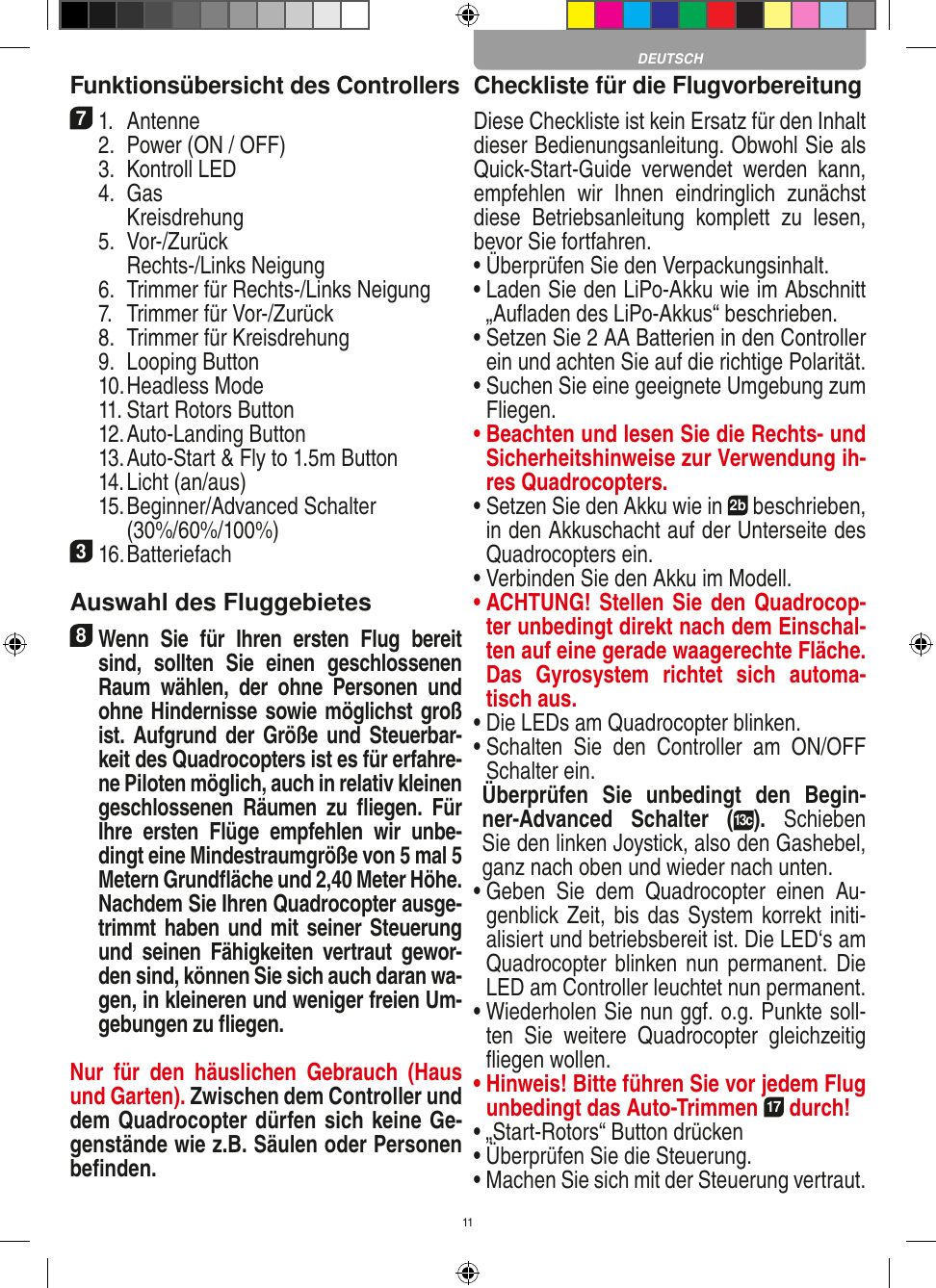 11Funktionsübersicht des Controllers 71.  Antenne  2.  Power (ON / OFF)  3.  Kontroll LED  4.  Gas     Kreisdrehung  5.  Vor-/Zurück     Rechts-/Links Neigung  6.  Trimmer für Rechts-/Links Neigung  7.  Trimmer für Vor-/Zurück   8.  Trimmer für Kreisdrehung  9.  Looping Button  10. Headless Mode  11. Start Rotors Button  12. Auto-Landing Button  13. Auto-Start &amp; Fly to 1.5m Button  14. Licht (an/aus)  15.  Beginner/Advanced Schalter (30%/60%/100%)316. Batteriefach Auswahl des Fluggebietes8 Wenn  Sie  für  Ihren  ersten  Flug  bereit sind,  sollten  Sie  einen  geschlossenen Raum  wählen,  der  ohne  Personen  und ohne Hindernisse sowie möglichst groß ist. Aufgrund der Größe  und  Steuerbar-keit des Quadrocopters ist es für erfahre-ne Piloten möglich, auch in relativ kleinen geschlossenen  Räumen  zu  ﬂiegen.  Für Ihre  ersten  Flüge  empfehlen  wir  unbe-dingt eine Mindestraumgröße von 5 mal 5 Metern Grundﬂäche und 2,40 Meter Höhe. Nachdem Sie Ihren Quadrocopter ausge-trimmt haben und mit seiner Steuerung und  seinen  Fähigkeiten  vertraut  gewor-den sind, können Sie sich auch daran wa-gen, in kleineren und  weniger freien Um-gebungen zu ﬂiegen.Nur  für  den  häuslichen  Gebrauch  (Haus und Garten). Zwischen dem Controller und dem Quadrocopter dürfen sich keine Ge-genstände wie z.B. Säulen oder Personen beﬁnden.Checkliste für die FlugvorbereitungDiese Checkliste ist kein Ersatz für den Inhalt dieser Bedienungsanleitung. Obwohl Sie als Quick-Start-Guide  verwendet  werden  kann, empfehlen  wir  Ihnen  eindringlich  zunächst diese  Betriebsanleitung  komplett  zu  lesen, bevor Sie fortfahren.•  Überprüfen Sie den Verpackungsinhalt.•  Laden Sie den LiPo-Akku wie im Abschnitt „Auﬂaden des LiPo-Akkus“ beschrieben.•  Setzen Sie 2 AA Batterien in den Controller ein und achten Sie auf die richtige Polarität.•  Suchen Sie eine geeignete Umgebung zum Fliegen.•  Beachten und lesen Sie die Rechts- und Sicherheitshinweise zur Verwendung ih-res Quadrocopters.•  Setzen Sie den Akku wie in 2b beschrieben, in den Akkuschacht auf der Unterseite des Quadrocopters ein.•  Verbinden Sie den Akku im Modell.•  ACHTUNG! Stellen Sie den Quadrocop-ter unbedingt direkt nach dem Einschal-ten auf eine gerade waagerechte Fläche. Das  Gyrosystem  richtet  sich  automa-tisch aus.•  Die LEDs am Quadrocopter blinken.•  Schalten  Sie  den  Controller  am  ON/OFF Schalter ein.  Überprüfen  Sie  unbedingt  den  Begin-ner-Advanced  Schalter  (13c).  Schieben Sie den linken Joystick, also den Gashebel, ganz nach oben und wieder nach unten.•  Geben  Sie  dem  Quadrocopter  einen  Au-genblick Zeit, bis das System korrekt initi-alisiert und betriebsbereit ist. Die LED‘s am Quadrocopter  blinken nun  permanent.  Die LED am Controller leuchtet nun permanent.•  Wiederholen Sie nun ggf. o.g. Punkte soll-ten  Sie  weitere  Quadrocopter  gleichzeitig ﬂiegen wollen.•  Hinweis! Bitte führen Sie vor jedem Flug unbedingt das Auto-Trimmen 17 durch!•  „Start-Rotors“ Button drücken•  Überprüfen Sie die Steuerung.•  Machen Sie sich mit der Steuerung vertraut.DEUTSCH