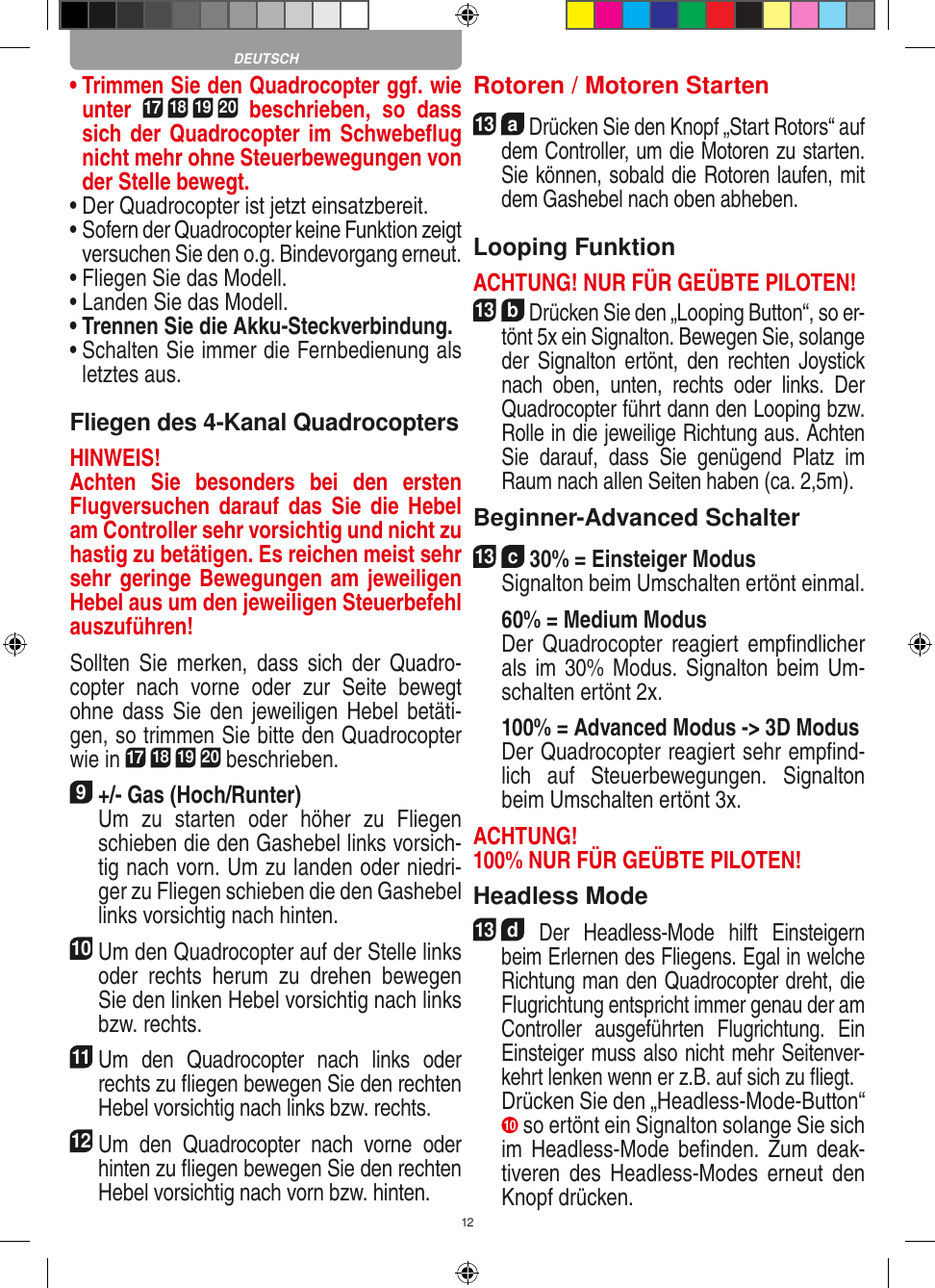 12•  Trimmen Sie den Quadrocopter ggf. wie unter 17 18 19 20  beschrieben,  so  dass sich der Quadrocopter im Schwebeﬂug nicht mehr ohne Steuerbewegungen von der Stelle bewegt.•  Der Quadrocopter ist jetzt einsatzbereit.•  Sofern der Quadrocopter keine Funktion zeigt versuchen Sie den o.g. Bindevorgang erneut.•  Fliegen Sie das Modell.•  Landen Sie das Modell.•  Trennen Sie die Akku-Steckverbindung.•  Schalten Sie immer die Fernbedienung als letztes aus.Fliegen des 4-Kanal QuadrocoptersHINWEIS! Achten  Sie  besonders  bei  den  ersten Flugversuchen darauf  das  Sie  die  Hebel am Controller sehr vorsichtig und nicht zu hastig zu betätigen. Es reichen meist sehr sehr geringe Bewegungen am jeweiligen Hebel aus um den jeweiligen Steuerbefehl auszuführen!Sollten  Sie  merken, dass  sich  der  Quadro-copter  nach  vorne  oder  zur  Seite  bewegt ohne dass  Sie  den  jeweiligen Hebel  betäti-gen, so trimmen Sie bitte den Quadrocopter wie in 17 18 19 20 beschrieben. 9 +/- Gas (Hoch/Runter)    Um  zu  starten  oder  höher  zu  Fliegen schieben die den Gashebel links vorsich-tig nach vorn. Um zu landen oder niedri-ger zu Fliegen schieben die den Gashebel links vorsichtig nach hinten.10 Um den Quadrocopter auf der Stelle links oder  rechts  herum  zu  drehen  bewegen Sie den linken Hebel vorsichtig nach links bzw. rechts.11 Um  den  Quadrocopter  nach  links  oder rechts zu ﬂiegen bewegen Sie den rechten Hebel vorsichtig nach links bzw. rechts.12 Um  den  Quadrocopter  nach  vorne  oder hinten zu ﬂiegen bewegen Sie den rechten Hebel vorsichtig nach vorn bzw. hinten.Rotoren / Motoren Starten13  a Drücken Sie den Knopf „Start Rotors“ auf dem Controller, um die Motoren zu starten. Sie können, sobald die Rotoren laufen, mit dem Gashebel nach oben abheben. Looping FunktionACHTUNG! NUR FÜR GEÜBTE PILOTEN!13  b Drücken Sie den „Looping Button“, so er-tönt 5x ein Signalton. Bewegen Sie, solange der  Signalton ertönt,  den  rechten  Joystick nach  oben,  unten,  rechts  oder  links.  Der Quadrocopter führt dann den Looping bzw. Rolle in die jeweilige Richtung aus. Achten Sie  darauf,  dass  Sie  genügend  Platz  im Raum nach allen Seiten haben (ca. 2,5m).Beginner-Advanced Schalter13  c 30% = Einsteiger Modus   Signalton beim Umschalten ertönt einmal.   60% = Medium Modus    Der  Quadrocopter reagiert empﬁndlicher als im 30% Modus. Signalton beim Um-schalten ertönt 2x.   100% = Advanced Modus -&gt; 3D Modus   Der Quadrocopter reagiert sehr empﬁnd-lich  auf  Steuerbewegungen.  Signalton beim Umschalten ertönt 3x.ACHTUNG! 100% NUR FÜR GEÜBTE PILOTEN!Headless Mode13  d Der  Headless-Mode  hilft  Einsteigern beim Erlernen des Fliegens. Egal in welche Richtung man den Quadrocopter dreht, die Flugrichtung entspricht immer genau der am Controller  ausgeführten  Flugrichtung.  Ein Einsteiger muss also nicht mehr Seitenver-kehrt lenken wenn er z.B. auf sich zu ﬂiegt.    Drücken Sie den „Headless-Mode-Button“ 10  so ertönt ein Signalton solange Sie sich im Headless-Mode  beﬁnden.  Zum deak-tiveren  des  Headless-Modes  erneut  den Knopf drücken.DEUTSCH