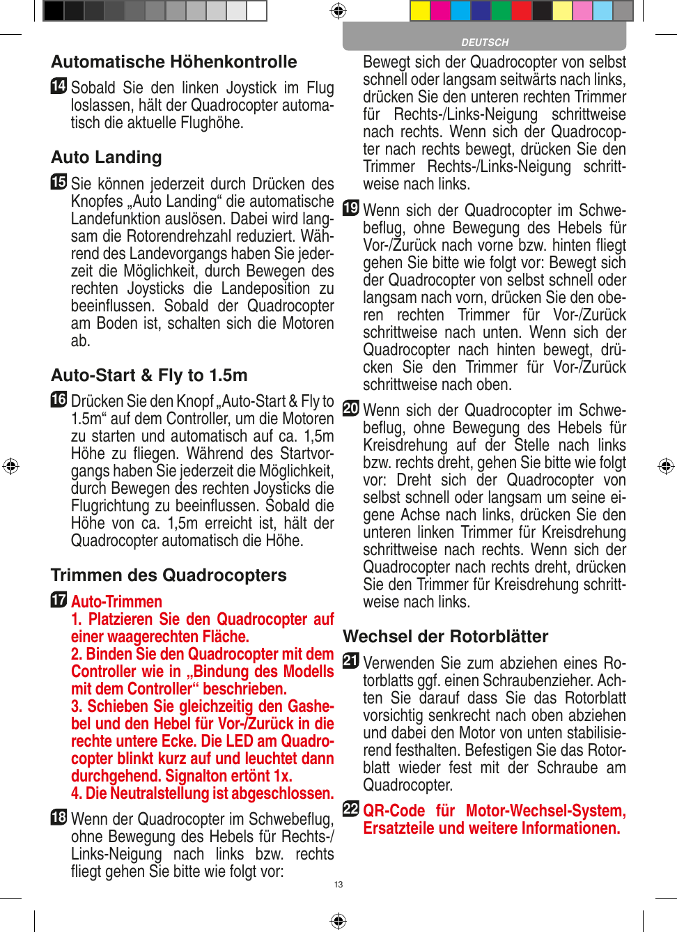 13Automatische Höhenkontrolle14   Sobald  Sie  den  linken  Joystick  im  Flug loslassen, hält der Quadrocopter automa-tisch die aktuelle Flughöhe.Auto Landing15   Sie können jederzeit durch Drücken des Knopfes „Auto Landing“ die automatische Landefunktion auslösen. Dabei wird lang-sam die Rotorendrehzahl reduziert. Wäh-rend des Landevorgangs haben Sie jeder-zeit die Möglichkeit, durch Bewegen des rechten  Joysticks  die  Landeposition  zu beeinﬂussen.  Sobald  der  Quadrocopter am Boden ist, schalten sich die Motoren ab.Auto-Start &amp; Fly to 1.5m16   Drücken Sie den Knopf „Auto-Start &amp; Fly to 1.5m“ auf dem Controller, um die Motoren zu starten und automatisch auf ca. 1,5m Höhe  zu  ﬂiegen.  Während  des  Startvor-gangs haben Sie jederzeit die Möglichkeit, durch Bewegen des rechten Joysticks die Flugrichtung zu beeinﬂussen. Sobald die Höhe  von  ca.  1,5m  erreicht  ist,  hält  der Quadrocopter automatisch die Höhe.Trimmen des Quadrocopters17  Auto-Trimmen   1.  Platzieren  Sie  den  Quadrocopter  auf einer waagerechten Fläche.   2. Binden Sie den Quadrocopter mit dem Controller wie in „Bindung des Modells mit dem Controller“ beschrieben.   3. Schieben Sie gleichzeitig den Gashe-bel und den Hebel für Vor-/Zurück in die rechte untere Ecke. Die LED am Quadro-copter blinkt kurz auf und leuchtet dann durchgehend. Signalton ertönt 1x.   4. Die Neutralstellung ist abgeschlossen.18 Wenn der Quadrocopter im Schwebeﬂug, ohne Bewegung des Hebels für Rechts-/Links-Neigung  nach  links  bzw.  rechts ﬂiegt gehen Sie bitte wie folgt vor:    Bewegt sich der Quadrocopter von selbst schnell oder langsam seitwärts nach links, drücken Sie den unteren rechten Trimmer für  Rechts-/Links-Neigung  schrittweise nach rechts. Wenn sich der  Quadrocop-ter nach rechts bewegt, drücken Sie den Trimmer  Rechts-/Links-Neigung  schritt-weise nach links.19 Wenn sich der Quadrocopter im Schwe-beﬂug,  ohne  Bewegung  des  Hebels  für Vor-/Zurück nach vorne bzw. hinten ﬂiegt gehen Sie bitte wie folgt vor: Bewegt sich der Quadrocopter von selbst schnell oder langsam nach vorn, drücken Sie den obe-ren  rechten  Trimmer  für  Vor-/Zurück schrittweise  nach  unten.  Wenn  sich  der Quadrocopter  nach  hinten  bewegt,  drü-cken  Sie  den  Trimmer  für  Vor-/Zurück schrittweise nach oben. 20 Wenn sich der Quadrocopter im Schwe-beﬂug,  ohne  Bewegung  des  Hebels  für Kreisdrehung  auf  der  Stelle  nach  links bzw. rechts dreht, gehen Sie bitte wie folgt vor:  Dreht  sich  der  Quadrocopter  von selbst schnell oder langsam um seine ei-gene Achse nach links, drücken Sie den unteren linken Trimmer  für Kreisdrehung schrittweise nach  rechts. Wenn sich der Quadrocopter nach rechts dreht, drücken Sie den Trimmer für Kreisdrehung schritt-weise nach links.Wechsel der Rotorblätter21 Verwenden Sie zum abziehen eines Ro-torblatts ggf. einen Schraubenzieher. Ach-ten  Sie  darauf  dass  Sie  das  Rotorblatt vorsichtig senkrecht nach oben abziehen und dabei den Motor von unten stabilisie-rend festhalten. Befestigen Sie das Rotor-blatt  wieder  fest  mit  der  Schraube  am Quadrocopter.22 QR-Code  für  Motor-Wechsel-System, Ersatzteile und weitere Informationen.DEUTSCH