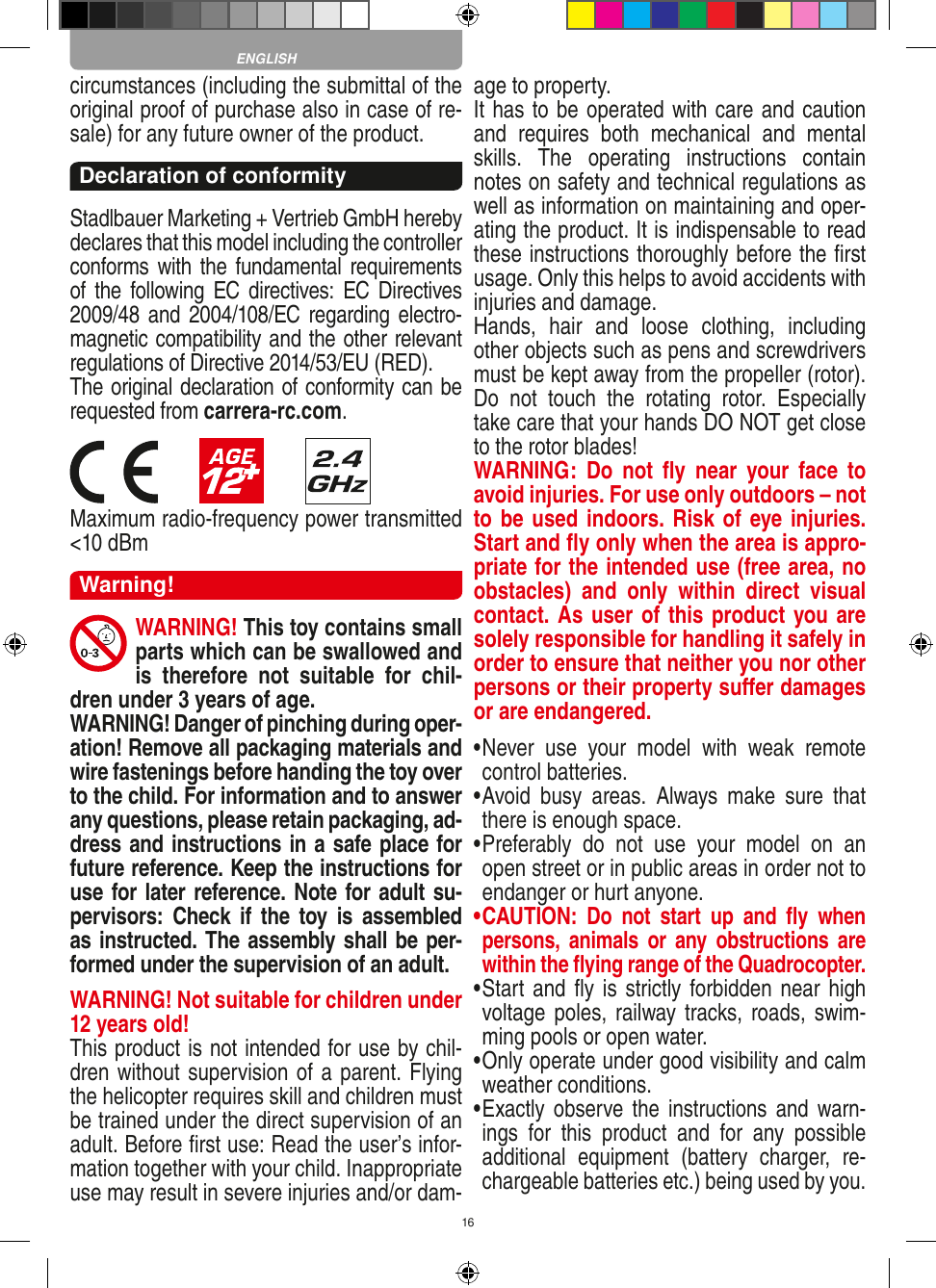 16circumstances (including the submittal of the original proof of purchase also in case of re-sale) for any future owner of the product.Declaration of conformityStadlbauer Marketing + Vertrieb GmbH hereby declares that this model including the controller conforms with the  fundamental  requirements of the  following EC  directives:  EC Directives 2009/48 and 2004/108/EC regarding electro-magnetic compatibility and the other relevant regulations of Directive 2014/53/EU (RED). The original declaration of conformity can be requested from carrera-rc.com.                       Maximum radio-frequency power transmitted &lt;10 dBmWarning!WARNING! This toy contains small parts which can be swallowed and is  therefore  not  suitable  for  chil-dren under 3 years of age.WARNING! Danger of pinching during oper-ation! Remove all packaging materials and wire fastenings before handing the toy over to the child. For information and to answer any questions, please retain packaging, ad-dress and instructions in a safe place for future reference. Keep the instructions for use for later reference. Note for adult su-pervisors:  Check  if  the  toy  is  assembled as instructed. The assembly shall be per-formed under the supervision of an adult.WARNING! Not suitable for children under 12 years old!This product is not intended for use by chil-dren without  supervision of a parent. Flying the helicopter requires skill and children must be trained under the direct supervision of an adult. Before ﬁrst use: Read the user’s infor-mation together with your child. Inappropriate use may result in  severe injuries and/or dam-age to property. It has to be operated with care and caution and  requires  both  mechanical  and  mental skills.  The  operating  instructions  contain notes on safety and technical regulations as well as information on maintaining and oper-ating the product. It is indispensable to read these instructions thoroughly before the ﬁrst usage. Only this helps to avoid accidents with injuries and damage. Hands,  hair  and  loose  clothing,  including other objects such as pens and screwdrivers must be kept away from the propeller (rotor). Do  not  touch  the  rotating  rotor.  Especially take care that your hands DO NOT get close to the rotor blades! WARNING:  Do  not  ﬂy  near  your  face  to avoid injuries. For use only outdoors – not to be used indoors. Risk of eye injuries. Start and ﬂy only when the area is appro-priate for the intended use (free area, no obstacles)  and  only  within  direct  visual contact. As user of this product you are solely responsible for handling it safely in order to ensure that neither you nor other persons or their property suﬀer damages or are endangered.•  Never  use  your  model  with  weak  remote control batteries.•  Avoid  busy  areas.  Always  make  sure  that there is enough space. •  Preferably  do  not  use  your  model  on  an open street or in public areas in order not to endanger or hurt anyone. •  CAUTION:  Do  not  start  up  and  ﬂy  when persons,  a nimals  or  any obstructions  are within the ﬂying range of the Quadrocopter. •  Start and ﬂy is strictly forbidden near  high voltage poles,  railway tracks, roads, swim-ming pools or open water.•  Only operate under good visibility and calm weather conditions.•   Exactly observe the  instructions  and  warn-ings  for  this  product  and  for  any  possible additional  equipment  (battery  charger,  re-chargeable batteries etc.) being used by you.ENGLISH