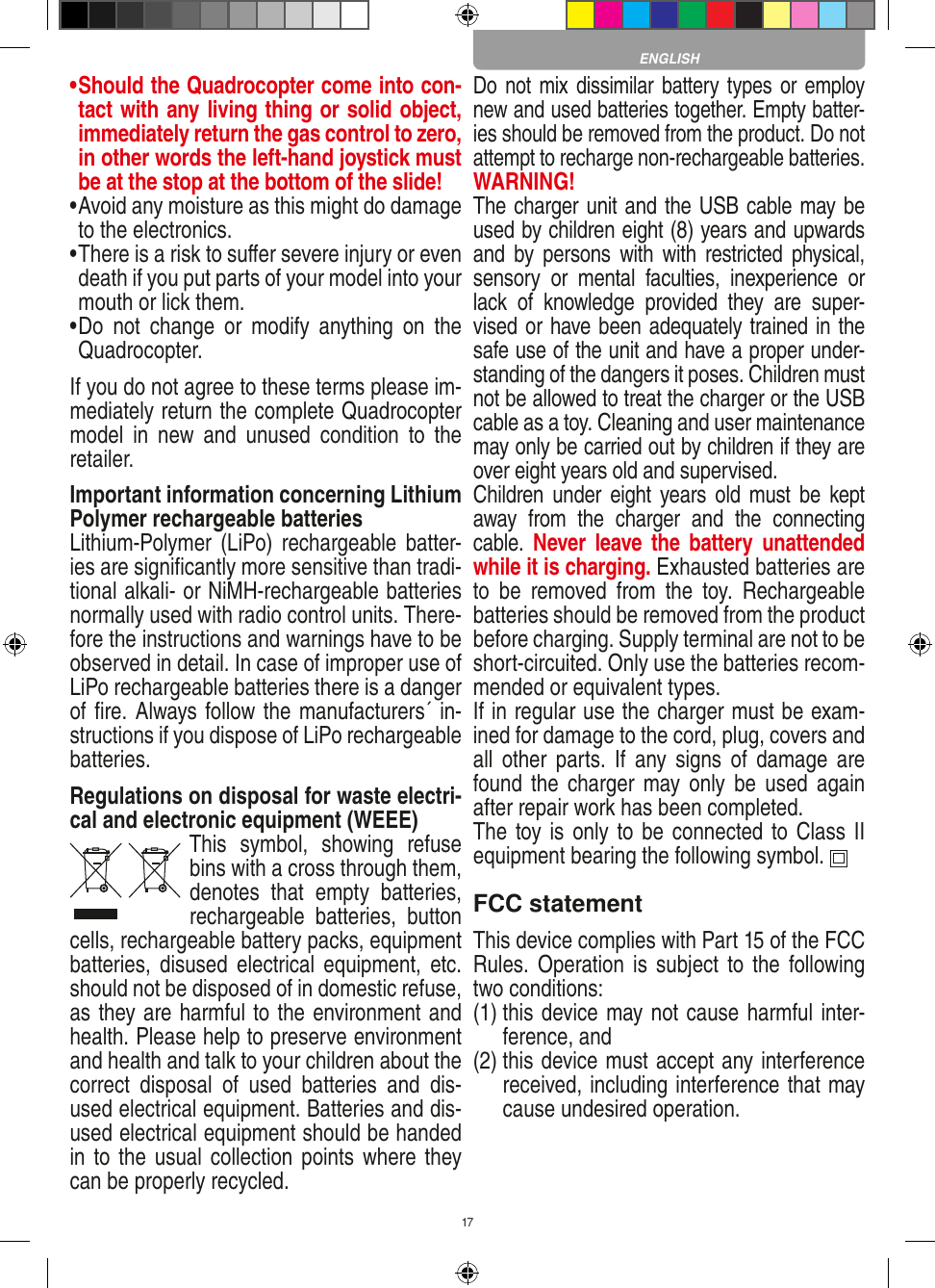 17•  Should the Quadrocopter come into con-tact with any living thing or solid object, immediately return the gas control to zero, in other words the left-hand joystick must be at the stop at the bottom of the slide!•  Avoid any moisture as this might do damage to the electronics. •  There is a risk to suﬀer severe injury or even death if you put parts of your model into your mouth or lick them. •  Do  not  change  or  modify  anything  on  the Quadrocopter.If you do not agree to these terms please im-mediately return the complete Quadrocopter model  in  new  and  unused  condition  to  the retailer. Important information concerning Lithium Polymer rechargeable batteriesLithium-Polymer  (LiPo) rechargeable batter-ies are signiﬁcantly more sensitive than tradi-tional alkali- or NiMH-rechargeable batteries normally used with radio control units. There-fore the instructions and warnings have to be observed in detail. In case of improper use of LiPo rechargeable batteries there is a danger of ﬁre. Always follow the manufacturers´ in-structions if you dispose of LiPo rechargeable batteries.Regulations on disposal for waste electri-cal and electronic equipment (WEEE)This  symbol,  showing  refuse bins with a cross through them, denotes  that  empty  batteries, rechargeable  batteries,  button cells, recharge able battery packs, equipment batteries, disused  electrical  equipment,  etc. should not be disposed of in domestic refuse, as they are harmful to the environment and health. Please help to preserve environment and health and talk to your children about the correct  disposal  of  used  batteries  and  dis-used electrical equipment. Batteries and dis-used electrical equipment should be handed in to the usual collection points  where they can be properly recycled. Do not mix dissimilar battery types or employ new and used batteries together. Empty batter-ies should be removed from the product. Do not attempt to recharge non-rechargeable batteries.  WARNING! The charger unit and the USB cable may be used by children eight (8) years and upwards and  by persons  with  with  restricted physical, sensory  or  mental  faculties,  inexperience  or lack  of  knowledge  provided  they  are  super-vised or have been adequately trained in the safe use of the unit and have a proper under-standing of the dangers it poses. Children must not be allowed to treat the charger or the USB cable as a toy. Cleaning and user maintenance may only be carried out by children if they are over eight years old and supervised.  Children under  eight  years  old must  be  kept away  from  the  charger  and  the  connecting cable.  Never  leave the  battery  unattended while it is charging. Exhausted batteries are to  be  removed  from  the  toy.  Rechargeable batteries should be removed from the product before charging. Supply terminal are not to be short-circuited. Only use the batteries recom-mended or equivalent types. If in regular use the charger must be exam-ined for damage to the cord, plug, covers and all  other  parts.  If  any signs  of  damage  are found the  charger  may only be  used  again after repair work has been completed.The toy is only to be connected to Class II  equipment bearing the following symbol.  FCC statementThis device complies with Part 15 of the FCC Rules. Operation  is  subject  to the following two conditions: (1)  this device may not cause harmful inter-ference, and (2)  this device must accept any interference received, including interference that may cause undesired operation. ENGLISH