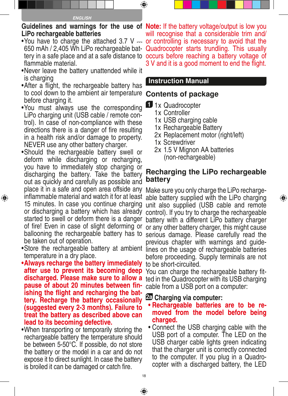 18Guidelines  and  warnings  for  the  use  of LiPo rechargeable batteries •  You have to charge the  attached  3.7 V   650 mAh / 2,405 Wh LiPo rechargeable bat-tery in a safe place and at a safe distance to ﬂammable material.•  Never leave the battery unattended while it is charging •  After a ﬂight, the rechargeable battery has to cool down to the ambient air temperature before charging it.•  You  must  always  use  the  corresponding LiPo charging unit (USB cable / remote con-trol). In case of non-compliance with these directions there is a danger of ﬁre resulting in a health risk and/or damage to property. NEVER use any other battery charger.•  Should  the  rechargeable  battery  swell  or deform  while  discharging  or  recharging, you  have  to  immediately  stop  charging  or discharging  the  battery.  Take  the  battery out as quickly and carefully as possible and place it in a safe and open area oﬀside any inﬂammable material and watch it for at least 15 minutes. In case you continue charging or discharging a battery which has already started to swell or deform there is a danger of ﬁre! Even in case of slight deforming or ballooning the rechargeable battery has to be taken out of operation.•  Store  the  rechargeable  battery  at  ambient temperature in a dry place.•  Always recharge the battery immediately after  use  to  prevent  its  becoming  deep discharged. Please make sure to allow a pause of about 20 minutes between ﬁn-ishing the ﬂight and recharging the bat-tery.  Recharge  the  battery  occasionally (suggested every 2-3 months). Failure to treat the battery as described above can lead to its becoming defective.•  When transporting or temporarily storing the rechargeable battery the temperature should be between 5-50°C. If possible, do not store the battery or the model in a car and do not expose it to direct sunlight. In case the battery is broiled it can be damaged or catch ﬁre. Note: If the battery voltage/output is low you will recognise that a  considerable trim  and/or controlling is necessary to avoid that the Quadrocopter  starts  trundling.  This  usually  occurs before reaching a battery voltage of 3 V and it is a good moment to end the ﬂight. Instruction ManualContents of package11 x Quadrocopter   1 x Controller  1 x USB charging cable   1x Rechargeable Battery  2 x Replacement motor (right/left)  1x Screwdriver  2 x 1.5 V Mignon AA batteries         (non-rechargeable)Recharging the LiPo rechargeable batteryMake sure you only charge the LiPo recharge-able battery supplied with the LiPo charging unit  also  supplied  (USB  cable  and  remote control). If you try to charge the rechargeable battery with a diﬀerent LiPo battery charger or any other battery charger, this might cause serious  damage.  Please  carefully  read  the previous  chapter  with  warnings  and  guide-lines on the usage of rechargeable batteries before proceeding. Supply terminals are not to be short-circuited.You can charge the rechargeable battery ﬁt-ted in the Quadrocopter with its USB charging cable from a USB port on a computer:2aCharging via computer: •  Rechargeable  batteries  are  to  be  re-moved  from  the  model  before  being charged.  •  Connect the USB charging cable with the USB port of a computer. The LED on the USB charger cable lights green indicating that the charger unit is correctly connected to the computer. If you plug in a Quadro-copter with a discharged battery, the LED ENGLISH