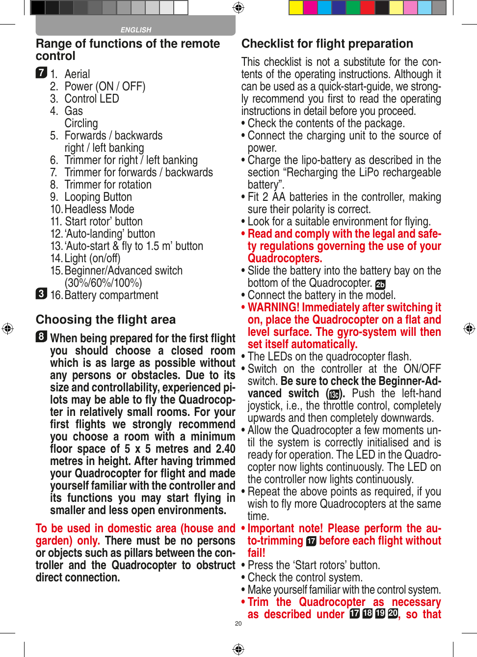 20Range of functions of the remote control 71.  Aerial  2.  Power (ON / OFF)  3.  Control LED  4.  Gas    Circling  5.  Forwards / backwards    right / left banking  6.  Trimmer for right / left banking  7.  Trimmer for forwards / backwards   8.  Trimmer for rotation  9.  Looping Button  10. Headless Mode  11. Start rotor’ button   12. ‘Auto-landing’ button  13. ‘Auto-start &amp; ﬂy to 1.5 m’ button  14. Light (on/oﬀ)  15.  Beginner/Advanced switch (30%/60%/100%)316. Battery compartment Choosing the ﬂight area8 When being prepared for the ﬁrst ﬂight you  should  choose  a  closed  room which is as large as possible without any  persons  or   obstacles.  Due  to  its size and controllability, experienced pi-lots may be able to ﬂy the Quadrocop-ter in relatively small rooms. For your ﬁrst  ﬂights  we  strongly  recommend you  choose  a  room  with  a  minimum ﬂoor  space  of  5  x  5  metres  and  2.40 metres in height. After having trimmed your Quadrocopter for ﬂight and made yourself familiar with the controller and its  functions  you  may  start  ﬂying  in smaller and less open environments. To be used in domestic area (house and garden)  only.  There  must  be  no  persons or objects such as pillars between the con-troller  and  the  Quadrocopter  to  obstruct direct connection. Checklist for ﬂight preparationThis checklist is not a substitute for the con-tents of the operating instructions. Although it can be used as a quick-start-guide, we strong-ly recommend you ﬁrst to read the operating instructions in detail before you proceed.•  Check the contents of the package.•  Connect the charging unit to the source of power.•  Charge the lipo-battery as described in the section “Recharging the LiPo rechargeable battery”.•  Fit 2 AA batteries in the controller, making sure their polarity is correct.•  Look for a suitable environment for ﬂying.•  Read and comply with the legal and safe-ty regulations governing the use of your Quadrocopters.•  Slide the battery into the battery bay on the bottom of the Quadrocopter. 2b •  Connect the battery in the model.•  WARNING! Immediately after switching it on, place the Quadrocopter on a ﬂat and level surface. The gyro-system will then set itself automatically.•  The LEDs on the quadrocopter ﬂash.•  Switch  on  the  controller  at  the  ON/OFF switch. Be sure to check the Beginner-Ad-vanced  switch  (13c). Push  the  left-hand joystick, i.e., the throttle control, completely upwards and then completely downwards.•  Allow the Quadrocopter a few moments un-til the system is correctly initialised and is ready for operation. The LED in the Quadro-copter now lights continuously. The LED on the controller now lights continuously.•  Repeat the above points as required, if you wish to ﬂy more Quadrocopters at the same time.•  Important note! Please  perform the  au-to-trimming 17 before each ﬂight without fail!•  Press the ‘Start rotors’ button.•  Check the control system.•  Make yourself familiar with the control system.•  Trim  the  Quadrocopter  as  necessary as  described  under 17 18 19 20,  so  that ENGLISH