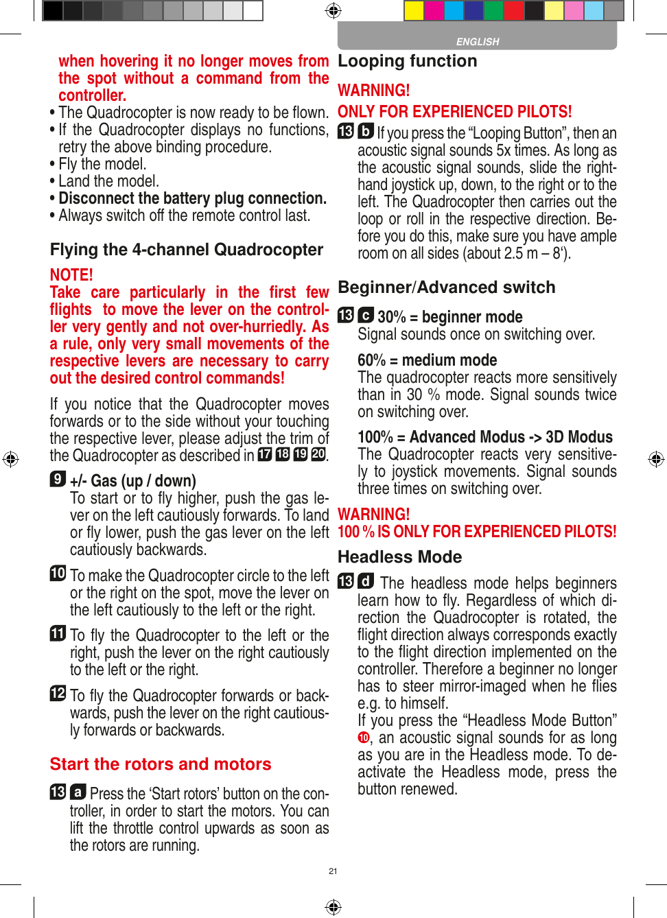 21when hovering it no longer moves from the  spot  without  a  command  from  the controller.•  The Quadrocopter is now ready to be ﬂown.•  If  the Quadrocopter displays  no functions, retry the above binding procedure.•  Fly the model.•  Land the model.•  Disconnect the battery plug connection.•  Always switch oﬀ the remote control last. Flying the 4-channel QuadrocopterNOTE! Take  care  particularly  in  the  ﬁrst  few ﬂights  to move the lever on the control-ler very gently and not over-hurriedly. As a rule, only very small movements of the respective levers are necessary  to carry out the desired control commands!If  you  notice  that  the  Quadrocopter  moves forwards or to the side without your touching the respective lever, please adjust the trim of the Quadrocopter as described in 17 18 19 20. 9 +/- Gas (up / down)    To start or to ﬂy higher, push the gas le-ver on the left cautiously forwards. To land or ﬂy lower, push the gas lever on the left cautiously backwards.10 To make the Quadrocopter circle to the left or the right on the spot, move the lever on the left cautiously to the left or the right.11 To ﬂy the Quadrocopter to the left or the right, push the lever on the right cautiously  to the left or the right.12 To ﬂy the Quadrocopter forwards or back-wards, push the lever on the right cautious-ly forwards or backwards.Start the rotors and motors13  a Press the ‘Start rotors’ button on the con-troller, in order to start the motors. You can lift the throttle control upwards as soon as the rotors are running.Looping functionWARNING! ONLY FOR EXPERIENCED PILOTS!13  b If you press the “Looping Button”, then an acoustic signal sounds 5x times. As long as the acoustic signal sounds, slide the right-hand joystick up, down, to the right or to the left. The Quadrocopter then carries out the loop or roll in the respective direction. Be-fore you do this, make sure you have ample room on all sides (about 2.5 m – 8‘).Beginner/Advanced switch13  c 30% = beginner mode   Signal sounds once on switching over.  60% = medium mode    The quadrocopter reacts more sensitively than in 30 % mode. Signal sounds twice on switching over.   100% = Advanced Modus -&gt; 3D Modus   The  Quadrocopter reacts very  sensitive-ly to joystick movements. Signal sounds three times on switching over. WARNING! 100 % IS ONLY FOR EXPERIENCED PILOTS!Headless Mode13  d  The  headless  mode  helps  beginners learn how to ﬂy. Regardless of which di-rection  the  Quadrocopter  is  rotated,  the ﬂight direction always corresponds exactly to the ﬂight direction implemented on the controller. Therefore a beginner no longer has to steer mirror-imaged when he ﬂies e.g. to himself.   If you press the “Headless Mode Button” 10 , an acoustic signal sounds for as long as you are in the Headless mode. To de-activate  the  Headless  mode,  press  the button renewed. ENGLISH