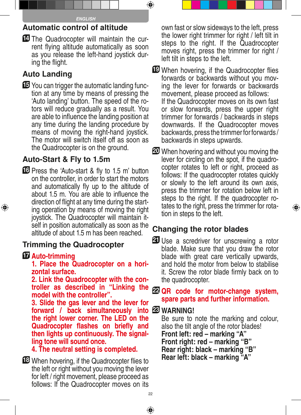 22Automatic control of altitude14   The  Quadrocopter  will  maintain  the  cur-rent ﬂying altitude automatically as soon as you release the left-hand joystick dur-ing the ﬂight.Auto Landing15   You can trigger the automatic landing func-tion at any time by means of pressing the ‘Auto landing’ button. The speed of the ro-tors will reduce gradually as a result. You are able to inﬂuence the landing position at any time during the landing procedure by means of moving the  right-hand joystick. The motor will switch itself oﬀ as soon as the Quadrocopter is on the ground.Auto-Start &amp; Fly to 1.5m16   Press the ‘Auto-start &amp; ﬂy to 1.5 m’ button on the controller, in order to start the motors and  automatically  ﬂy  up  to  the  altitude  of about 1.5 m. You are able to inﬂuence the direction of ﬂight at any time during the start-ing operation by means of moving the right joystick. The Quadrocopter will maintain it-self in position automatically as soon as the altitude of about 1.5 m has been reached.Trimming the Quadrocopter17  Auto-trimming   1.  Place  the  Quadrocopter  on  a  hori-zontal surface.   2. Link the Quadrocopter with the con-troller  as  described  in  “Linking  the model with the controller”.   3. Slide the gas lever and the lever for forward  /  back  simultaneously  into the right lower corner. The LED on the Quadrocopter  ﬂashes  on  brieﬂy  and then lights up continuously. The signal-ling tone will sound once.   4. The neutral setting is completed.18 When hovering, if the Quadrocopter ﬂies to the left or right without you moving the lever for left / right movement, please proceed as follows: If the Quadrocopter moves on its own fast or slow sideways to the left, press the lower right trimmer for right / left tilt in steps  to  the  right.  If  the  Quadrocopter moves right, press the trimmer for right / left tilt in steps to the left.19 When hovering, if the Quadrocopter ﬂies forwards or backwards without you mov-ing  the  lever  for  forwards  or  backwards movement, please proceed as follows:   If the Quadrocopter moves on its own fast or  slow  forwards,  press  the  upper  right trimmer for forwards / backwards in steps downwards.  If  the  Quadrocopter  moves backwards, press the trimmer for forwards /  backwards in steps upwards. 20 When hovering and without you moving the lever for circling on the spot, if the quadro-copter rotates  to  left  or right,  proceed as follows: If the quadrocopter rotates quickly or  slowly to  the  left  around its  own  axis, press the trimmer for rotation below left in steps to the right. If the quadrocopter ro-tates to the right, press the trimmer for rota-tion in steps to the left. Changing the rotor blades21 Use  a  scredriver  for  unscrewing  a  rotor blade. Make sure that you draw the rotor blade  with  great  care  vertically  upwards, and hold the motor from below to stabilise it. Screw the rotor blade ﬁrmly back on to the quadrocopter. 22 QR  code  for  motor-change  system, spare parts and further information.23WARNING!    Be  sure  to  note  the  marking  and  colour, also the tilt angle of the rotor blades! Front left: red – marking “A”  Front right: red – marking “B”  Rear right: black – marking “B”  Rear left: black – marking “A”ENGLISH