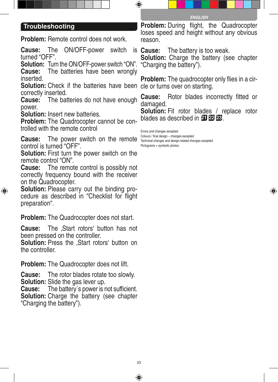 23TroubleshootingProblem: Remote control does not work.Cause:  The  ON/OFF-power  switch  is turned “OFF”.Solution:  Turn the ON/OFF-power switch “ON”.Cause:  The  batteries  have  been  wrongly inserted.Solution: Check  if  the  batteries  have been correctly inserted.Cause:  The batteries do not have enough power.Solution: Insert new batteries.Problem: The Quadrocopter cannot be con-trolled with the remote controlCause:  The  power  switch  on  the  remote control is turned “OFF”.Solution: First turn the power switch on the remote control “ON”.Cause:  The remote control is possibly not correctly frequency bound  with the  receiver on the Quadrocopter. Solution: Please carry out the binding pro-cedure  as  described  in  “Checklist  for  ﬂight preparation“.Problem: The Quadrocopter does not start. Cause:  The  ‚Start  rotors‘  button  has  not been pressed on the controller. Solution: Press  the  ‚Start  rotors‘ button  on the controller.Problem: The Quadrocopter does not lift.Cause:  The rotor blades rotate too slowly.Solution: Slide the gas lever up.Cause:  The battery´s power is not suﬃcient.Solution: Charge  the  battery  (see  chapter “Charging the battery”).Problem: During  ﬂight,  the  Quadrocopter loses speed and height without any obvious reason.Cause:  The battery is too weak.Solution:  Charge  the  battery  (see  chapter “Charging the battery”).Problem: The quadrocopter only ﬂies in a cir-cle or turns over on starting.Cause:  Rotor  blades  incorrectly  ﬁtted  or damaged.Solution: Fit  rotor  blades  /  replace  rotor blades as described in 21 22 23.Errors and changes exceptedColours / ﬁnal design – changes exceptedTechnical changes and design-related changes exceptedPictograms = symbolic photosENGLISH