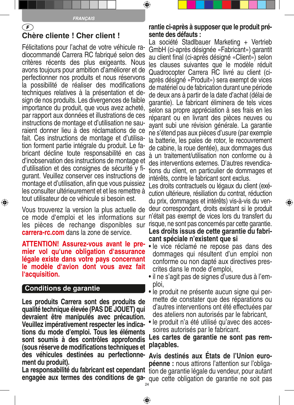 24Chère cliente ! Cher client !Félicitations pour l’achat de votre véhicule ra-diocommandé  Carrera RC fabriqué selon des critères  récents  des  plus  exigeants.  Nous avons toujours pour ambition d’améliorer et de perfectionner nos produits et nous réservons la  possibilité  de  réaliser  des  modiﬁcations techniques relatives à  la  présentation  et de-sign de nos produits. Les divergences de faible importance du produit, que vous avez acheté, par rapport aux données et illustrations de ces instructions de montage et d’utilisation ne sau-raient donner  lieu à  des  réclamations de ce fait. Ces instructions de montage et d’utilisa-tion forment partie intégrale du produit. Le fa-bricant  décline  toute  responsabilité  en  cas d’inobservation des instructions de montage et d’utilisation et des consignes de sécurité y ﬁ-gurant. Veuillez conserver ces instructions de montage et d’utilisation, aﬁn que vous puissiez les consulter ultérieurement et et les remettre à tout utilisateur de ce véhicule si besoin est.Vous trouverez la version la plus actuelle de ce  mode  d‘emploi  et  les  informations  sur  les  pièces  de  rechange  disponibles  sur  carrera-rc.com dans la zone de service.ATTENTION!  Assurez-vous  avant  le  pre-mier  vol  qu‘une  obligation  d‘assurance légale existe dans votre pays concernant le  modèle  d‘avion  dont  vous  avez  fait  l‘acquisition.Conditions de garantieLes  produits  Carrera  sont  des  produits  de qualité technique élevée (PAS DE JOUET) qui devraient  être  manipulés  avec  précaution. Veuillez impérativement respecter les indica-tions du mode d’emploi. Tous les éléments sont  soumis  à  des  contrôles  approfondis (sous réserve de modiﬁcations techniques et des  véhicules  destinées  au  perfectionne-ment du produit).La responsabilité du fabricant est cependant engagée aux termes des conditions de ga-rantie ci-après à supposer que le produit pré-sente des défauts :La  société  Stadlbauer  Marketing  +  Vertrieb GmbH (ci-après désignée «Fabricant») garantit au client ﬁnal (ci-après désigné «Client») selon les  clauses  suivantes  que  le  modèle  réduit Quadrocopter  Carrera  RC  livré  au  client  (ci-après désigné «Produit») sera exempt de vices de matériel ou de fabrication durant une période de deux ans à partir de la date d’achat (délai de garantie). Le fabricant éliminera de tels vices selon sa propre appréciation à ses frais en les réparant  ou  en  livrant  des  pièces  neuves ou ayant subi une révision générale. La garantie ne s’étend pas aux pièces d’usure (par exemple la batterie, les pales de rotor, le recouvrement de cabine, la roue dentée), aux dommages dus à un  traitement/utilisation non  conforme ou  à des interventions externes. D’autres revendica-tions du client, en particulier de dommages et intérêts, contre le fabricant sont exclus.Les droits contractuels ou légaux du client (exé-cution ultérieure, résiliation du contrat, réduction du prix, dommages et intérêts) vis-à-vis du ven-deur correspondant, droits existant si le produit n’était pas exempt de vices lors du transfert du risque, ne sont pas concernés par cette garantie.Les droits issus de cette garantie du fabri-cant spéciale n’existent que si•  le  vice  réclamé  ne  repose  pas  dans  des dommages  qui  résultent  d’un  emploi  non conforme ou non dapté aux directives pres-crites dans le mode d’emploi, •  il ne s’agit pas de signes d’usure dus à l’em-ploi,•  le produit ne présente aucun signe qui per-mette de constater que des réparations ou d’autres interventions ont été eﬀectuées par des ateliers non autorisés par le fabricant,•  le produit n’a été utilisé qu’avec des acces-soires autorisés par le fabricant.Les cartes de garantie ne sont pas rem-plaçables.Avis  destinés  aux  États  de  l’Union  euro-péenne : nous attirons l’attention sur l’obliga-tion de garantie légale du  vendeur, pour autant que cette  obligation  de  garantie  ne  soit  pas FRANÇAIS