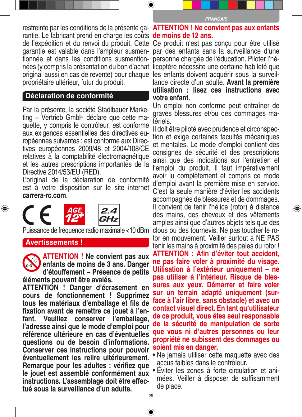 25restreinte par les conditions de la présente ga-rantie. Le fabricant prend en charge les coûts de l’expédition et du renvoi du produit. Cette garantie est valable dans l’ampleur susmen-tionnée  et  dans  les  conditions  susmention-nées (y compris la présentation du bon d’achat original aussi en cas de revente) pour chaque propriétaire ultérieur, futur du produit. Déclaration de conformitéPar la présente, la société Stadlbauer Marke-ting + Vertrieb GmbH déclare que cette ma-quette, y compris le contrôleur, est conforme aux exigences essentielles des directives eu-ropéennes suivantes : est conforme aux Direc-tives  européennes  2009/48  et  2004/108/CE relatives  à  la  comptabilité électromagnétique et les autres prescriptions importantes de  la Directive 2014/53/EU (RED). L’original  de  la  déclaration  de  conformité  est  à  votre  disposition  sur  le  site  internet  carrera-rc.com.                       Puissance de fréquence radio maximale &lt;10 dBmAvertissements !ATTENTION ! Ne convient pas aux enfants de moins de 3 ans. Danger d’étouﬀement – Présence de petits éléments pouvant être avalés.ATTENTION  !  Danger  d’écrasement  en cours  de  fonctionnement  !  Supprimez tous les matériaux d’emballage et ﬁls de ﬁxation avant de remettre ce jouet à l’en-fant.  Veuillez  conserver  l’emballage, l’adresse ainsi que le mode d’emploi pour référence ultérieure en cas d’éventuelles questions  ou  de  besoin  d’informations. Conserver ces instructions pour pouvoir éventuellement  les  relire  ultérieurement. Remarque pour les adultes : vériﬁez que le jouet est assemblé conformément aux instructions. L’assemblage doit être eﬀec-tué sous la surveillance d’un adulte. ATTENTION  ! Ne convient pas aux enfants de moins de 12 ans. Ce produit n‘est pas conçu pour être utilisé par  des  enfants  sans  la  surveillance  d‘une personne chargée de l‘éducation. Piloter l’hé-licoptère nécessite une certaine habileté que les enfants doivent acquérir sous la surveil-lance directe d’un adulte. Avant la première utilisation  :  lisez  ces  instructions  avec votre enfant. Un  emploi  non  conforme peut  entraîner  de graves blessures et/ou des dommages ma-tériels. Il doit être piloté avec prudence et circonspec-tion et exige certaines facultés mécaniques et mentales. Le mode d‘emploi contient des consignes  de  sécurité  et  des  prescriptions ainsi  que  des  indications  sur  l‘entretien  et l‘emploi  du  produit.  Il  faut  impérativement avoir  lu  complètement et  compris  ce  mode d‘emploi avant la première mise en service. C‘est la seule manière d‘éviter les accidents accompagnés de blessures et de dommages.  Il convient de tenir l’hélice (rotor) à distance des  mains,  des  cheveux  et  des  vêtements amples ainsi que d’autres objets tels que des clous ou des tournevis. Ne pas toucher le ro-tor en mouvement. Veiller surtout à NE PAS tenir les mains à proximité des pales du rotor !ATTENTION : Aﬁn  d’éviter tout accident, ne pas faire voler à proximité du visage. Utilisation  à  l’extérieur uniquement  –  ne pas utiliser  à  l’intérieur. Risque de  bles-sures  aux  yeux.  Démarrer  et  faire  voler sur  un  terrain  adapté  uniquement  (sur-face à l’air libre, sans obstacle) et avec un contact visuel direct. En tant qu‘utilisateur de ce produit, vous êtes seul responsable de  la  sécurité  de  manipulation  de  sorte que  vous  ni  d‘autres  personnes  ou  leur propriété ne subissent des dommages ou soient mis en danger.•  Ne jamais utiliser cette maquette avec des accus faibles dans le contrôleur.•  Éviter  les  zones à  forte circulation  et  ani-mées.  Veiller  à  disposer  de  suﬃsamment de place.FRANÇAIS