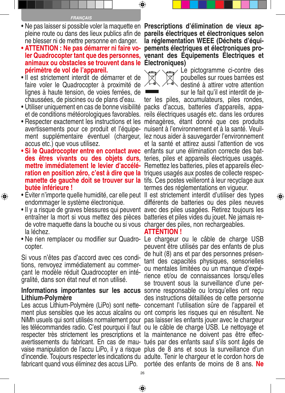 26•  Ne pas laisser si possible voler la maquette en pleine route ou dans des lieux publics aﬁn de ne blesser ni de mettre personne en danger. •  ATTENTION : Ne pas démarrer ni faire vo-ler Quadrocopter tant que des personnes, animaux ou obstacles se trouvent dans le périmètre de vol de l’appareil.•  Il est strictement interdit de démarrer et de faire  voler  le  Quadrocopter  à  proximité  de lignes à haute tension, de voies ferrées, de chaussées, de piscines ou de plans d’eau.•  Utiliser uniquement en cas de bonne visibilité et de conditions météorologiques favorables.•  Respecter exactement les instructions et les avertissements pour ce  produit et l’équipe-ment  supplémentaire  éventuel  (chargeur, accus etc.) que vous utilisez.•  Si le Quadrocopter entre en contact avec des  êtres  vivants  ou  des  objets  durs, mettre immédiatement le levier d’accélé-ration en position zéro, c’est à dire que la manette de gauche doit se trouver sur la butée inférieure !•  Éviter n’importe quelle humidité, car elle peut endommager le système électronique.•  Il y a risque de graves blessures qui peuvent entraîner la mort si vous mettez des pièces de votre maquette dans la bouche ou si vous la léchez. •  Ne rien remplacer ou modiﬁer sur Quadro-copter. Si vous n’êtes pas d’accord avec ces condi-tions, renvoyez immédiatement au commer-çant le modèle réduit Quadrocopter en inté-gralité, dans son état neuf et non utilisé. Informations  importantes  sur  les  accus Lithium-PolymèreLes accus Lithium-Polymère (LiPo) sont nette-ment plus sensibles que les accus alcalins ou NiMh usuels qui sont utilisés normalement pour les télécommandes radio. C’est pourquoi il faut respecter  très  strictement  les  prescriptions  et avertissements  du  fabricant.  En  cas  de  mau-vaise manipulation de l’accu LiPo, il y a risque d’incendie. Toujours respecter les indications du fabricant quand vous éliminez des accus LiPo.Prescriptions  d’élimination  de  vieux  ap-pareils électriques et électroniques selon la réglementation WEEE (Déchets d’équi-pements électriques et électroniques pro-venant  des  Équipements  Électriques  et Électroniques)Le  pictogramme  ci-contre  des poubelles sur roues barrées est destiné à attirer votre attention sur le fait qu’il est interdit de je-ter  les  piles,  accumulateurs,  piles  rondes, packs  d’accus,  batteries  d’appareils,  appa-reils électriques usagés etc. dans les ordures ménagères,  étant  donné  que  ces  produits nuisent à l’environnement et à la santé. Veuil-lez nous aider à sauvegarder l’environnement et la santé et attirez aussi l’attention de vos enfants sur une élimination correcte des bat-teries, piles et appareils électriques usagés. Remettez les batteries, piles et appareils élec-triques usagés aux postes de collecte respec-tifs. Ces postes veilleront à leur recyclage aux termes des réglementations en vigueur. Il est strictement interdit d’utiliser des types diﬀérents  de  batteries  ou  des  piles  neuves avec des piles usagées. Retirez toujours les batteries et piles vides du jouet. Ne jamais re-charger des piles, non rechargeables. ATTENTION ! Le  chargeur  ou  le  câble  de  charge  USB peuvent être utilisés par des enfants de plus de huit (8) ans et par des personnes présen-tant  des  capacités  physiques,  sensorielles ou mentales limitées ou un manque d’expé-rience  et/ou  de  connaissances  lorsqu’elles se  trouvent  sous  la  surveillance  d’une  per-sonne responsable  ou  lorsqu’elles  ont  reçu des instructions détaillées de cette personne concernant  l’utilisation  sûre  de  l’appareil  et ont compris les risques qui en résultent. Ne pas laisser les enfants jouer avec le chargeur ou le câble de charge USB. Le nettoyage et la  maintenance  ne  doivent  pas  être  eﬀec-tués par des enfants sauf s’ils sont âgés de plus  de  8  ans  et  sous  la  surveillance  d’un adulte. Tenir le chargeur et le cordon hors de portée des  enfants de moins de 8 ans.  Ne FRANÇAIS