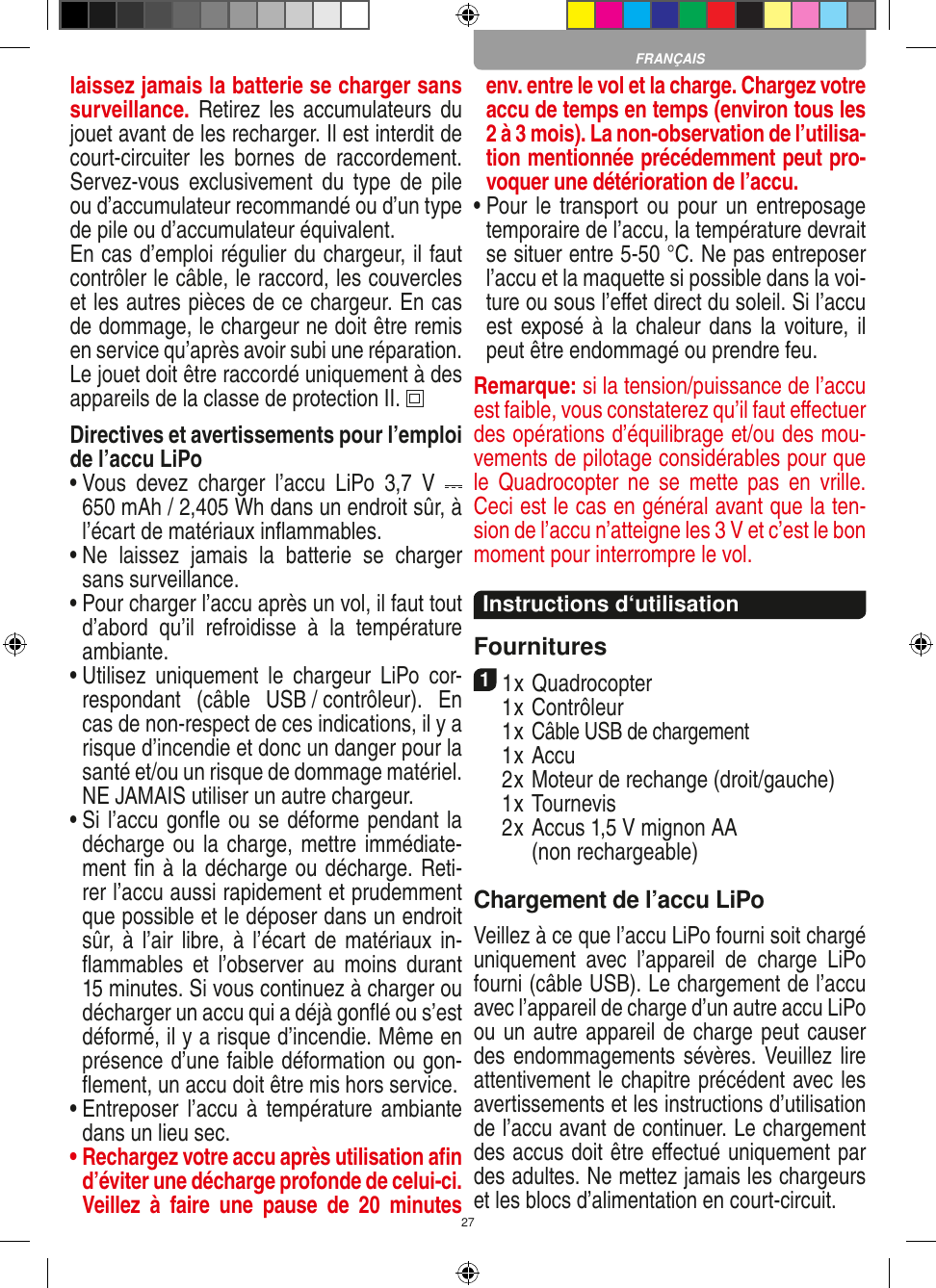 27laissez jamais la batterie se charger sans surveillance. Retirez les accumulateurs  du jouet avant de les recharger. Il est interdit de court-circuiter  les  bornes  de  raccordement. Servez-vous  exclusivement  du  type  de  pile ou d’accumulateur recommandé ou d’un type de pile ou d’accumulateur équivalent.En cas d’emploi régulier du chargeur, il faut contrôler le câble, le raccord, les couvercles et les autres pièces de ce chargeur. En cas de dommage, le chargeur ne doit être remis en service qu’après avoir subi une réparation.Le jouet doit être raccordé uniquement à des appareils de la classe de protection II.  Directives et avertissements pour l’emploi de l’accu LiPo•  Vous  devez  charger  l’accu  LiPo  3,7  V   650 mAh / 2,405 Wh dans un endroit sûr, à l’écart de matériaux inﬂammables.•  Ne  laissez  jamais  la  batterie  se  charger sans surveillance. •  Pour charger l’accu après un vol, il faut tout d’abord  qu’il  refroidisse  à  la  température ambiante.•  Utilisez  uniquement  le  chargeur  LiPo  cor-respondant  (câble  USB / contrôleur).  En cas de non-respect de ces indications, il y a risque d’incendie et donc un danger pour la santé et/ou un risque de dommage matériel. NE JAMAIS utiliser un autre chargeur.•  Si l’accu gonﬂe ou se déforme pendant la décharge ou la charge, mettre immédiate-ment ﬁn à la décharge ou décharge. Reti-rer l’accu aussi rapidement et prudemment que possible et le déposer dans un endroit sûr, à  l’air libre, à l’écart de matériaux in-ﬂammables  et  l’observer  au  moins  durant 15 minutes. Si vous continuez à charger ou décharger un accu qui a déjà gonﬂé ou s’est déformé, il y a risque d’incendie. Même en présence d’une faible déformation ou gon-ﬂement, un accu doit être mis hors service.•  Entreposer l’accu  à  température ambiante dans un lieu sec.•  Rechargez votre accu après utilisation aﬁn d’éviter une décharge profonde de celui-ci. Veillez  à  faire  une  pause  de  20  minutes env. entre le vol et la charge. Chargez votre accu de temps en temps (environ tous les 2 à 3 mois). La non-observation de l’utilisa-tion mentionnée précédemment peut pro-voquer une détérioration de l’accu.•  Pour le  transport ou  pour un entreposage temporaire de l’accu, la température devrait se situer entre 5-50 °C. Ne pas entreposer l’accu et la maquette si possible dans la voi-ture ou sous l’eﬀet direct du soleil. Si l’accu est exposé à  la  chaleur dans  la  voiture, il peut être endommagé ou prendre feu.Remarque: si la tension/puissance de l’accu est faible, vous constaterez qu’il faut eﬀectuer des opérations d’équilibrage et/ou des mou-vements de pilotage considérables pour que le  Quadrocopter  ne  se  mette pas  en  vrille. Ceci est le cas en général avant que la ten-sion de l’accu n’atteigne les 3 V et c’est le bon moment pour interrompre le vol.  Instructions d‘utilisationFournitures11 x Quadrocopter   1 x Contrôleur  1 x Câble USB de chargement  1 x Accu   2 x Moteur de rechange (droit/gauche)  1 x Tournevis  2 x  Accus 1,5 V mignon AA  (non recharge able)Chargement de l’accu LiPoVeillez à ce que l’accu LiPo fourni soit chargé uniquement  avec  l’appareil  de  charge  LiPo fourni (câble USB). Le chargement de l’accu avec l’appareil de charge d’un autre accu LiPo ou un autre appareil de charge peut causer des endommagements sévères. Veuillez lire attentivement le chapitre précédent avec les avertissements et les instructions d’utilisation de l’accu avant de continuer. Le chargement des accus doit être eﬀectué uniquement par des adultes. Ne mettez jamais les chargeurs et les blocs d’alimentation en court-circuit.FRANÇAIS