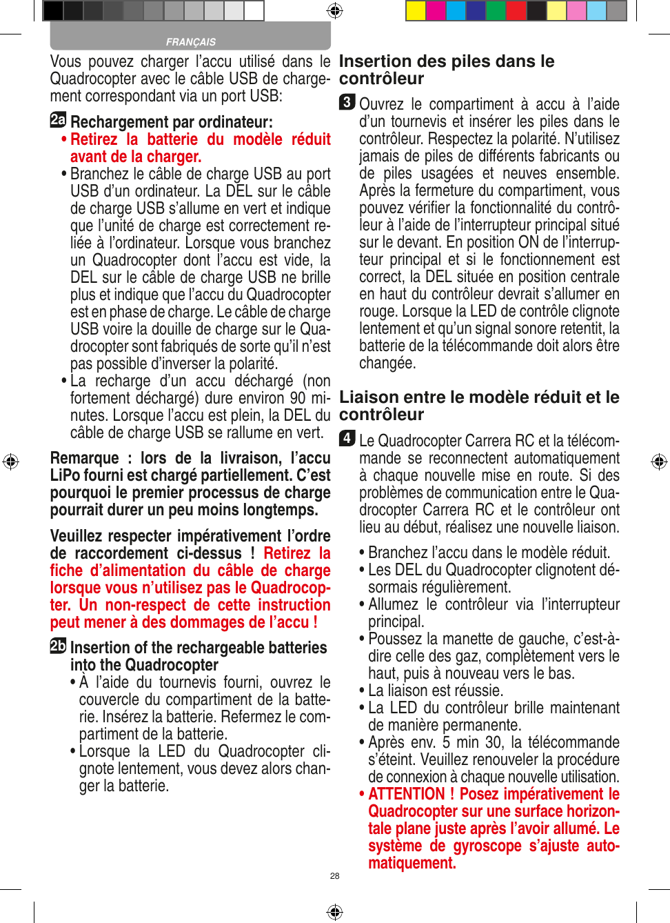 28Vous  pouvez  charger  l’accu  utilisé  dans  le Quadrocopter avec le câble USB de charge-ment correspondant via un port USB:2aRechargement par ordinateur: •  Retirez  la  batterie  du  modèle  réduit avant de la charger.  •  Branchez le câble de charge USB au port USB d’un ordinateur. La DEL sur le câble de charge USB s’allume en vert et indique que l’unité de charge est correctement re-liée à l’ordinateur. Lorsque vous branchez un  Quadrocopter  dont  l’accu  est  vide,  la DEL sur le câble de charge USB ne brille plus et indique que l’accu du  Quadrocopter est en phase de charge. Le câble de charge USB voire la douille de charge sur le Qua-drocopter sont fabriqués de sorte qu’il n’est pas possible d’inverser la polarité.  •  La  recharge  d’un  accu  déchargé  (non fortement déchargé) dure environ 90 mi-nutes. Lorsque l’accu est plein, la DEL du câble de charge USB se rallume en vert. Remarque  :  lors  de  la  livraison,  l’accu LiPo fourni est chargé partiellement. C’est pourquoi le premier processus de charge pourrait durer un peu moins longtemps.Veuillez respecter impérativement l’ordre de  raccordement  ci-dessus  !  Retirez  la ﬁche  d’alimentation  du  câble  de  charge lorsque vous n’utilisez pas le Quadrocop-ter.  Un  non-respect  de  cette  instruction peut mener à des dommages de l’accu !2b Insertion of the rechargeable batteries into the Quadrocopter  •  À  l’aide  du  tournevis  fourni,  ouvrez  le couvercle du compartiment de la batte-rie. Insérez la batterie. Refermez le com-partiment de la batterie.  •  Lorsque  la  LED  du  Quadrocopter  cli-gnote lentement, vous devez alors chan-ger la batterie.Insertion des piles dans le contrôleur3 Ouvrez  le  compartiment  à  accu  à  l’aide d’un tournevis et insérer les piles dans le contrôleur. Respectez la polarité. N’utilisez jamais de piles de diﬀérents fabricants ou de  piles  usagées  et  neuves  ensemble. Après la fermeture du compartiment, vous pouvez vériﬁer la fonctionnalité du contrô-leur à l’aide de l’interrupteur principal situé sur le devant. En position ON de l’interrup-teur  principal  et  si  le  fonctionnement  est correct, la DEL située en position centrale en haut du contrôleur devrait s’allumer en rouge. Lorsque la LED de contrôle clignote lentement et qu’un signal sonore retentit, la batterie de la télécommande doit alors être changée.Liaison entre le modèle réduit et le contrôleur4 Le Quadrocopter Carrera RC et la télécom-mande  se  reconnectent automatiquement à  chaque nouvelle mise  en  route.  Si  des problèmes de communication entre le Qua-drocopter Carrera RC et le contrôleur ont lieu au début, réalisez une nouvelle liaison.  •  Branchez l’accu dans le modèle réduit.  •  Les DEL du Quadrocopter clignotent dé-sormais régulièrement.  •  Allumez  le  contrôleur  via  l’interrupteur principal.   •  Poussez la manette de gauche, c’est-à-dire celle des gaz, complètement vers le haut, puis à nouveau vers le bas.  •  La liaison est réussie.   •  La LED du contrôleur brille maintenant de manière permanente.  •  Après env.  5 min  30, la  télécommande s’éteint. Veuillez renouveler la procédure de connexion à chaque nouvelle utilisation. •  ATTENTION ! Posez impérativement le Quadrocopter sur une surface horizon-tale plane juste après l’avoir allumé. Le système  de  gyroscope  s’ajuste  auto-matiquement.FRANÇAIS