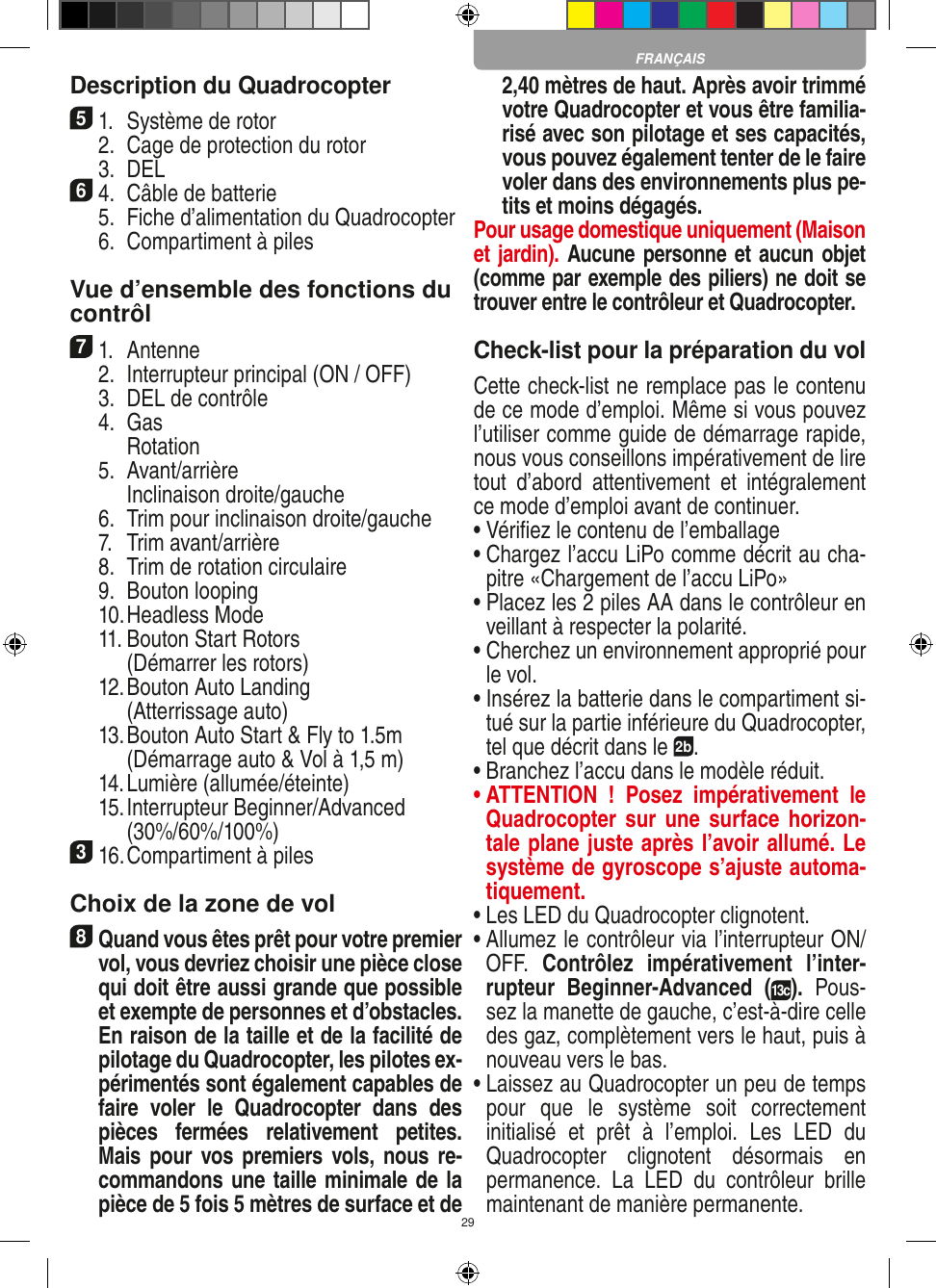 29Description du Quadrocopter51.  Système de rotor  2.  Cage de protection du rotor  3.  DEL64.  Câble de batterie  5.  Fiche d’alimentation du Quadrocopter  6.  Compartiment à piles Vue d’ensemble des fonctions ducontrôl 71.  Antenne   2.  Interrupteur principal (ON / OFF)  3.  DEL de contrôle  4.  Gas     Rotation  5.  Avant/arrière    Inclinaison droite/gauche  6.  Trim pour inclinaison droite/gauche  7.  Trim avant/arrière   8.  Trim de rotation circulaire  9.  Bouton looping  10. Headless Mode  11.  Bouton Start Rotors     (Démarrer les rotors)  12.  Bouton Auto Landing     (Atterrissage auto)  13.  Bouton Auto Start &amp; Fly to 1.5m     (Démarrage auto &amp; Vol à 1,5 m)  14. Lumière (allumée/éteinte)  15.  Interrupteur Beginner/Advanced (30%/60%/100%)316. Compartiment à piles Choix de la zone de vol8 Quand vous êtes prêt pour votre premier vol, vous devriez choisir une pièce close qui doit être aussi grande que possible et exempte de personnes et d’obstacles. En raison de la taille et de la facilité de pilotage du Quadrocopter, les pilotes ex-périmentés sont également capables de faire  voler  le  Quadrocopter  dans  des pièces  fermées  relativement  petites. Mais pour  vos premiers vols, nous re-commandons une taille minimale de la pièce de 5 fois 5 mètres de surface et de 2,40 mètres de haut. Après avoir trimmé votre Quadrocopter et vous être familia-risé avec son pilotage et ses capacités, vous pouvez également tenter de le faire voler dans des environnements plus pe-tits et moins dégagés. Pour usage domestique uniquement (Maison et jardin). Aucune personne et aucun objet (comme par exemple des piliers) ne doit se trouver entre le contrôleur et Quadrocopter.Check-list pour la préparation du volCette check-list ne remplace pas le contenu de ce mode d’emploi. Même si vous pouvez l’utiliser comme guide de démarrage rapide, nous vous conseillons impérativement de lire tout  d’abord  attentivement  et  intégralement ce mode d’emploi avant de continuer.•  Vériﬁez le contenu de l’emballage•  Chargez l’accu LiPo comme décrit au cha-pitre «Chargement de l’accu LiPo»•  Placez les 2 piles AA dans le contrôleur en veillant à respecter la polarité.•  Cherchez un environnement approprié pour le vol.•  Insérez la batterie dans le compartiment si-tué sur la partie inférieure du Quadrocopter, tel que décrit dans le 2b.•  Branchez l’accu dans le modèle réduit.•  ATTENTION  !  Posez  impérativement  le Quadrocopter sur  une surface  horizon-tale plane juste après l’avoir allumé. Le système de gyroscope s’ajuste automa-tiquement.•  Les LED du Quadrocopter clignotent.•  Allumez le contrôleur via l’interrupteur ON/OFF.  Contrôlez  impérativement  l’inter-rupteur  Beginner-Advanced  (13c).  Pous-sez la manette de gauche, c’est-à-dire celle des gaz, complètement vers le haut, puis à nouveau vers le bas.•  Laissez au Quadrocopter un peu de temps pour  que  le  système  soit  correctement initialisé  et  prêt  à  l’emploi.  Les  LED  du Quadrocopter  clignotent  désormais  en permanence.  La  LED  du  contrôleur  brille maintenant de manière permanente.FRANÇAIS