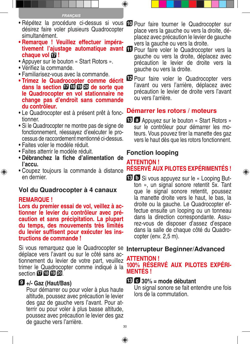 30•  Répétez  la  procédure  ci-dessus  si  vous désirez  faire  voler  plusieurs  Quadrocopter simultanément.•  Remarque  !  Veuillez  eﬀectuer  impéra-tivement  l’ajustage  automatique  avant chaque vol 17 !•  Appuyer sur le bouton « Start Rotors ».•  Vériﬁez la commande.•  Familiarisez-vous avec la commande.•  Trimez  le  Quadrocopter  comme  décrit dans la section 17 18 19 20 de sorte que le   Quadrocopter  en  vol  stationnaire  ne change  pas  d’endroit  sans  commande du contrôleur.•  Le Quadrocopter est à présent prêt à fonc-tionner.•  Si le Quadrocopter ne montre pas de signe de fonctionnement, réessayez d’exécuter le pro-cessus de raccordement mentionné ci-dessus.•  Faites voler le modèle réduit.•  Faites atterrir le modèle réduit.•  Débranchez  la  ﬁche  d’alimentation  de l’accu.•  Coupez  toujours la  commande  à  distance en dernier.Vol du Quadrocopter à 4 canauxREMARQUE ! Lors du premier essai de vol, veillez à ac-tionner  le  levier  du  contrôleur  avec  pré-caution et sans  précipitation. La  plupart du  temps,  des  mouvements  très  limités du levier suﬃsent pour exécuter les ins-tructions de commande !Si vous remarquez que le Quadrocopter se déplace vers l’avant ou sur le côté sans ac-tionnement  du  levier  de  votre part,  veuillez trimer le Quadrocopter comme indiqué à  la section 17 18 19 20. 9 +/- Gaz (Haut/Bas)   Pour démarrer ou pour voler à plus haute altitude, poussez avec précaution le levier des gaz de gauche vers l’avant. Pour at-terrir ou pour voler à plus basse altitude, poussez avec précaution le levier des gaz de gauche vers l’arrière.10Pour  faire  tourner  le  Quadrocopter  sur place vers la gauche ou vers la droite, dé-placez avec précaution le levier de gauche vers la gauche ou vers la droite.11 Pour faire voler  le  Quadrocopter vers la gauche ou vers la droite, déplacez avec précaution  le  levier  de  droite  vers  la gauche ou vers la droite.12 Pour  faire  voler  le  Quadrocopter  vers l’avant  ou  vers  l’arrière,  déplacez  avec précaution le levier de droite vers l’avant ou vers l’arrière.Démarrer les rotors / moteurs13  a Appuyez sur le bouton « Start Rotors » sur  le  contrôleur  pour  démarrer  les  mo-teurs. Vous pouvez tirer la manette des gaz vers le haut dès que les rotors fonctionnent.  Fonction loopingATTENTION ! RÉSERVÉ AUX PILOTES EXPÉRIMENTÉS !13  b Si vous appuyez sur le « Looping But-ton »,  un  signal  sonore  retentit 5x.  Tant que  le  signal  sonore  retentit,  poussez la manette droite vers le haut, le bas, la droite ou la gauche. Le Quadrocopter ef-fectue ensuite un looping ou un tonneau dans  la  direction  correspondante.  Assu-rez-vous  de  disposer  d’assez  d’espace dans la salle de chaque côté du Quadro-copter (env. 2,5 m).Interrupteur Beginner/AdvancedATTENTION ! 100%  RÉSERVÉ  AUX  PILOTES  EXPÉRI-MENTÉS !13  c 30% = mode débutant  Un signal sonore se fait entendre une fois lors de la commutation. FRANÇAIS