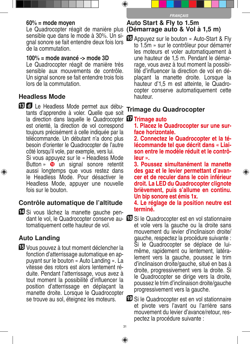 31  60% = mode moyen  Le Quadrocopter réagit de manière plus sensible que dans le mode à 30%. Un si-gnal sonore se fait entendre deux fois lors de la commutation.   100% = mode avancé -&gt; mode 3D  Le  Quadrocopter  réagit  de  manière  très sensible  aux  mouvements  de  contrôle. Un signal sonore se fait entendre trois fois lors de la commutation.Headless Mode13  d Le  Headless  Mode  permet  aux  débu-tants  d’apprendre  à  voler.  Quelle  que  soit la  direction  dans  laquelle  le  Quadrocopter est  orienté,  la  direction  de  vol  correspond toujours précisément à celle indiquée par la télécommande. Un débutant n’a donc plus besoin d’orienter le Quadrocopter de l’autre côté lorsqu’il vole, par exemple, vers lui.    Si vous appuyez sur le « Headless Mode Button »  10   un  signal  sonore  retentit aussi  longtemps  que  vous  restez  dans le  Headless  Mode.  Pour  désactiver  le Headless  Mode,  appuyer  une  nouvelle fois sur le bouton.Contrôle automatique de l’altitude14 Si  vous  lâchez  la  manette  gauche  pen-dant le vol, le Quadrocopter conserve au-tomatiquement cette hauteur de vol. Auto Landing15 Vous pouvez à tout moment déclencher la fonction d’atterrissage automatique en ap-puyant sur le bouton « Auto Landing ». La vitesse des rotors est alors lentement ré-duite. Pendant l’atterrissage, vous avez à tout moment la possibilité d’inﬂuencer la position  d’atterrissage  en  déplaçant  la manette droite. Lorsque le Quadrocopter se trouve au sol, éteignez les moteurs. Auto Start &amp; Fly to 1.5m (Démarrage auto &amp; Vol à 1,5 m)16 Appuyez sur le bouton « Auto-Start &amp; Fly to 1.5m » sur le contrôleur pour démarrer les  moteurs et  voler  automatiquement à une hauteur de 1,5 m. Pendant le démar-rage, vous avez à tout moment la possibi-lité d’inﬂuencer la direction de vol en dé-plaçant  la  manette  droite.  Lorsque  la hauteur  d’1,5  m  est  atteinte,  le  Quadro-copter  conserve  automatiquement  cette hauteur. Trimage du Quadrocopter17  Trimage auto   1. Placez le Quadrocopter sur une sur-face horizontale.   2. Connectez le Quadrocopter et la té-lécommande tel que décrit dans « Liai-son entre le modèle réduit et le contrô-leur ».   3.  Poussez simultanément  la manette des gaz et le levier permettant d’avan-cer et de reculer dans le coin inférieur droit. La LED du Quadrocopter clignote brièvement, puis s’allume en continu. Un bip sonore est émis 1x.   4. Le réglage de la position neutre est terminé.18 Si le Quadrocopter est en vol stationnaire et vole vers la gauche ou la droite sans mouvement du levier d’inclinaison droite/gauche, respectez la procédure suivante :   Si  le  Quadrocopter  se  déplace  de  lui-même, rapidement  ou lentement, latéra-lement  vers  la  gauche,  poussez  le  trim d’inclinaison droite/gauche, situé en bas à droite, progressivement vers la droite. Si le Quadrocopter se  dirige vers la droite, poussez le trim d’inclinaison droite/gauche progressivement vers la gauche.19Si le Quadrocopter est en vol stationnaire et  pivote  vers  l’avant  ou  l’arrière  sans mouvement du levier d’avance/retour, res-pectez la procédure suivante :FRANÇAIS