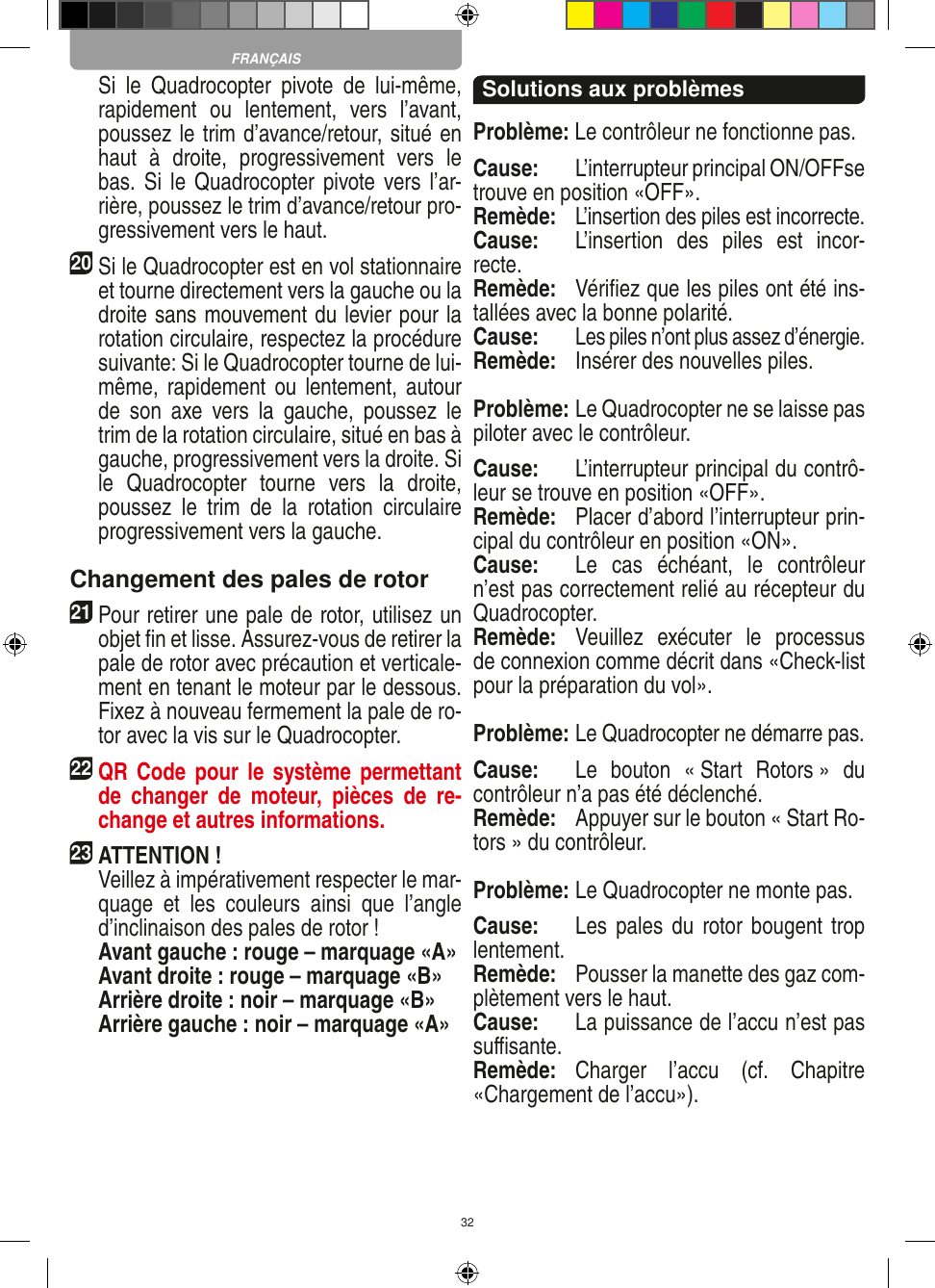 32  Si  le  Quadrocopter  pivote  de  lui-même, rapidement  ou  lentement,  vers  l’avant, poussez le trim d’avance/retour, situé en haut  à  droite,  progressivement  vers  le bas. Si le  Quadrocopter pivote vers l’ar-rière, poussez le trim d’avance/retour pro-gressivement vers le haut.20 Si le Quadrocopter est en vol stationnaire et tourne directement vers la gauche ou la droite sans mouvement du levier pour la rotation circulaire, respectez la procédure suivante: Si le Quadrocopter tourne de lui-même, rapidement  ou  lentement, autour de  son  axe  vers  la  gauche,  poussez  le trim de la rotation circulaire, situé en bas à gauche, progressivement vers la droite. Si le  Quadrocopter  tourne  vers  la  droite, poussez  le  trim  de  la  rotation  circulaire progressivement vers la gauche.Changement des pales de rotor21 Pour retirer une pale de rotor, utilisez un objet ﬁn et lisse. Assurez-vous de retirer la pale de rotor avec précaution et verticale-ment en tenant le moteur par le dessous. Fixez à nouveau fermement la pale de ro-tor avec la vis sur le Quadrocopter. 22 QR Code pour  le système permettant de  changer  de  moteur,  pièces  de  re-change et autres informations.23ATTENTION !     Veillez à impérativement respecter le mar-quage  et  les  couleurs  ainsi  que  l’angle d’inclinaison des pales de rotor !    Avant gauche : rouge – marquage «A»    Avant droite : rouge – marquage «B»    Arrière droite : noir – marquage «B»    Arrière gauche : noir – marquage «A»Solutions aux problèmesProblème: Le contrôleur ne fonctionne pas.Cause:  L’interrupteur principal ON/OFFse trouve en position «OFF».Remède:  L’insertion des piles est incorrecte.Cause:  L’insertion  des  piles  est  incor-recte.Remède:  Vériﬁez que les piles ont été ins-tallées avec la bonne polarité.Cause: Les piles n’ont plus assez d’énergie.Remède:   Insérer des nouvelles piles.Problème: Le Quadrocopter ne se laisse pas piloter avec le contrôleur.Cause:  L’interrupteur principal du contrô-leur se trouve en position «OFF».Remède:  Placer d’abord l’interrupteur prin-cipal du contrôleur en position «ON».Cause:  Le  cas  échéant,  le  contrôleur n’est pas correctement relié au récepteur du Quadrocopter.  Remède:  Veuillez  exécuter  le  processus de connexion comme décrit dans «Check-list pour la préparation du vol».Problème: Le Quadrocopter ne démarre pas.Cause:  Le  bouton  « Start  Rotors »  du contrôleur n’a pas été déclenché.Remède:  Appuyer sur le bouton « Start Ro-tors » du contrôleur.Problème: Le Quadrocopter ne monte pas.Cause:  Les pales du  rotor bougent  trop lentement.Remède:  Pousser la manette des gaz com-plètement vers le haut.Cause:  La puissance de l’accu n’est pas suﬃsante.Remède:  Charger  l’accu  (cf.  Chapitre «Chargement de l’accu»).FRANÇAIS