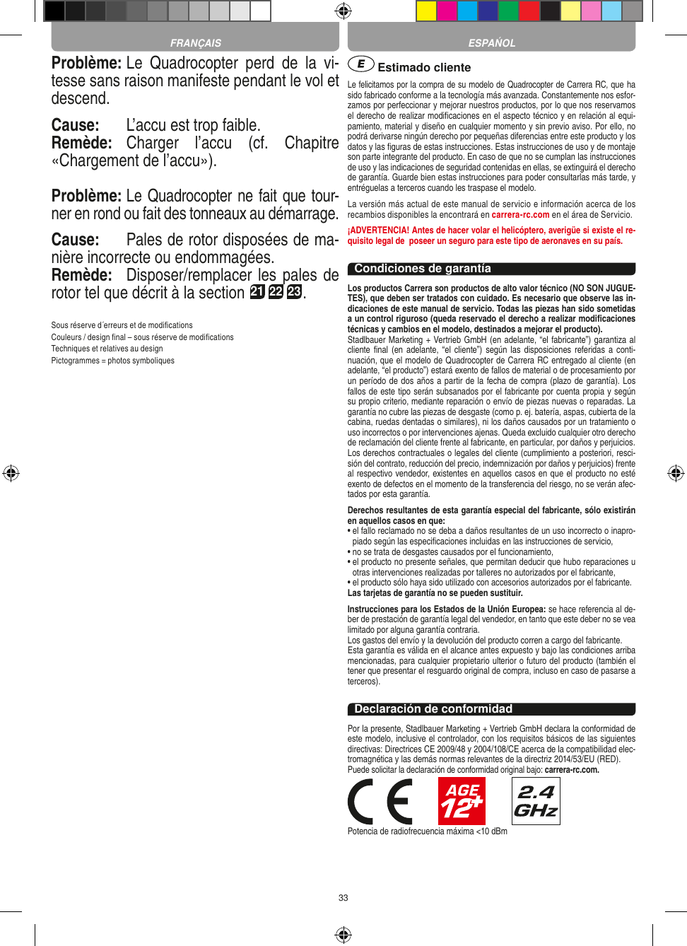 33Problème: Le  Quadrocopter  perd  de  la  vi-tesse sans raison manifeste pendant le vol et descend.Cause:  L’accu est trop faible.Remède:  Charger  l’accu  (cf.  Chapitre «Chargement de l’accu»).Problème: Le Quadrocopter ne fait que tour-ner en rond ou fait des tonneaux au démarrage.Cause:  Pales de rotor disposées de ma-nière incorrecte ou endommagées.Remède:  Disposer/remplacer les pales de rotor tel que décrit à la section 21 22 23.Sous réserve d´erreurs et de modiﬁcationsCouleurs / design ﬁnal – sous réserve de modiﬁcationsTechniques et relatives au designPictogrammes = photos symboliques Estimado clienteLe felicitamos por la compra de su modelo de Quadrocopter de Carrera  RC, que ha sido fabricado conforme a la tecnología más avanzada. Constantemente nos esfor-zamos por perfeccionar y mejorar nuestros productos, por lo que nos reservamos el derecho de realizar modiﬁcaciones en el aspecto técnico y en relación al equi-pamiento, material y diseño en cualquier momento y sin previo aviso. Por ello, no podrá derivarse ningún derecho por pequeñas diferencias entre este producto y los datos y las ﬁguras de estas instrucciones. Estas instrucciones de uso y de montaje son parte integrante del producto. En caso de que no se cumplan las instrucciones de uso y las indicaciones de seguridad contenidas en ellas, se extinguirá el derecho de garantía. Guarde bien estas instrucciones para poder consultarlas más tarde, y entréguelas a terceros cuando les traspase el modelo.La versión más actual de este manual de servicio e información acerca de los recambios disponibles la encontrará en carrera-rc.com en el área de Servicio.¡ADVERTENCIA! Antes de hacer volar el helicóptero, averigüe si existe el re-quisito legal de  poseer un seguro para este tipo de aeronaves en su país.Condiciones de garantíaLos productos Carrera son productos de alto valor técnico (NO SON JUGUE-TES), que deben ser tratados con cuidado. Es necesario que observe las in-dicaciones de este manual de servicio. Todas las piezas han sido sometidas a un control riguroso (queda reservado el derecho a realizar modiﬁcaciones técnicas y cambios en el modelo, destinados a mejorar el producto). Stadlbauer Marketing + Vertrieb GmbH (en adelante, “el fabricante”) garantiza al cliente ﬁnal  (en adelante,  “el  cliente”) según  las disposiciones  referidas a  conti-nuación, que el modelo de Quadrocopter de Carrera RC entregado al cliente (en adelante, “el producto”) estará exento de fallos de material o de procesamiento por un período de dos años a partir de la fecha de compra (plazo de garantía). Los fallos de este tipo serán subsanados por el fabricante por cuenta propia y según su propio criterio, mediante reparación o envío de piezas nuevas o reparadas. La garantía no cubre las piezas de desgaste (como p. ej. batería, aspas, cubierta de la cabina, ruedas dentadas o similares), ni los daños causados por un tratamiento o uso incorrectos o por intervenciones ajenas. Queda excluido cualquier otro derecho de reclamación del cliente frente al fabricante, en particular, por daños y perjuicios.Los derechos contractuales o legales del cliente (cumplimiento a posteriori, resci-sión del contrato, reducción del precio, indemnización por daños y perjuicios) frente al respectivo vendedor, existentes en aquellos casos en que el producto no esté exento de defectos en el momento de la transferencia del riesgo, no se verán afec-tados por esta garantía.Derechos resultantes de esta garantía especial del fabricante, sólo existirán en aquellos casos en que: •  el fallo reclamado no se deba a daños resultantes de un uso incorrecto o inapro-piado según las especiﬁcaciones incluidas en las instrucciones de servicio,•  no se trata de desgastes causados por el funcionamiento,•  el producto no presente señales, que permitan deducir que hubo reparaciones u otras intervenciones realizadas por talleres no autorizados por el fabricante,•  el producto sólo haya sido utilizado con accesorios autorizados por el fabricante.Las tarjetas de garantía no se pueden sustituir.Instrucciones para los Estados de la Unión Europea: se hace referencia al de-ber de prestación de garantía legal del vendedor, en tanto que este deber no se vea limitado por alguna garantía contraria. Los gastos del envío y la devolución del producto corren a cargo del fabricante.Esta garantía es válida en el alcance antes expuesto y bajo las condiciones arriba mencionadas, para cualquier propietario ulterior o futuro del producto (también el tener que presentar el resguardo original de compra, incluso en caso de pasarse a terceros). Declaración de conformidadPor la presente, Stadlbauer Marketing + Vertrieb GmbH declara la conformidad de este modelo, inclusive el controlador, con los requisitos básicos de las siguientes directivas: Directrices CE 2009/48 y 2004/108/CE acerca de la compatibilidad elec-tromagnética y las demás normas relevantes de la directriz 2014/53/EU (RED). Puede solicitar la declaración de conformidad original bajo: carrera-rc.com.                       Potencia de radiofrecuencia máxima &lt;10 dBmFRANÇAIS ESPAŃOL