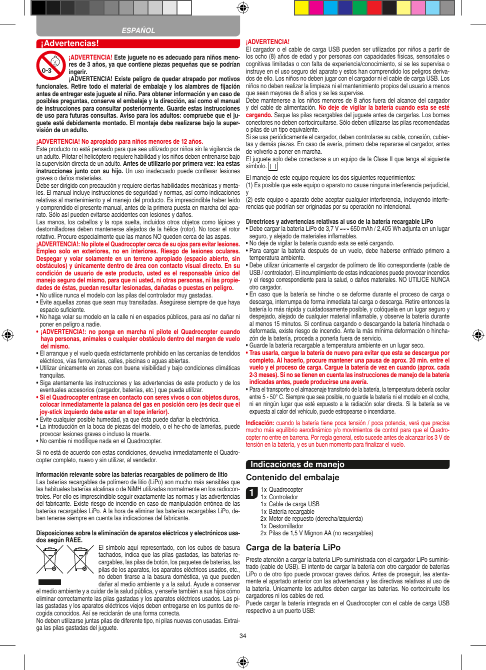 34¡Advertencias!¡ADVERTENCIA! Este juguete no es adecuado para niños meno-res de 3 años, ya que contiene piezas pequeñas que se podrían ingerir. ¡ADVERTENCIA! Existe peligro de quedar atrapado por motivos funcionales. Retire todo el  material de embalaje y  los alambres de ﬁjación antes de entregar este juguete al niño. Para obtener información y en caso de posibles preguntas, conserve el embalaje y la dirección, así como el manual de instrucciones para consultar posteriormente. Guarde estas instrucciones de uso para futuras consultas. Aviso para los adultos: compruebe que el ju-guete esté debidamente montado. El montaje debe realizarse bajo la super-visión de un adulto. ¡ADVERTENCIA! No apropiado para niños menores de 12 años. Este producto no está pensado para que sea utilizado por niños sin la vigilancia de un adulto. Pilotar el helicóptero requiere habilidad y los niños deben entrenarse bajo la supervisión directa de un adulto. Antes de utilizarlo por primera vez: lea estas instrucciones junto con su hijo. Un uso  inadecuado puede conllevar lesiones graves o daños materiales. Debe ser dirigido con precaución y requiere ciertas habilidades mecánicas y menta-les. El manual incluye instrucciones de seguridad y normas, así como indicaciones relativas al mantenimiento y el manejo del producto. Es imprescindible haber leído y comprendido el presente manual, antes de la primera puesta en marcha del apa-rato. Sólo así pueden evitarse accidentes con lesiones y daños.  Las manos, los cabellos y la ropa suelta, incluidos otros objetos como lápices y destornilladores deben mantenerse alejados de la hélice (rotor). No tocar el rotor rotativo. Procure especialmente que las manos NO queden cerca de las aspas.¡ADVERTENCIA!: No pilote el Quadrocopter cerca de su ojos para evitar lesiones. Empleo  solo  en  exteriores,  no  en  interiores.  Riesgo  de  lesiones oculares. Despegar y  volar solamente  en  un  terreno apropiado  (espacio abierto, sin obstáculos) y únicamente dentro de área con contacto visual directo. En su condición de  usuario de  este producto, usted  es el  responsable único  del manejo seguro del mismo, para que ni usted, ni otras personas, ni las propie-dades de éstas, puedan resultar lesionadas, dañadas o puestas en peligro.•  No utilice nunca el modelo con las pilas del controlador muy gastadas.•  Evite aquellas zonas que sean muy transitadas. Asegúrese siempre de que haya espacio suﬁciente.•  No haga volar su modelo en la calle ni en espacios públicos, para así no dañar ni poner en peligro a nadie.•  ¡ADVERTENCIA!:  no  ponga  en  marcha  ni  pilote  el  Quadrocopter  cuando haya personas, animales o cualquier obstáculo dentro del margen de vuelo del mismo.  •  El arranque y el vuelo queda estrictamente prohibido en las cercanías de tendidos eléctricos, vías ferroviarias, calles, piscinas o aguas abiertas.•  Utilizar únicamente en zonas con buena visibilidad y bajo condiciones climáticas tranquilas.•  Siga atentamente las instrucciones y las advertencias de este producto y de los eventuales accesorios (cargador, baterías, etc.) que pueda utilizar.•  Si el Quadrocopter entrase en contacto con seres vivos o con objetos duros, colocar inmediatamente la palanca del gas en posición cero (es decir que el joy-stick izquierdo debe estar en el tope inferior).•  Evite cualquier posible humedad, ya que ésta puede dañar la electrónica. •  La introducción en la boca de piezas del modelo, o el he-cho de lamerlas, puede provocar lesiones graves o incluso la muerte.•  No cambie ni modiﬁque nada en el Quadrocopter.Si no está de acuerdo con estas condiciones, devuelva inmediatamente el Quadro-copter completo, nuevo y sin utilizar, al vendedor. Información relevante sobre las baterías recargables de polímero de litioLas baterías recargables de polímero de litio (LiPo) son mucho más sensibles que las habituales baterías alcalinas o de NiMH utilizadas normalmente en los radiocon-troles. Por ello es imprescindible seguir exactamente las normas y las advertencias del fabricante. Existe riesgo de incendio en caso de manipulación errónea de las baterías recargables LiPo. A la hora de eliminar las baterías recargables LiPo, de-ben tenerse siempre en cuenta las indicaciones del fabricante.Disposiciones sobre la eliminación de aparatos eléctricos y electrónicos usa-dos según RAEE. El símbolo aquí representado, con los cubos de basura tachados,   indica que las pilas gastadas, las baterías re-cargables, las pilas de botón, los paquetes de baterías, las pilas de los aparatos, los aparatos eléctricos usados, etc., no deben tirarse a la basura doméstica, ya que pueden dañar al medio ambiente y a la salud. Ayude a conservar el medio ambiente y a cuidar de la salud pública, y enseñe también a sus hijos cómo eliminar correctamente las pilas gastadas y los aparatos eléctricos usados. Las pi-las gastadas y los aparatos eléctricos viejos deben entregarse en los puntos de re-cogida conocidos. Así se reciclarán de una forma correcta.No deben utilizarse juntas pilas de diferente tipo, ni pilas nuevas con usadas. Extrai-ga las pilas gastadas del juguete. ¡ADVERTENCIA! El cargador o el cable de carga USB pueden ser utilizados por niños a partir de los ocho (8) años de edad y por personas con capacidades físicas, sensoriales o cognitivas limitadas o con falta de experiencia/conocimiento, si se les supervisa o instruye en el uso seguro del aparato y estos han comprendido los peligros deriva-dos de ello. Los niños no deben jugar con el cargador ni el cable de carga USB. Los niños no deben realizar la limpieza ni el mantenimiento propios del usuario a menos que sean mayores de 8 años y se les supervise. Debe mantenerse a los niños menores de 8 años fuera del alcance del cargador y del cable de alimentación. No deje de vigilar la batería cuando esta se esté cargando. Saque las pilas recargables del juguete antes de cargarlas. Los bornes conectores no deben cortocircuitarse. Sólo deben utilizarse las pilas recomendadas o pilas de un tipo equivalente.Si se usa periódicamente el cargador, deben controlarse su cable, conexión, cubier-tas y demás piezas. En caso de avería, primero debe repararse el cargador, antes de volverlo a poner en marcha.El juguete solo debe conectarse a un equipo de la Clase II que tenga el siguiente símbolo.  El manejo de este equipo requiere los dos siguientes requerimientos: (1) Es posible que este equipo o aparato no cause ninguna interferencia perjudicial, y (2) este equipo o aparato debe aceptar cualquier interferencia, incluyendo interfe-rencias que podrían ser originadas por su operación no intencional.Directrices y advertencias relativas al uso de la batería recargable LiPo•  Debe cargar la batería LiPo de 3,7 V   650 mAh / 2,405 Wh adjunta en un lugar seguro, y alejado de materiales inﬂamables.•  No deje de vigilar la batería cuando esta se esté cargando. •  Para cargar la batería después  de un  vuelo, debe  haberse enfriado  primero  a temperatura ambiente.•  Debe utilizar únicamente el cargador de polímero de litio correspondiente (cable de USB / controlador). El incumplimiento de estas indicaciones puede provocar incendios y el riesgo correspondiente para la salud, o daños materiales. NO UTILICE NUNCA otro cargador.•  En caso que la batería se hinche o se deforme durante el proceso de carga o descarga, interrumpa de forma inmediata tal carga o descarga. Retire entonces la batería lo más rápida y cuidadosamente posible, y colóquela en un lugar seguro y despejado, alejado de cualquier material inﬂamable, y observe la batería durante al menos 15 minutos. Si continua cargando o descargando la batería hinchada o deformada, existe riesgo de incendio. Ante la más mínima deformación o hincha-zón de la batería, proceda a ponerla fuera de servicio.•  Guarde la batería recargable a temperatura ambiente en un lugar seco.•  Tras usarla, cargue la batería de nuevo para evitar que esta se descargue por completo. Al hacerlo, procure mantener una pausa de aprox. 20 min. entre el vuelo y el proceso de carga. Cargue la batería de vez en cuando (aprox. cada 2-3 meses). Si no se tienen en cuenta las instrucciones de manejo de la batería indicadas antes, puede producirse una avería.•  Para el transporte o el almacenaje transitorio de la batería, la temperatura debería oscilar entre 5 - 50° C. Siempre que sea posible, no guarde la batería ni el modelo en el coche, ni en ningún lugar que esté expuesto a la radiación solar directa. Si la batería se ve expuesta al calor del vehículo, puede estropearse o incendiarse.Indicación: cuando la batería tiene poca tensión / poca potencia, verá que precisa mucho más equilibrio aerodinámico y/o movimientos de control para que el Quadro-copter no entre en barrena. Por regla general, esto sucede antes de alcanzar los 3 V de tensión en la batería, y es un buen momento para ﬁnalizar el vuelo.Indicaciones de manejoContenido del embalaje11 x Quadrocopter 1 x Controlador  1 x Cable de carga USB  1 x Batería recargable  2 x Motor de repuesto (derecha/izquierda)  1 x Destornillador  2 x Pilas de 1,5 V Mignon AA (no recargables)Carga de la batería LiPoPreste atención a cargar la batería LiPo suministrada con el cargador LiPo suminis-trado (cable de USB). El intento de cargar la batería con otro cargador de baterías LiPo o de otro tipo puede provocar graves daños. Antes de proseguir, lea atenta-mente el apartado anterior con las advertencias y las directivas relativas al uso de la batería. Únicamente los adultos deben cargar las baterías. No cortocircuite los cargadores ni los cables de red. Puede cargar la batería integrada en el  Quadrocopter con el cable de carga USB respectivo a un puerto USB:ESPAŃOL