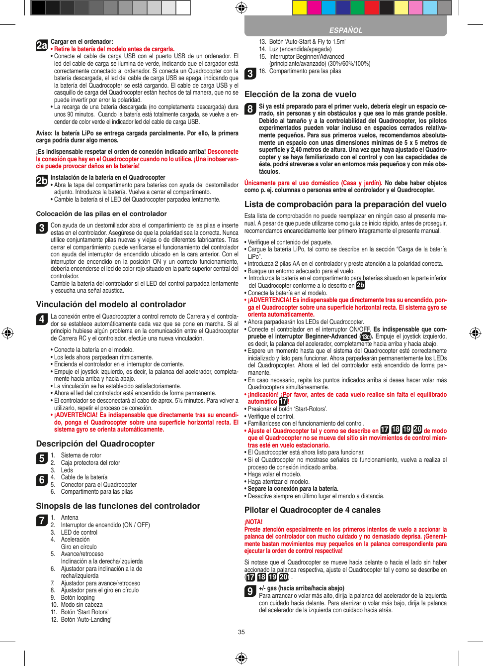 352aCargar en el ordenador:•  Retire la batería del modelo antes de cargarla. •  Conecte el cable  de carga  USB con  el puerto USB de  un ordenador. El led del cable de carga se ilumina de verde, indicando que el cargador está  correctamente conectado al ordenador. Si conecta un Quadrocopter con la batería descargada, el led del cable de carga USB se apaga, indicando que la batería del Quadrocopter se está cargando. El cable de carga USB y el casquillo de carga del Quadrocopter están hechos de tal manera, que no se puede invertir por error la polaridad.  •  La recarga de una batería descargada (no completamente descargada) dura unos 90 minutos.  Cuando la batería está totalmente cargada, se vuelve a en-cender de color verde el indicador led del cable de carga USB.Aviso: la batería LiPo se entrega cargada parcialmente. Por ello, la primera carga podría durar algo menos.¡Es indispensable respetar el orden de conexión indicado arriba! Desconecte la conexión que hay en el Quadrocopter cuando no lo utilice. ¡Una inobservan-cia puede provocar daños en la batería!2b Instalación de la batería en el Quadrocopter•  Abra la tapa del compartimento para baterías con ayuda del destornillador adjunto. Introduzca la batería. Vuelva a cerrar el compartimento.   •  Cambie la batería si el LED del Quadrocopter parpadea lentamente.Colocación de las pilas en el controlador3 Con ayuda de un destornillador abra el compartimiento de las pilas e inserte estas en el controlador. Asegúrese de que la polaridad sea la correcta. Nunca utilice conjuntamente pilas nuevas y viejas o de diferentes fabricantes. Tras cerrar el compartimiento puede veriﬁcarse el funcionamiento del controlador con ayuda del interruptor de encendido ubicado en la cara anterior. Con el interruptor de encendido  en  la  posición  ON  y  un correcto  funcionamiento, debería encenderse el led de color rojo situado en la parte superior central del controlador.  Cambie la batería del controlador si el LED del control parpadea lentamente y escucha una señal acústica.Vinculación del modelo al controlador4  La conexión entre el Quadrocopter a control remoto de Carrera y el controla-dor se establece automáticamente cada vez que se pone en marcha. Si al principio hubiese algún problema en la comunicación entre el Quadrocopter de Carrera RC y el controlador, efectúe una nueva vinculación.  •  Conecte la batería en el modelo.  •   Los leds ahora parpadean rítmicamente.  •  Encienda el controlador en el interruptor de corriente.   •  Empuje el joystick izquierdo, es decir, la palanca del acelerador, completa-mente hacia arriba y hacia abajo.  •   La vinculación se ha establecido satisfactoriamente.   •   Ahora el led del controlador está encendido de forma permanente.  •   El controlador se desconectará al cabo de aprox. 5½ minutos. Para volver a utilizarlo, repetir el proceso de conexión. •  ¡ADVERTENCIA! Es indispensable que directamente tras su encendi-do, ponga el  Quadrocopter sobre una superﬁcie  horizontal recta. El sistema gyro se orienta automáticamente.Descripción del Quadrocopter51.  Sistema de rotor2.  Caja protectora del rotor  3.  Leds64.  Cable de la batería5.  Conector para el Quadrocopter  6.  Compartimento para las pilasSinopsis de las funciones del controlador 71.  Antena 2.  Interruptor de encendido (ON / OFF)  3.  LED de control  4.  Aceleración     Giro en círculo  5.  Avance/retroceso     Inclinación a la derecha/izquierda  6.  Ajustador para inclinación a la de    recha/izquierda  7.  Ajustador para avance/retroceso  8.  Ajustador para el giro en círculo  9.  Botón looping  10.  Modo sin cabeza  11.  Botón ‘Start Rotors’  12.  Botón ‘Auto-Landing’  13.  Botón ‘Auto-Start &amp; Fly to 1.5m’  14.  Luz (encendida/apagada)  15.  Interruptor Beginner/Advanced     (principiante/avanzado) (30%/60%/100%)316.  Compartimento para las pilasElección de la zona de vuelo8 Si ya está preparado para el primer vuelo, debería elegir un espacio ce-rrado, sin personas y sin obstáculos y que sea lo más grande posible. Debido al tamaño y a la controlabilidad del Quadrocopter, los pilotos experimentados  pueden  volar  incluso  en  espacios  cerrados  relativa-mente pequeños. Para sus primeros vuelos, recomendamos absoluta-mente un espacio con unas dimensiones mínimas de 5 x 5 metros de superﬁcie y 2,40 metros de altura. Una vez que haya ajustado el Quadro-copter y se haya familiarizado con el control y con las capacidades de éste, podrá atreverse a volar en entornos más pequeños y con más obs-táculos.Únicamente para el  uso doméstico (Casa  y jardín).  No debe  haber objetos como p. ej. columnas o personas entre el controlador y el Quadrocopter.Lista de comprobación para la preparación del vueloEsta lista de comprobación no puede reemplazar en ningún caso al presente ma-nual. A pesar de que puede utilizarse como guía de inicio rápido, antes de proseguir, recomendamos encarecidamente leer primero íntegramente el presente manual.•  Veriﬁque el contenido del paquete.•  Cargue la batería LiPo, tal como se describe en la sección “Carga de la batería LiPo”.•  Introduzca 2 pilas AA en el controlador y preste atención a la polaridad correcta.•  Busque un entorno adecuado para el vuelo.•  Introduzca la batería en el compartimento para baterías situado en la parte inferior del Quadrocopter conforme a lo descrito en 2b•  Conecte la batería en el modelo.•  ¡ADVERTENCIA! Es indispensable que directamente tras su encendido, pon-ga el Quadrocopter sobre una superﬁcie horizontal recta. El sistema gyro se orienta automáticamente.•  Ahora parpadearán los LEDs del Quadrocopter.•  Conecte el controlador en el interruptor ON/OFF. Es indispensable que com-pruebe el interruptor Beginner-Advanced (13c). Empuje el joystick izquierdo, es decir, la palanca del acelerador, completamente hacia arriba y hacia abajo.•  Espere un momento hasta que el sistema del Quadrocopter esté correctamente inicializado y listo para funcionar. Ahora parpadearán permanentemente los LEDs del Quadropcopter.  Ahora el  led del  controlador está  encendido de  forma per-manente.•  En caso necesario, repita los puntos indicados arriba si desea hacer volar más Quadrocopters simultáneamente.•  ¡Indicación! ¡Por favor, antes de cada vuelo realice sin falta el equilibrado automático 17!•  Presionar el botón ‘Start-Rotors’.•  Veriﬁque el control.•  Familiarícese con el funcionamiento del control.•  Ajuste el Quadrocopter tal y como se describe en 17 18 19 20 de modo que el Quadrocopter no se mueva del sitio sin movimientos de control mien-tras esté en vuelo estacionario.•  El Quadrocopter está ahora listo para funcionar.•  Si el Quadrocopter no mostrase señales de funcionamiento, vuelva a realiza el proceso de conexión indicado arriba.•  Haga volar el modelo.•  Haga aterrizar el modelo. •  Separe la conexión para la batería.•  Desactive siempre en último lugar el mando a distancia.Pilotar el Quadrocopter de 4 canales¡NOTA! Preste atención especialmente en los primeros intentos de vuelo a accionar la palanca del controlador con mucho cuidado y no demasiado deprisa. ¡General-mente bastan movimientos muy pequeños en la palanca correspondiente para ejecutar la orden de control respectiva!Si notase que el Quadrocopter se mueve hacia delante o hacia el lado sin haber accionado la palanca respectiva, ajuste el Quadrocopter tal y como se describe en (17 18 19 20) . 9  +/- gas (hacia arriba/hacia abajo) Para arrancar o volar más alto, dirija la palanca del acelerador de la izquierda con cuidado hacia delante. Para aterrizar o volar más bajo, dirija la palanca del acelerador de la izquierda con cuidado hacia atrás.ESPAŃOL
