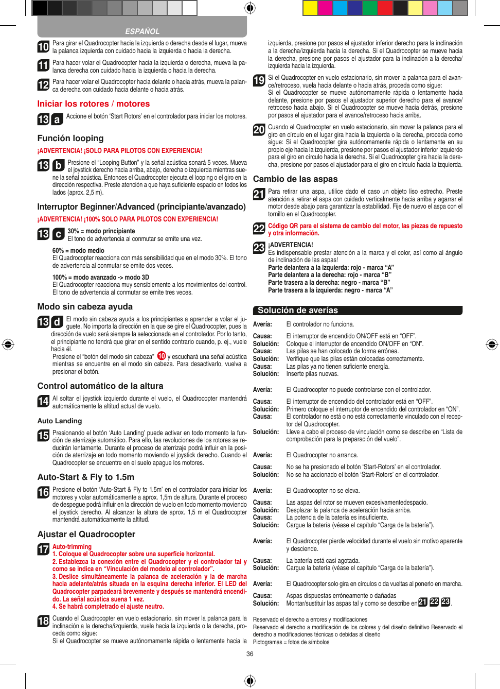 3610 Para girar el Quadrocopter hacia la izquierda o derecha desde el lugar, mueva la palanca izquierda con cuidado hacia la izquierda o hacia la derecha.11 Para hacer volar el Quadrocopter hacia la izquierda o derecha, mueva la pa-lanca derecha con cuidado hacia la izquierda o hacia la derecha.12 Para hacer volar el Quadrocopter hacia delante o hacia atrás, mueva la palan-ca derecha con cuidado hacia delante o hacia atrás.Iniciar los rotores / motores13  aAccione el botón ‘Start Rotors’ en el controlador para iniciar los motores.Función looping¡ADVERTENCIA! ¡SOLO PARA PILOTOS CON EXPERIENCIA!13  bPresione el “Looping Button” y la señal acústica sonará 5 veces. Mueva el joystick derecho hacia arriba, abajo, derecha o izquierda mientras sue-ne la señal acústica. Entonces el Quadrocopter ejecuta el looping o el giro en la dirección respectiva. Preste atención a que haya suﬁciente espacio en todos los lados (aprox. 2,5 m).Interruptor Beginner/Advanced (principiante/avanzado)¡ADVERTENCIA! ¡100% SOLO PARA PILOTOS CON EXPERIENCIA!13  c30% = modo principiante  El tono de advertencia al conmutar se emite una vez.   60% = modo medio    El Quadrocopter reacciona con más sensibilidad que en el modo 30%. El tono de advertencia al conmutar se emite dos veces.   100% = modo avanzado -&gt; modo 3D   El Quadrocopter reacciona muy sensiblemente a los movimientos del control. El tono de advertencia al conmutar se emite tres veces.Modo sin cabeza ayuda13  dEl modo sin cabeza ayuda a los principiantes a aprender a volar el ju-guete. No importa la dirección en la que se gire el Quadrocopter, pues la dirección de vuelo será siempre la seleccionada en el controlador. Por lo tanto, el principiante no tendrá que girar en el sentido contrario cuando, p. ej., vuele hacia él.       Presione el “botón del modo sin cabeza”  10  y escuchará una señal acústica mientras se encuentre en el modo sin cabeza. Para desactivarlo, vuelva a presionar el botón.Control automático de la altura14 Al soltar el joystick izquierdo durante el vuelo, el Quadrocopter mantendrá automáticamente la altitud actual de vuelo.Auto Landing15 Presionando el botón ‘Auto Landing’ puede activar en todo momento la fun-ción de aterrizaje automático. Para ello, las revoluciones de los rotores se re-ducirán lentamente. Durante el proceso de aterrizaje podrá inﬂuir en la posi-ción de aterrizaje en todo momento moviendo el joystick derecho. Cuando el Quadrocopter se encuentre en el suelo apague los motores.Auto-Start &amp; Fly to 1.5m16 Presione el botón ‘Auto-Start &amp; Fly to 1.5m’ en el controlador para iniciar los motores y volar automáticamente a aprox. 1,5m de altura. Durante el proceso de despegue podrá inﬂuir en la dirección de vuelo en todo momento moviendo el joystick derecho.  Al  alcanzar  la altura  de aprox. 1,5 m el  Quadrocopter mantendrá automáticamente la altitud.Ajustar el Quadrocopter17 Auto-trimming 1. Coloque el Quadrocopter sobre una superﬁcie horizontal.   2. Establezca la conexión entre el Quadrocopter y el controlador tal y como se indica en “Vinculación del modelo al controlador”. 3. Deslice  simultáneamente  la  palanca  de  aceleración y  la  de   marcha hacia adelante/atrás situada en la esquina derecha inferior. El LED del Quadrocopter parpadeará brevemente y después se mantendrá encendi-do. La señal acústica suena 1 vez.   4. Se habrá completrado el ajuste neutro.18 Cuando el Quadrocopter en vuelo estacionario, sin mover la palanca para la inclinación a la derecha/izquierda, vuela hacia la izquierda o la derecha, pro-ceda como sigue:   Si el Quadrocopter se mueve autónomamente rápida o lentamente hacia la izquierda, presione por pasos el ajustador inferior derecho para la inclinación a la derecha/izquierda hacia la derecha. Si el Quadrocopter se mueve hacia la derecha, presione por pasos el ajustador para la inclinación a la derecha/izquierda hacia la izquierda.19 Si el Quadrocopter en vuelo estacionario, sin mover la palanca para el avan-ce/retroceso, vuela hacia delante o hacia atrás, proceda como sigue:  Si  el Quadrocopter  se  mueve  autónomamente  rápida  o lentamente  hacia delante, presione por pasos el ajustador superior derecho para el  avance/retroceso hacia abajo. Si el Quadrocopter se mueve hacia detrás, presione por pasos el ajustador para el avance/retroceso hacia arriba.20 Cuando el Quadrocopter en vuelo estacionario, sin mover la palanca para el giro en círculo en el lugar gira hacia la izquierda o la derecha, proceda como sigue: Si el  Quadrocopter gira autónomamente rápida o lentamente  en su propio eje hacia la izquierda, presione por pasos el ajustador inferior izquierdo para el giro en círculo hacia la derecha. Si el Quadrocopter gira hacia la dere-cha, presione por pasos el ajustador para el giro en círculo hacia la izquierda.Cambio de las aspas21 Para retirar una aspa,  utilice  dado el  caso un  objeto liso  estrecho. Preste atención a retirar el aspa con cuidado verticalmente hacia arriba y agarrar el motor desde abajo para garantizar la estabilidad. Fije de nuevo el aspa con el tornillo en el Quadrocopter.  22 Código QR para el sistema de cambio del motor, las piezas de repuesto y otra información.23¡ADVERTENCIA! Es indispensable prestar atención a la marca y el color, así como al ángulo de inclinación de las aspas! Parte delantera a la izquierda: rojo - marca “A”  Parte delantera a la derecha: rojo - marca “B”  Parte trasera a la derecha: negro - marca “B”  Parte trasera a la izquierda: negro - marca “A”Solución de averíasAvería:   El controlador no funciona.Causa:   El interruptor de encendido ON/OFF está en “OFF”.Solución:   Coloque el interruptor de encendido ON/OFF en “ON”.Causa:   Las pilas se han colocado de forma errónea.Solución:   Veriﬁque que las pilas están colocadas correctamente.Causa:   Las pilas ya no tienen suﬁciente energía.Solución:   Inserte pilas nuevas.Avería:   El Quadrocopter no puede controlarse con el controlador.Causa:   El interruptor de encendido del controlador está en “OFF”.Solución:   Primero coloque el interruptor de encendido del controlador en “ON”.Causa:   El controlador no está o no está correctamente vinculado con el recep-tor del Quadrocopter. Solución:   Lleve a cabo el proceso de vinculación como se describe en “Lista de comprobación para la preparación del vuelo”.Avería:   El Quadrocopter no arranca.Causa:   No se ha presionado el botón ‘Start-Rotors’ en el controlador.Solución:   No se ha accionado el botón ‘Start-Rotors’ en el controlador.Avería:   El Quadrocopter no se eleva.Causa:   Las aspas del rotor se mueven excesivamentedespacio.Solución:   Desplazar la palanca de aceleración hacia arriba.Causa:   La potencia de la batería es insuﬁciente.Solución:   Cargue la batería (véase el capítulo “Carga de la batería”).Avería:   El Quadrocopter pierde velocidad durante el vuelo sin motivo aparente y desciende.Causa:   La batería está casi agotada.Solución:   Cargue la batería (véase el capítulo “Carga de la batería”).Avería:   El Quadrocopter solo gira en círculos o da vueltas al ponerlo en marcha.Causa:   Aspas dispuestas erróneamente o dañadasSolución:   Montar/sustituir las aspas tal y como se describe en21 22 23.Reservado el derecho a errores y modiﬁcacionesReservado el derecho a modiﬁcación de los colores y del diseño deﬁnitivo Reservado el derecho a modiﬁcaciones técnicas o debidas al diseñoPictogramas = fotos de símbolosESPAŃOL