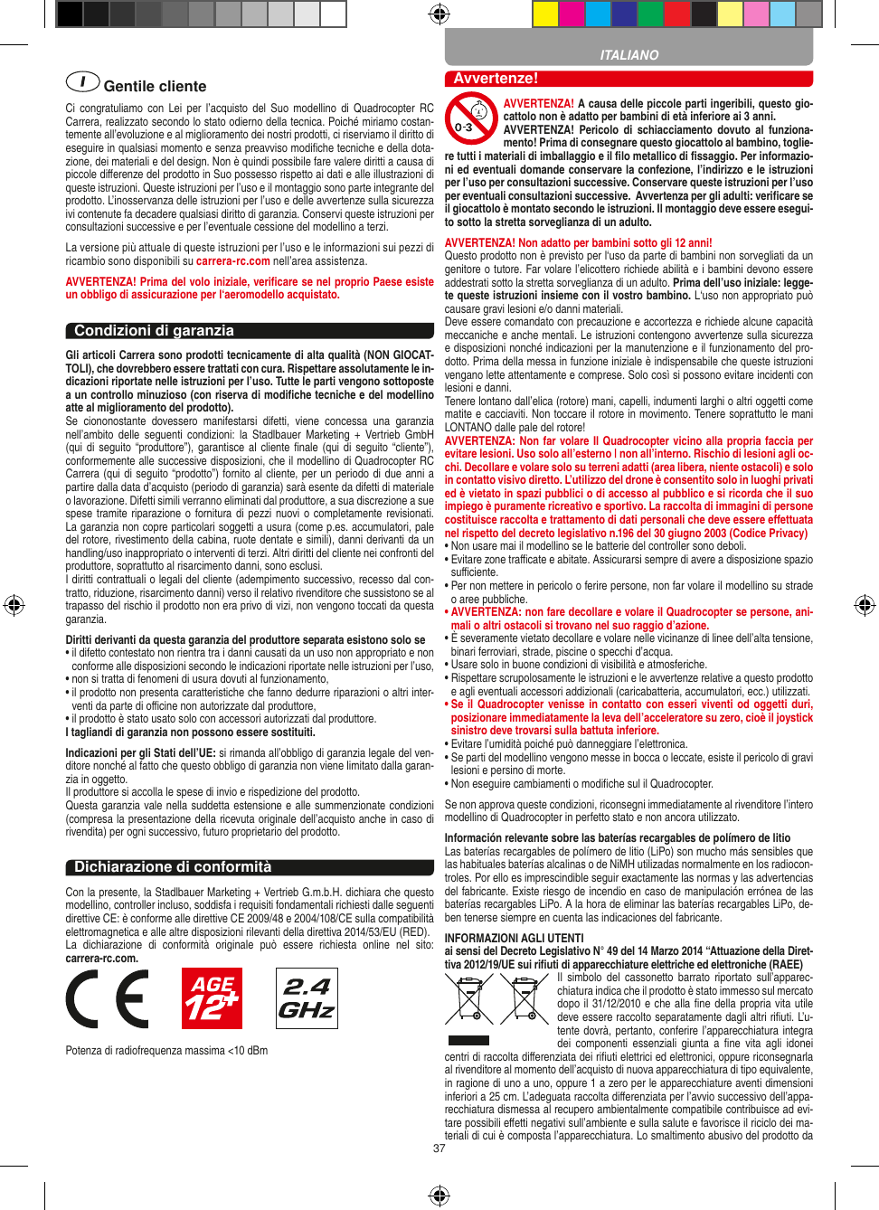 37 Gentile clienteCi  congratuliamo  con  Lei  per l’acquisto  del  Suo  modellino  di Quadrocopter  RC Carrera, realizzato secondo lo stato odierno della tecnica. Poiché miriamo costan-temente all’evoluzione e al miglioramento dei nostri prodotti, ci riserviamo il diritto di eseguire in qualsiasi momento e senza preavviso modiﬁche tecniche e della dota-zione, dei materiali e del design. Non è quindi possibile fare valere diritti a causa di piccole diﬀerenze del prodotto in Suo possesso rispetto ai dati e alle illustrazioni di queste istruzioni. Queste istruzioni per l’uso e il montaggio sono parte integrante del prodotto. L’inosservanza delle istruzioni per l’uso e delle avvertenze sulla sicurezza ivi contenute fa decadere qualsiasi diritto di garanzia. Conservi queste istruzioni per consultazioni successive e per l’eventuale cessione del modellino a terzi.La versione più attuale di queste istruzioni per l’uso e le informazioni sui pezzi di ricambio sono disponibili su carrera-rc.com nell’area assistenza.AVVERTENZA! Prima del volo iniziale, veriﬁcare se nel proprio Paese esiste un obbligo di assicurazione per l‘aeromodello acquistato.Condizioni di garanziaGli articoli Carrera sono prodotti tecnicamente di alta qualità (NON GIOCAT-TOLI), che dovrebbero essere trattati con cura. Rispettare assolutamente le in-dicazioni riportate nelle istruzioni per l’uso. Tutte le parti vengono sottoposte a un controllo minuzioso (con riserva di modiﬁche tecniche e del modellino atte al miglioramento del prodotto). Se  ciononostante  dovessero  manifestarsi  difetti,  viene  concessa  una  garanzia nell’ambito  delle  seguenti  condizioni:  la  Stadlbauer  Marketing  +  Vertrieb  GmbH (qui di seguito  “produttore”), garantisce al cliente ﬁnale  (qui di  seguito “cliente”), conformemente alle successive disposizioni, che il modellino di Quadrocopter RC Carrera (qui di seguito “prodotto”) fornito al cliente, per un periodo di due anni a partire dalla data d’acquisto (periodo di garanzia) sarà esente da difetti di materiale o lavorazione. Difetti simili verranno eliminati dal produttore, a sua discrezione a sue spese tramite riparazione o fornitura di pezzi nuovi o completamente revisionati. La garanzia non copre particolari soggetti a usura (come p.es. accumulatori, pale del rotore, rivestimento della cabina, ruote dentate e simili), danni derivanti da un handling/uso inappropriato o interventi di terzi. Altri diritti del cliente nei confronti del produttore, soprattutto al risarcimento danni, sono esclusi.I diritti contrattuali o legali del cliente (adempimento successivo, recesso dal con-tratto, riduzione, risarcimento danni) verso il relativo rivenditore che sussistono se al trapasso del rischio il prodotto non era privo di vizi, non vengono toccati da questa garanzia.Diritti derivanti da questa garanzia del produttore separata esistono solo se •  il difetto contestato non rientra tra i danni causati da un uso non appropriato e non conforme alle disposizioni secondo le indicazioni riportate nelle istruzioni per l’uso,•  non si tratta di fenomeni di usura dovuti al funzionamento,•  il prodotto non presenta caratteristiche che fanno dedurre riparazioni o altri inter-venti da parte di oﬃcine non autorizzate dal produttore,•  il prodotto è stato usato solo con accessori autorizzati dal produttore.I tagliandi di garanzia non possono essere sostituiti.Indicazioni per gli Stati dell’UE: si rimanda all’obbligo di garanzia legale del ven-ditore nonché al fatto che questo obbligo di garanzia non viene limitato dalla garan-zia in oggetto. Il produttore si accolla le spese di invio e rispedizione del prodotto. Questa garanzia vale nella suddetta estensione e alle summenzionate condizioni (compresa la presentazione della ricevuta originale dell’acquisto anche in caso di rivendita) per ogni successivo, futuro proprietario del prodotto.Dichiarazione di conformitàCon la presente, la Stadlbauer Marketing + Vertrieb G.m.b.H. dichiara che questo modellino, controller incluso, soddisfa i requisiti fondamentali richiesti dalle seguenti direttive CE: è conforme alle direttive CE 2009/48 e 2004/108/CE sulla compatibilità elettromagnetica e alle altre disposizioni rilevanti della direttiva 2014/53/EU (RED). La  dichiarazione  di  conformità  originale  può  essere  richiesta  online  nel  sito:  carrera-rc.com.                       Potenza di radiofrequenza massima &lt;10 dBmAvvertenze!AVVERTENZA! A causa delle piccole parti ingeribili, questo gio-cattolo non è adatto per bambini di età inferiore ai 3 anni. AVVERTENZA!  Pericolo  di  schiacciamento dovuto  al  funziona-mento! Prima di consegnare questo giocattolo al bambino, toglie-re tutti i materiali di imballaggio e il ﬁlo metallico di ﬁssaggio. Per informazio-ni ed eventuali domande conservare la confezione, l’indirizzo e le istruzioni per l’uso per consultazioni successive. Conservare queste istruzioni per l’uso per eventuali consultazioni successive.  Avvertenza per gli adulti: veriﬁcare se il giocattolo è montato secondo le istruzioni. Il montaggio deve essere esegui-to sotto la stretta sorveglianza di un adulto.AVVERTENZA! Non adatto per bambini sotto gli 12 anni! Questo prodotto non è previsto per l‘uso da parte di bambini non sorvegliati da un genitore o tutore. Far volare l’elicottero richiede abilità e i bambini devono essere addestrati sotto la stretta sorveglianza di un adulto. Prima dell’uso iniziale: legge-te queste istruzioni insieme con il vostro bambino. L‘uso non appropriato può causare gravi lesioni e/o danni materiali.Deve essere comandato con precauzione e accortezza e richiede alcune capacità meccaniche e anche mentali. Le istruzioni contengono avvertenze sulla sicurezza e disposizioni nonché indicazioni per la manutenzione e il funzionamento del pro-dotto. Prima della messa in funzione iniziale è indispensabile che queste istruzioni vengano lette attentamente e comprese. Solo così si possono evitare incidenti con lesioni e danni. Tenere lontano dall’elica (rotore) mani, capelli, indumenti larghi o altri oggetti come matite e cacciaviti. Non toccare il rotore in movimento. Tenere soprattutto le mani LONTANO dalle pale del rotore!AVVERTENZA: Non far volare Il Quadrocopter vicino alla propria faccia per evitare lesioni. Uso solo all’esterno | non all’interno. Rischio di lesioni agli oc-chi. Decollare e volare solo su terreni adatti (area libera, niente ostacoli) e solo in contatto visivo diretto. L’utilizzo del drone è consentito solo in luoghi privati ed è vietato in spazi pubblici o di accesso al pubblico e si ricorda che il suo impiego è puramente ricreativo e sportivo. La raccolta di immagini di persone costituisce raccolta e trattamento di dati personali che deve essere eﬀettuata nel rispetto del decreto legislativo n.196 del 30 giugno 2003 (Codice Privacy)•  Non usare mai il modellino se le batterie del controller sono deboli. •  Evitare zone traﬃcate e abitate. Assicurarsi sempre di avere a disposizione spazio suﬃciente. •  Per non mettere in pericolo o ferire persone, non far volare il modellino su strade o aree pubbliche. •  AVVERTENZA: non fare decollare e volare il Quadrocopter se persone, ani-mali o altri ostacoli si trovano nel suo raggio d’azione.•  È severamente vietato decollare e volare nelle vicinanze di linee dell’alta tensione, binari ferroviari, strade, piscine o specchi d’acqua. •  Usare solo in buone condizioni di visibilità e atmosferiche. •  Rispettare scrupolosamente le istruzioni e le avvertenze relative a questo prodotto e agli eventuali accessori addizionali (caricabatteria, accumulatori, ecc.) utilizzati.•  Se il Quadrocopter venisse in contatto con  esseri viventi od oggetti duri, posizionare immediatamente la leva dell’acceleratore su zero, cioè il joystick sinistro deve trovarsi sulla battuta inferiore. •  Evitare l’umidità poiché può danneggiare l’elettronica. •  Se parti del modellino vengono messe in bocca o leccate, esiste il pericolo di gravi lesioni e persino di morte.•  Non eseguire cambiamenti o modiﬁche sul il Quadrocopter.Se non approva queste condizioni, riconsegni immediatamente al rivenditore l’intero modellino di Quadrocopter in perfetto stato e non ancora utilizzato. Información relevante sobre las baterías recargables de polímero de litioLas baterías recargables de polímero de litio (LiPo) son mucho más sensibles que las habituales baterías alcalinas o de NiMH utilizadas normalmente en los radiocon-troles. Por ello es imprescindible seguir exactamente las normas y las advertencias del fabricante. Existe riesgo de incendio en caso de manipulación errónea de las baterías recargables LiPo. A la hora de eliminar las baterías recargables LiPo, de-ben tenerse siempre en cuenta las indicaciones del fabricante.INFORMAZIONI AGLI UTENTIai sensi del Decreto Legislativo N° 49 del 14 Marzo 2014 “Attuazione della Diret-tiva 2012/19/UE sui riﬁuti di apparecchiature elettriche ed elettroniche (RAEE)Il  simbolo  del  cassonetto  barrato  riportato  sull’apparec-chiatura indica che il prodotto è stato immesso sul mercato dopo il 31/12/2010 e che alla ﬁne della propria vita utile deve essere raccolto separatamente dagli altri riﬁuti. L’u-tente dovrà, pertanto, conferire l’appa recchiatura integra dei  componenti  essenziali giunta  a ﬁne  vita  agli  idonei centri di raccolta diﬀerenziata dei riﬁuti elettrici ed elettronici, oppure riconsegnarla al rivenditore al momento dell’acquisto di nuova apparecchiatura di tipo equivalente, in ragione di uno a uno, oppure 1 a zero per le apparecchiature aventi dimensioni inferiori a 25 cm. L’adeguata raccolta diﬀerenziata per l’avvio successivo dell’appa-recchiatura dismessa al recupero ambientalmente compatibile contribuisce ad evi-tare possibili eﬀetti negativi sull’ambiente e sulla salute e favorisce il riciclo dei ma-teriali di cui è composta l’apparecchiatura. Lo smaltimento abusivo del prodotto da ITALIANO
